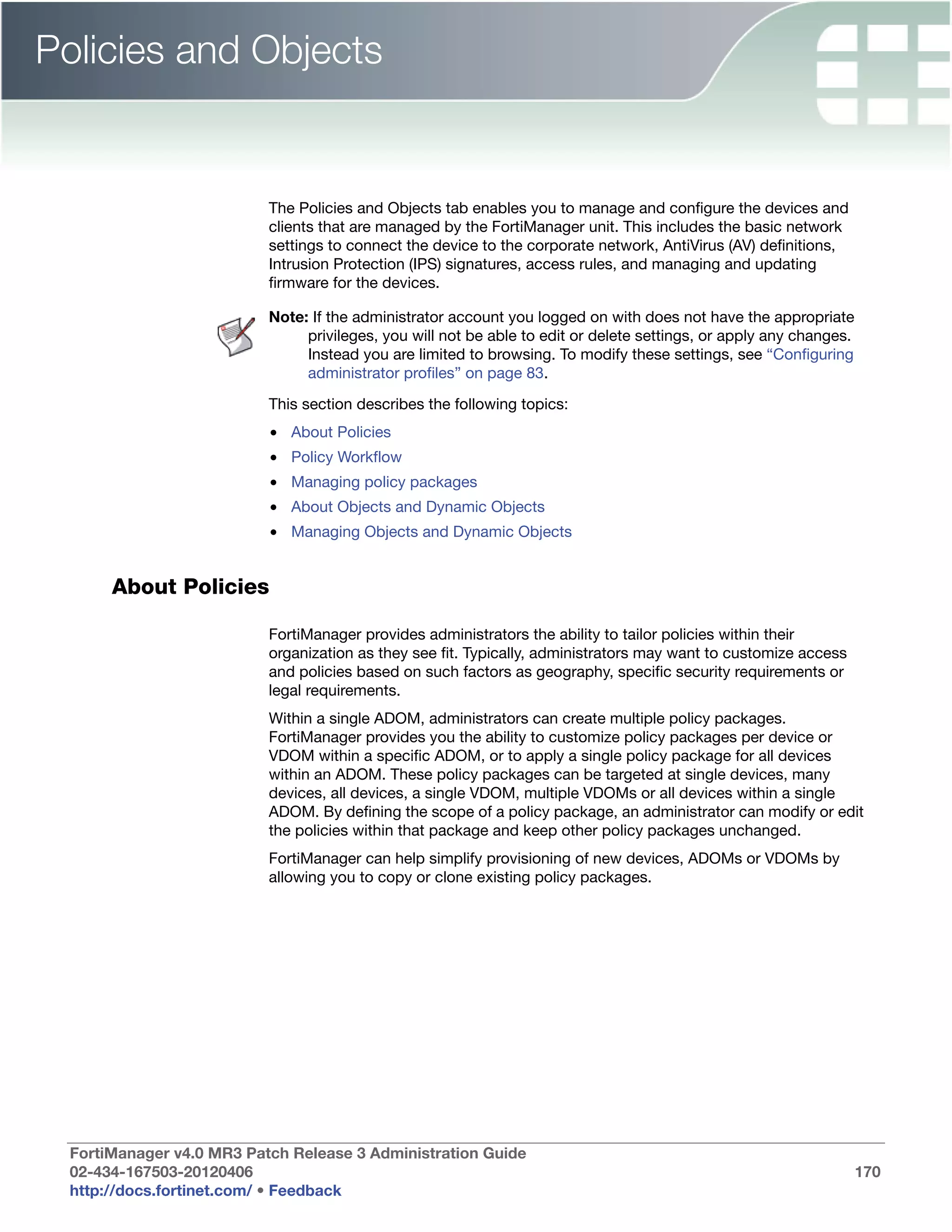 Policies and Objects


                          The Policies and Objects tab enables you to manage and configure the devices and
                          clients that are managed by the FortiManager unit. This includes the basic network
                          settings to connect the device to the corporate network, AntiVirus (AV) definitions,
                          Intrusion Protection (IPS) signatures, access rules, and managing and updating
                          firmware for the devices.

                          Note: If the administrator account you logged on with does not have the appropriate
                               privileges, you will not be able to edit or delete settings, or apply any changes.
                               Instead you are limited to browsing. To modify these settings, see “Configuring
                               administrator profiles” on page 83.

                          This section describes the following topics:
                          • About Policies
                          • Policy Workflow
                          • Managing policy packages
                          • About Objects and Dynamic Objects
                          • Managing Objects and Dynamic Objects


      About Policies

                          FortiManager provides administrators the ability to tailor policies within their
                          organization as they see fit. Typically, administrators may want to customize access
                          and policies based on such factors as geography, specific security requirements or
                          legal requirements.
                          Within a single ADOM, administrators can create multiple policy packages.
                          FortiManager provides you the ability to customize policy packages per device or
                          VDOM within a specific ADOM, or to apply a single policy package for all devices
                          within an ADOM. These policy packages can be targeted at single devices, many
                          devices, all devices, a single VDOM, multiple VDOMs or all devices within a single
                          ADOM. By defining the scope of a policy package, an administrator can modify or edit
                          the policies within that package and keep other policy packages unchanged.
                          FortiManager can help simplify provisioning of new devices, ADOMs or VDOMs by
                          allowing you to copy or clone existing policy packages.




 FortiManager v4.0 MR3 Patch Release 3 Administration Guide
 02-434-167503-20120406                                                                                             170
 http://docs.fortinet.com/ • Feedback
 