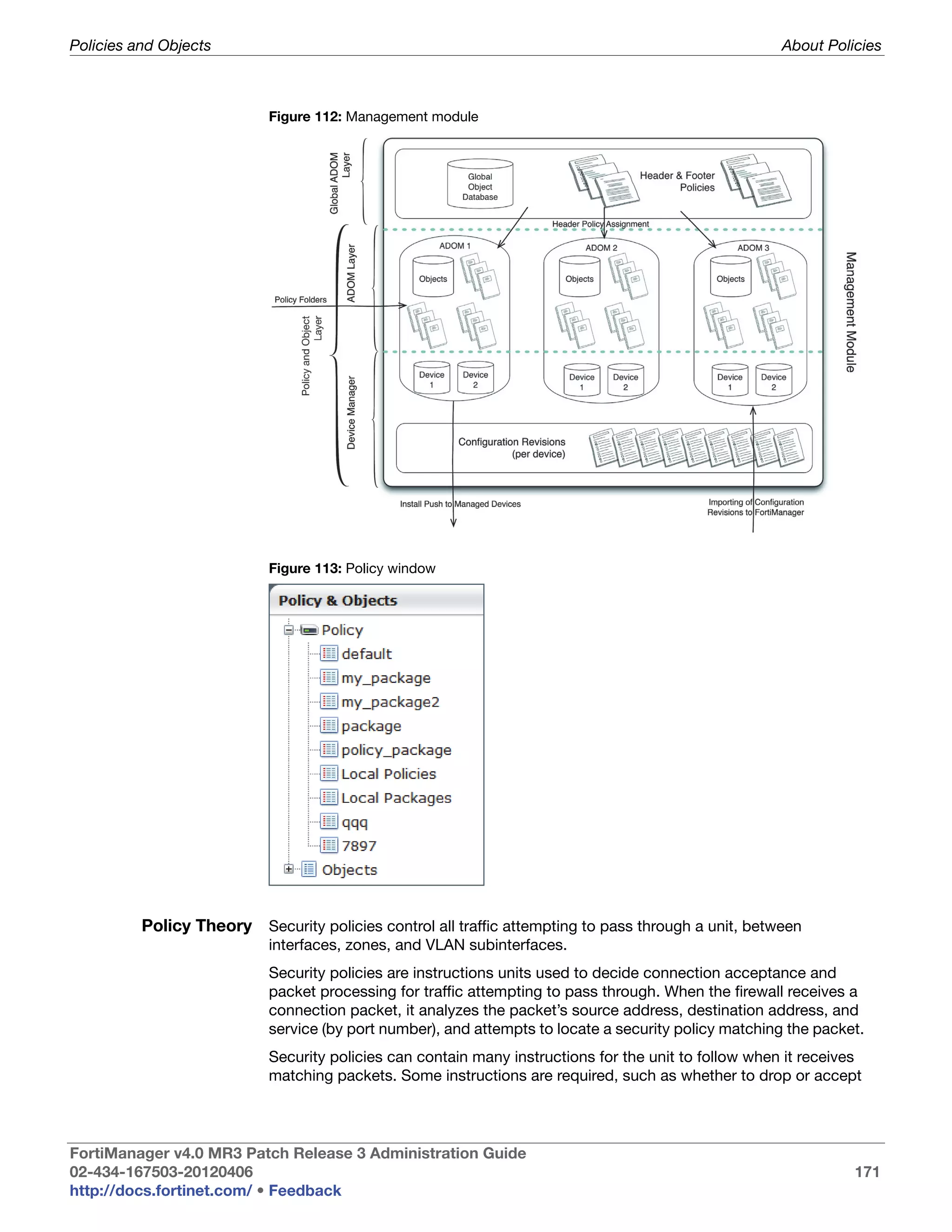Policies and Objects                                                                                   About Policies



                            Figure 112: Management module




                            Figure 113: Policy window




          Policy Theory Security policies control all traffic attempting to pass through a unit, between
                            interfaces, zones, and VLAN subinterfaces.
                            Security policies are instructions units used to decide connection acceptance and
                            packet processing for traffic attempting to pass through. When the firewall receives a
                            connection packet, it analyzes the packet’s source address, destination address, and
                            service (by port number), and attempts to locate a security policy matching the packet.
                            Security policies can contain many instructions for the unit to follow when it receives
                            matching packets. Some instructions are required, such as whether to drop or accept




FortiManager v4.0 MR3 Patch Release 3 Administration Guide
02-434-167503-20120406                                                                                           171
http://docs.fortinet.com/ • Feedback
 