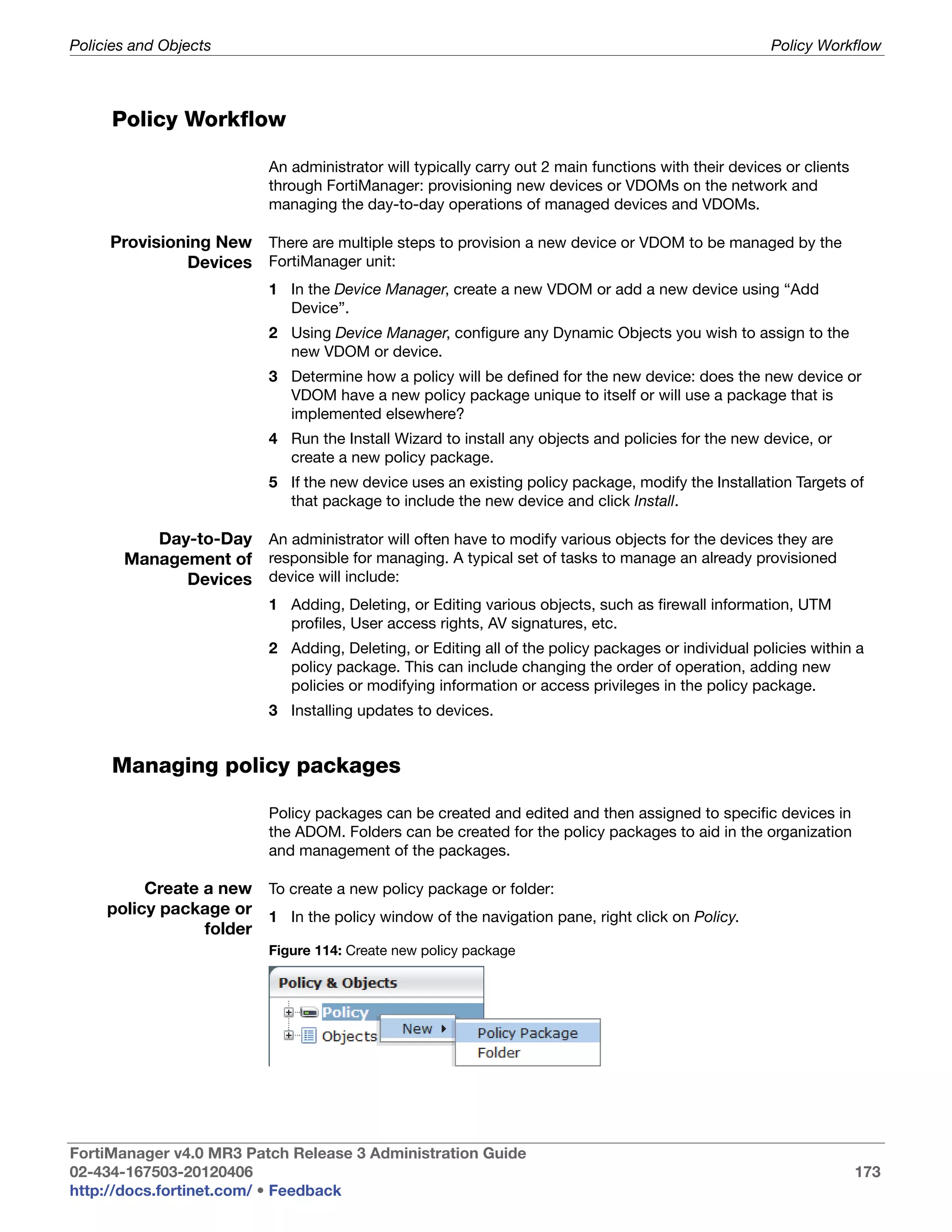 Policies and Objects                                                                                   Policy Workflow



     Policy Workflow

                           An administrator will typically carry out 2 main functions with their devices or clients
                           through FortiManager: provisioning new devices or VDOMs on the network and
                           managing the day-to-day operations of managed devices and VDOMs.

     Provisioning New There are multiple steps to provision a new device or VDOM to be managed by the
              Devices FortiManager unit:
                           1 In the Device Manager, create a new VDOM or add a new device using “Add
                             Device”.
                           2 Using Device Manager, configure any Dynamic Objects you wish to assign to the
                             new VDOM or device.
                           3 Determine how a policy will be defined for the new device: does the new device or
                             VDOM have a new policy package unique to itself or will use a package that is
                             implemented elsewhere?
                           4 Run the Install Wizard to install any objects and policies for the new device, or
                             create a new policy package.
                           5 If the new device uses an existing policy package, modify the Installation Targets of
                             that package to include the new device and click Install.

          Day-to-Day An administrator will often have to modify various objects for the devices they are
       Management of responsible for managing. A typical set of tasks to manage an already provisioned
             Devices device will include:
                           1 Adding, Deleting, or Editing various objects, such as firewall information, UTM
                             profiles, User access rights, AV signatures, etc.
                           2 Adding, Deleting, or Editing all of the policy packages or individual policies within a
                             policy package. This can include changing the order of operation, adding new
                             policies or modifying information or access privileges in the policy package.
                           3 Installing updates to devices.


     Managing policy packages

                           Policy packages can be created and edited and then assigned to specific devices in
                           the ADOM. Folders can be created for the policy packages to aid in the organization
                           and management of the packages.

          Create a new To create a new policy package or folder:
     policy package or 1 In the policy window of the navigation pane, right click on Policy.
                 folder
                           Figure 114: Create new policy package




FortiManager v4.0 MR3 Patch Release 3 Administration Guide
02-434-167503-20120406                                                                                                173
http://docs.fortinet.com/ • Feedback
 