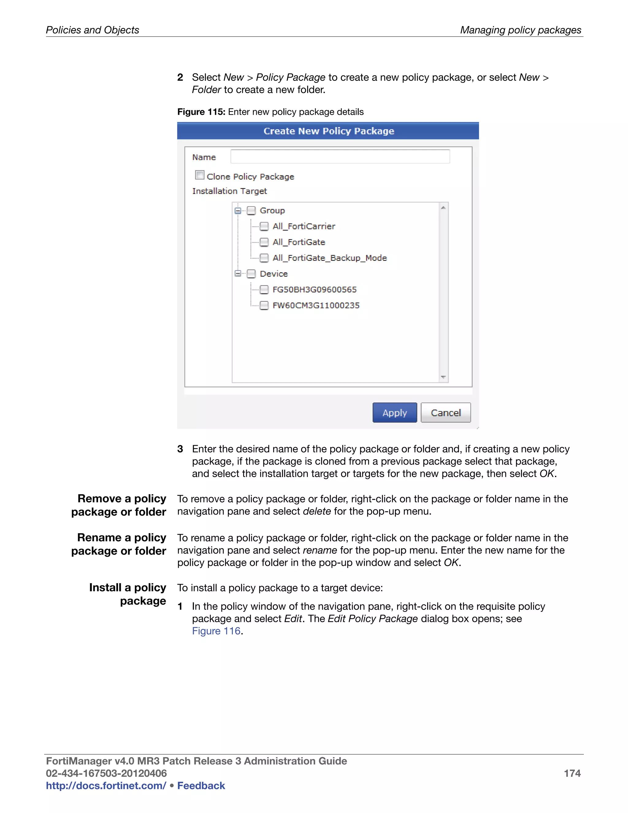 Policies and Objects                                                                     Managing policy packages



                           2 Select New > Policy Package to create a new policy package, or select New >
                             Folder to create a new folder.

                           Figure 115: Enter new policy package details




                           3 Enter the desired name of the policy package or folder and, if creating a new policy
                             package, if the package is cloned from a previous package select that package,
                             and select the installation target or targets for the new package, then select OK.

      Remove a policy To remove a policy package or folder, right-click on the package or folder name in the
     package or folder navigation pane and select delete for the pop-up menu.

      Rename a policy To rename a policy package or folder, right-click on the package or folder name in the
     package or folder navigation pane and select rename for the pop-up menu. Enter the new name for the
                           policy package or folder in the pop-up window and select OK.

         Install a policy To install a policy package to a target device:
               package 1 In the policy window of the navigation pane, right-click on the requisite policy
                              package and select Edit. The Edit Policy Package dialog box opens; see
                              Figure 116.




FortiManager v4.0 MR3 Patch Release 3 Administration Guide
02-434-167503-20120406                                                                                         174
http://docs.fortinet.com/ • Feedback
 