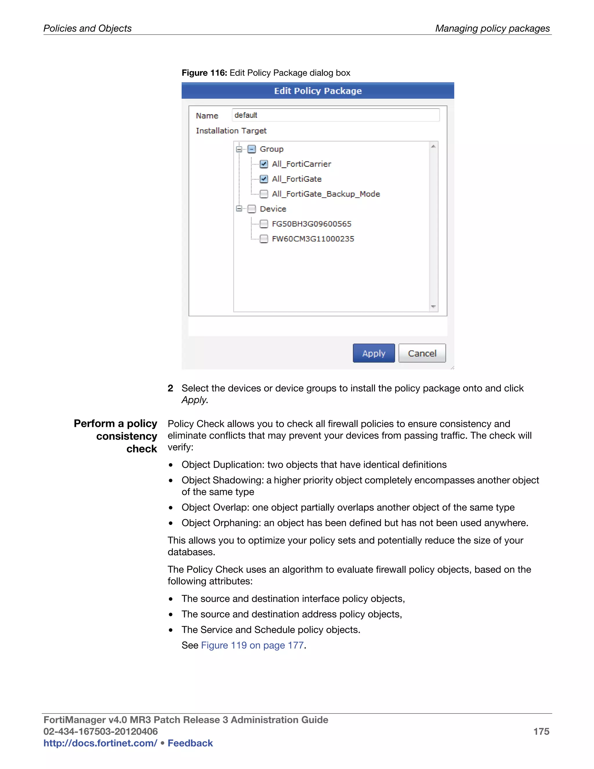 Policies and Objects                                                                     Managing policy packages



                              Figure 116: Edit Policy Package dialog box




                          2 Select the devices or device groups to install the policy package onto and click
                            Apply.

      Perform a policy Policy Check allows you to check all firewall policies to ensure consistency and
          consistency eliminate conflicts that may prevent your devices from passing traffic. The check will
                check verify:
                          • Object Duplication: two objects that have identical definitions
                          • Object Shadowing: a higher priority object completely encompasses another object
                            of the same type
                          • Object Overlap: one object partially overlaps another object of the same type
                          • Object Orphaning: an object has been defined but has not been used anywhere.
                          This allows you to optimize your policy sets and potentially reduce the size of your
                          databases.
                          The Policy Check uses an algorithm to evaluate firewall policy objects, based on the
                          following attributes:
                          • The source and destination interface policy objects,
                          • The source and destination address policy objects,
                          • The Service and Schedule policy objects.
                              See Figure 119 on page 177.




FortiManager v4.0 MR3 Patch Release 3 Administration Guide
02-434-167503-20120406                                                                                           175
http://docs.fortinet.com/ • Feedback
 