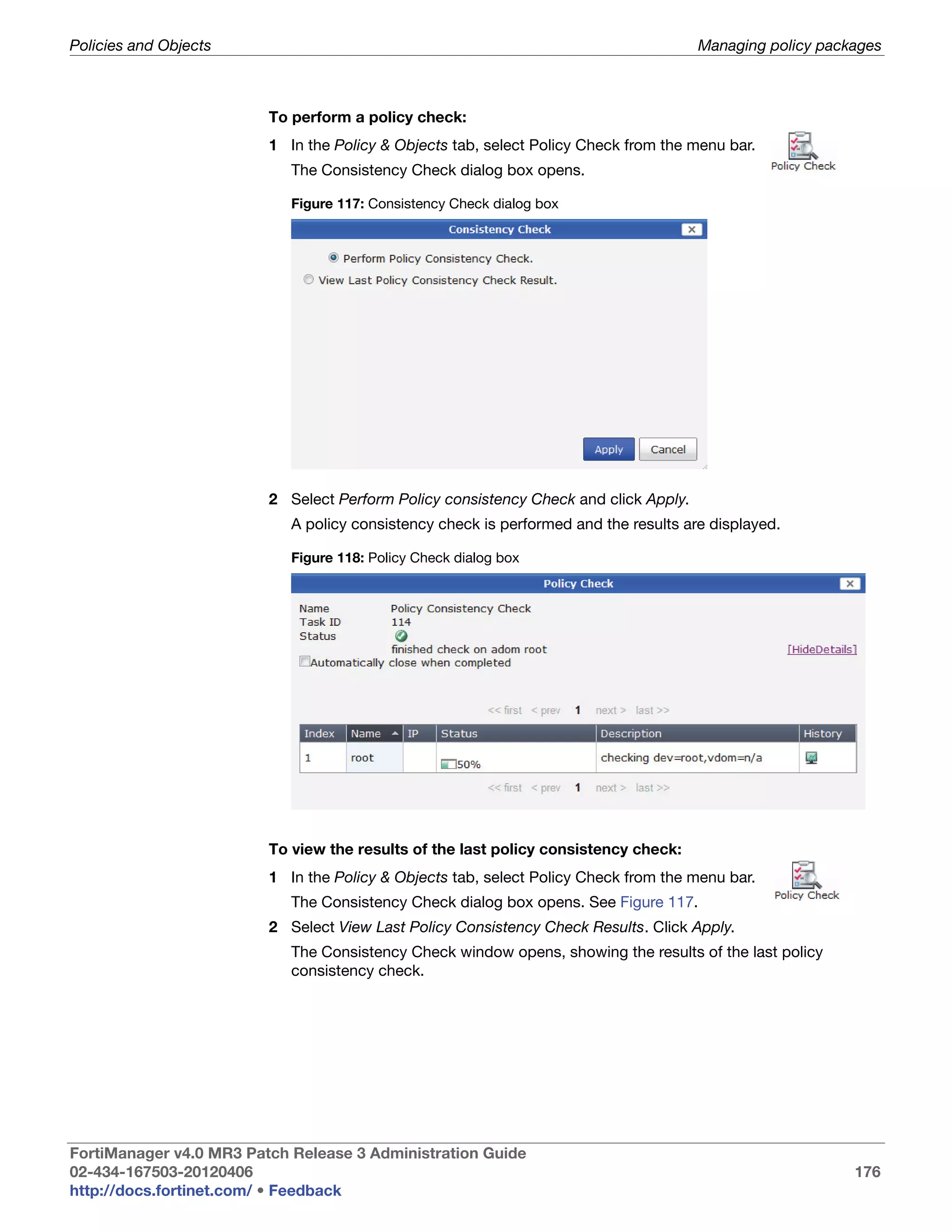 Policies and Objects                                                                  Managing policy packages



                         To perform a policy check:
                         1 In the Policy & Objects tab, select Policy Check from the menu bar.
                            The Consistency Check dialog box opens.

                            Figure 117: Consistency Check dialog box




                         2 Select Perform Policy consistency Check and click Apply.
                            A policy consistency check is performed and the results are displayed.

                            Figure 118: Policy Check dialog box




                         To view the results of the last policy consistency check:
                         1 In the Policy & Objects tab, select Policy Check from the menu bar.
                            The Consistency Check dialog box opens. See Figure 117.
                         2 Select View Last Policy Consistency Check Results. Click Apply.
                            The Consistency Check window opens, showing the results of the last policy
                            consistency check.




FortiManager v4.0 MR3 Patch Release 3 Administration Guide
02-434-167503-20120406                                                                                    176
http://docs.fortinet.com/ • Feedback
 