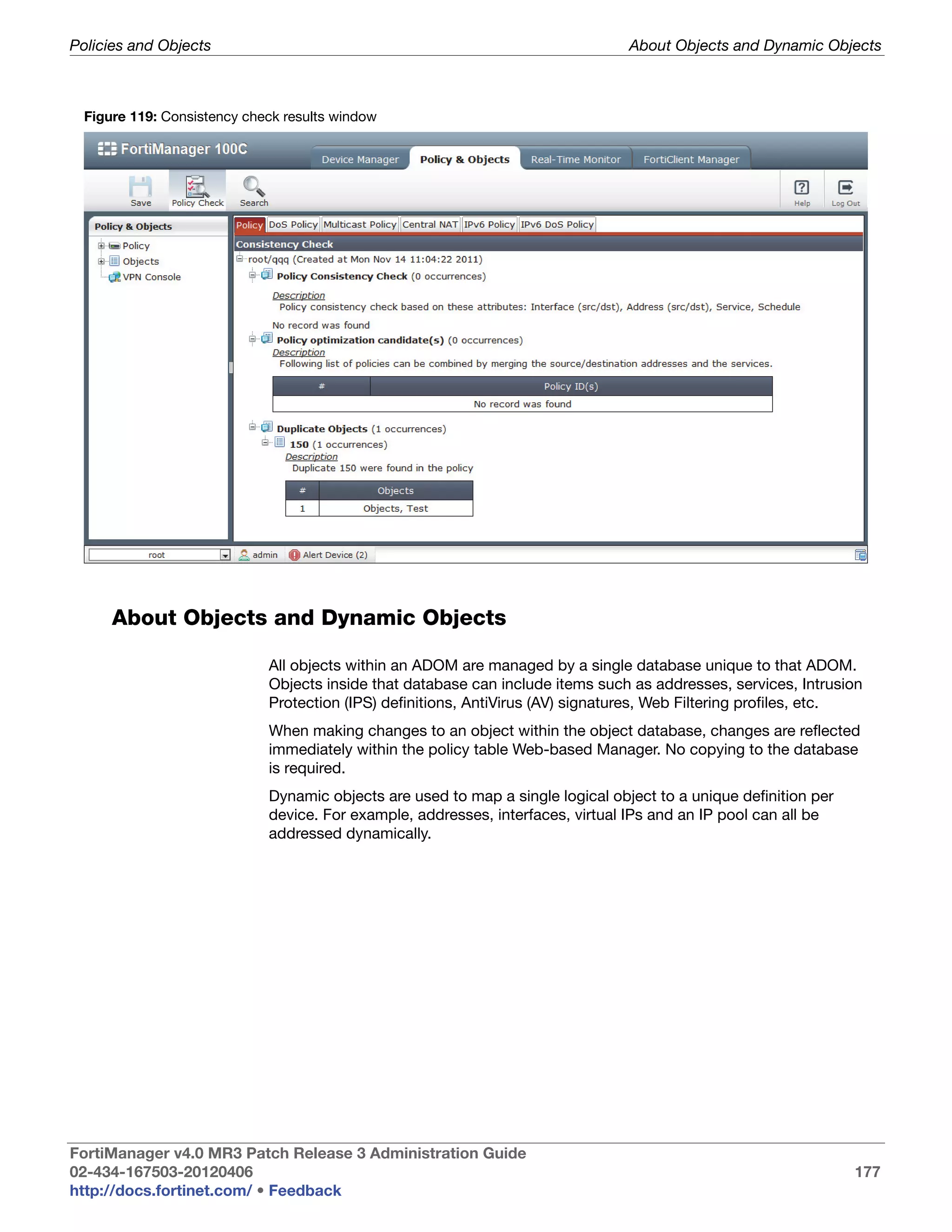 Policies and Objects                                                             About Objects and Dynamic Objects



  Figure 119: Consistency check results window




      About Objects and Dynamic Objects

                             All objects within an ADOM are managed by a single database unique to that ADOM.
                             Objects inside that database can include items such as addresses, services, Intrusion
                             Protection (IPS) definitions, AntiVirus (AV) signatures, Web Filtering profiles, etc.
                             When making changes to an object within the object database, changes are reflected
                             immediately within the policy table Web-based Manager. No copying to the database
                             is required.
                             Dynamic objects are used to map a single logical object to a unique definition per
                             device. For example, addresses, interfaces, virtual IPs and an IP pool can all be
                             addressed dynamically.




FortiManager v4.0 MR3 Patch Release 3 Administration Guide
02-434-167503-20120406                                                                                            177
http://docs.fortinet.com/ • Feedback
 