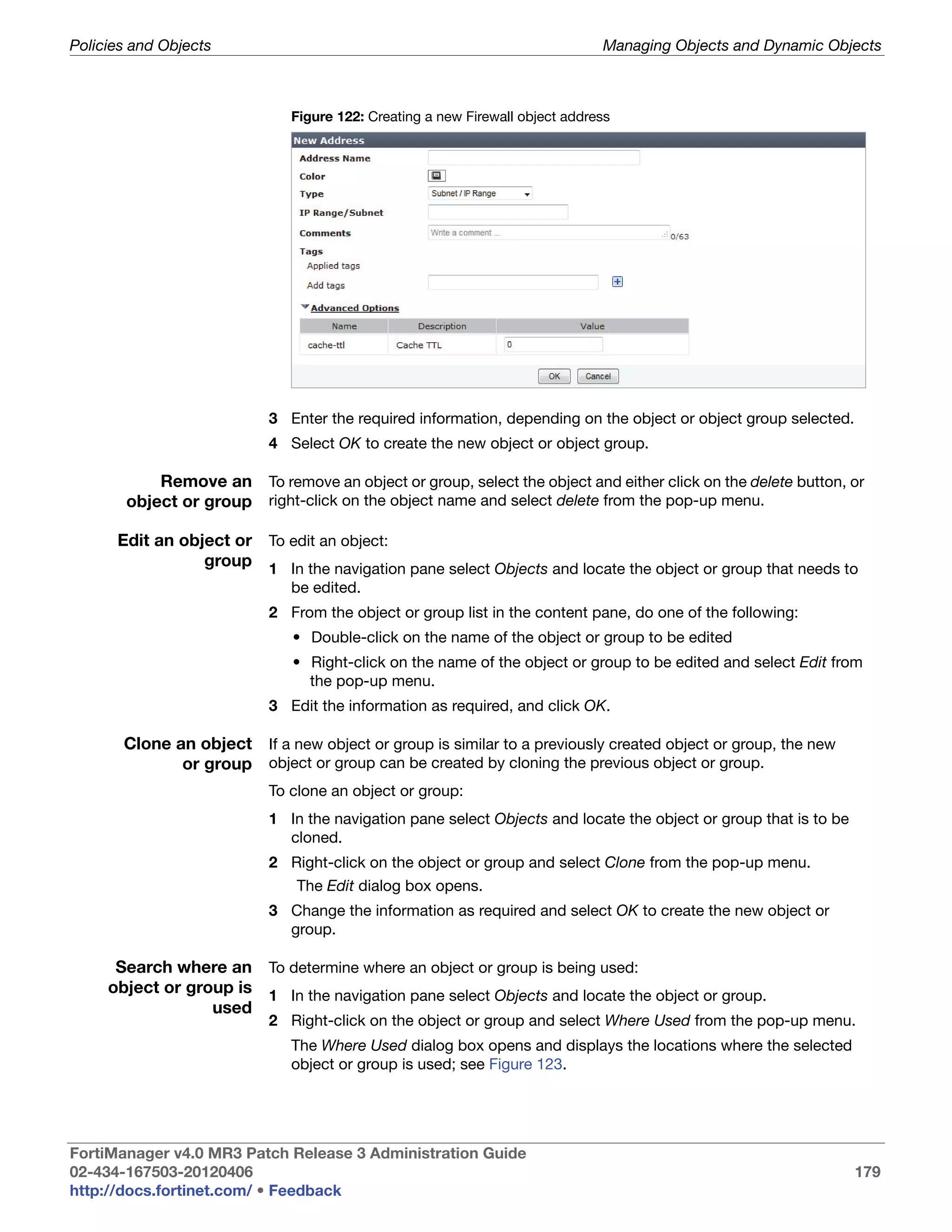 Policies and Objects                                                          Managing Objects and Dynamic Objects



                              Figure 122: Creating a new Firewall object address




                           3 Enter the required information, depending on the object or object group selected.
                           4 Select OK to create the new object or object group.

           Remove an To remove an object or group, select the object and either click on the delete button, or
       object or group right-click on the object name and select delete from the pop-up menu.

      Edit an object or To edit an object:
                 group 1 In the navigation pane select Objects and locate the object or group that needs to
                              be edited.
                           2 From the object or group list in the content pane, do one of the following:
                              • Double-click on the name of the object or group to be edited
                              • Right-click on the name of the object or group to be edited and select Edit from
                                the pop-up menu.
                           3 Edit the information as required, and click OK.

       Clone an object If a new object or group is similar to a previously created object or group, the new
              or group object or group can be created by cloning the previous object or group.
                           To clone an object or group:
                           1 In the navigation pane select Objects and locate the object or group that is to be
                             cloned.
                           2 Right-click on the object or group and select Clone from the pop-up menu.
                               The Edit dialog box opens.
                           3 Change the information as required and select OK to create the new object or
                             group.

      Search where an To determine where an object or group is being used:
     object or group is 1 In the navigation pane select Objects and locate the object or group.
                  used
                           2 Right-click on the object or group and select Where Used from the pop-up menu.
                              The Where Used dialog box opens and displays the locations where the selected
                              object or group is used; see Figure 123.




FortiManager v4.0 MR3 Patch Release 3 Administration Guide
02-434-167503-20120406                                                                                            179
http://docs.fortinet.com/ • Feedback
 
