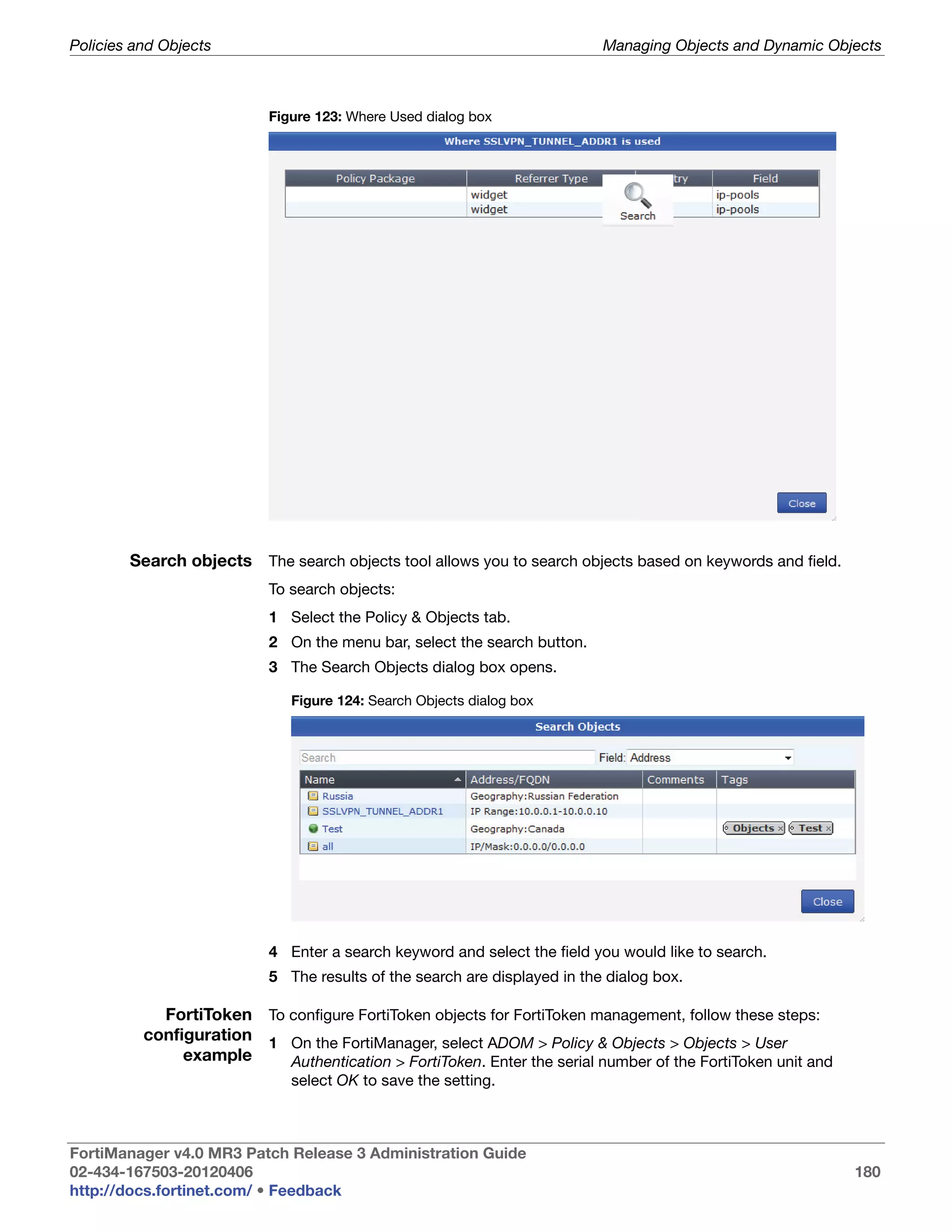 Policies and Objects                                                       Managing Objects and Dynamic Objects



                           Figure 123: Where Used dialog box




        Search objects The search objects tool allows you to search objects based on keywords and field.
                           To search objects:
                           1 Select the Policy & Objects tab.
                           2 On the menu bar, select the search button.
                           3 The Search Objects dialog box opens.

                              Figure 124: Search Objects dialog box




                           4 Enter a search keyword and select the field you would like to search.
                           5 The results of the search are displayed in the dialog box.

            FortiToken To configure FortiToken objects for FortiToken management, follow these steps:
          configuration 1 On the FortiManager, select ADOM > Policy & Objects > Objects > User
               example    Authentication > FortiToken. Enter the serial number of the FortiToken unit and
                              select OK to save the setting.



FortiManager v4.0 MR3 Patch Release 3 Administration Guide
02-434-167503-20120406                                                                                      180
http://docs.fortinet.com/ • Feedback
 