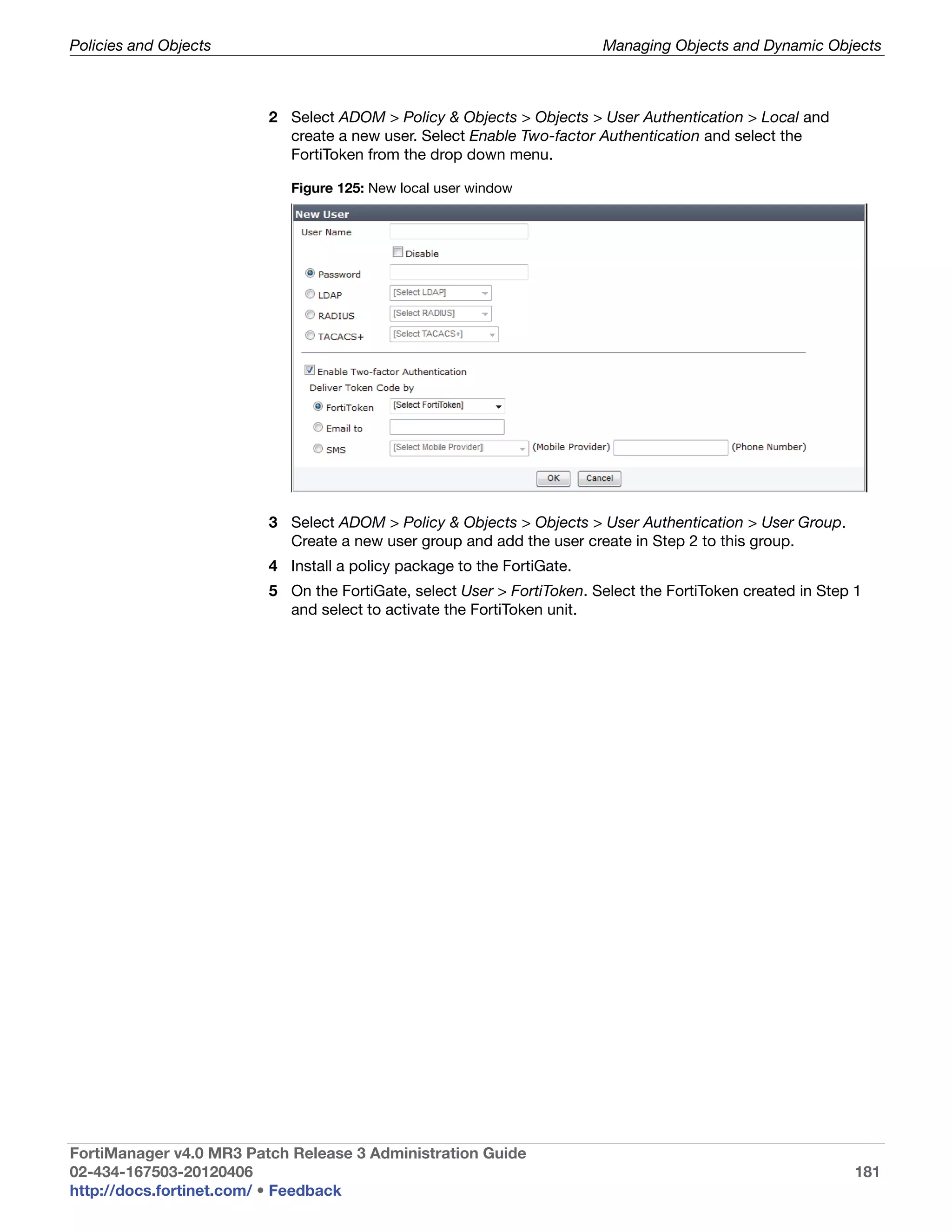 Policies and Objects                                                    Managing Objects and Dynamic Objects



                         2 Select ADOM > Policy & Objects > Objects > User Authentication > Local and
                           create a new user. Select Enable Two-factor Authentication and select the
                           FortiToken from the drop down menu.

                            Figure 125: New local user window




                         3 Select ADOM > Policy & Objects > Objects > User Authentication > User Group.
                           Create a new user group and add the user create in Step 2 to this group.
                         4 Install a policy package to the FortiGate.
                         5 On the FortiGate, select User > FortiToken. Select the FortiToken created in Step 1
                           and select to activate the FortiToken unit.




FortiManager v4.0 MR3 Patch Release 3 Administration Guide
02-434-167503-20120406                                                                                       181
http://docs.fortinet.com/ • Feedback
 
