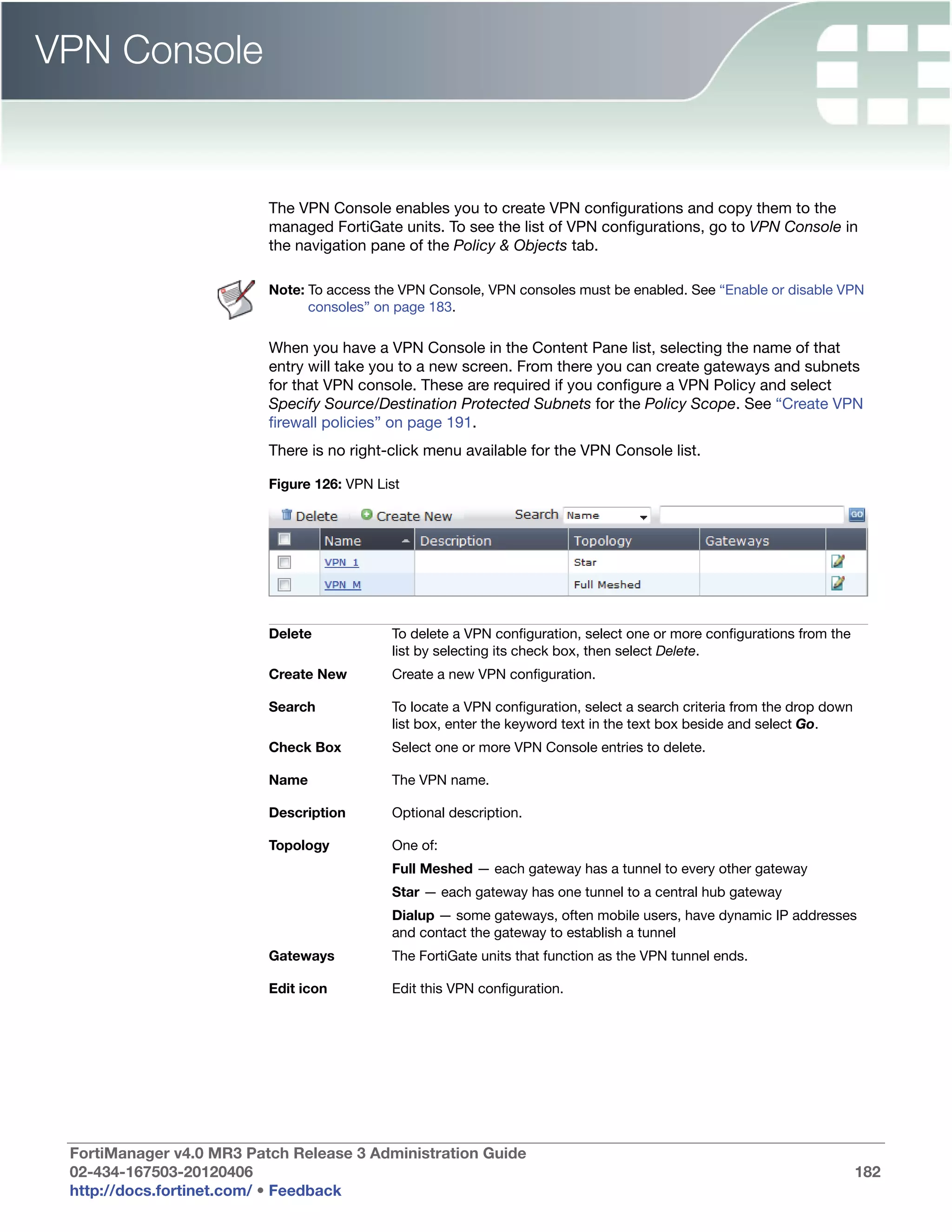 VPN Console


                          The VPN Console enables you to create VPN configurations and copy them to the
                          managed FortiGate units. To see the list of VPN configurations, go to VPN Console in
                          the navigation pane of the Policy & Objects tab.

                          Note: To access the VPN Console, VPN consoles must be enabled. See “Enable or disable VPN
                                consoles” on page 183.

                          When you have a VPN Console in the Content Pane list, selecting the name of that
                          entry will take you to a new screen. From there you can create gateways and subnets
                          for that VPN console. These are required if you configure a VPN Policy and select
                          Specify Source/Destination Protected Subnets for the Policy Scope. See “Create VPN
                          firewall policies” on page 191.
                          There is no right-click menu available for the VPN Console list.

                          Figure 126: VPN List




                          Delete            To delete a VPN configuration, select one or more configurations from the
                                            list by selecting its check box, then select Delete.
                          Create New        Create a new VPN configuration.

                          Search            To locate a VPN configuration, select a search criteria from the drop down
                                            list box, enter the keyword text in the text box beside and select Go.
                          Check Box         Select one or more VPN Console entries to delete.

                          Name              The VPN name.

                          Description       Optional description.

                          Topology          One of:
                                            Full Meshed — each gateway has a tunnel to every other gateway
                                            Star — each gateway has one tunnel to a central hub gateway
                                            Dialup — some gateways, often mobile users, have dynamic IP addresses
                                            and contact the gateway to establish a tunnel
                          Gateways          The FortiGate units that function as the VPN tunnel ends.

                          Edit icon         Edit this VPN configuration.




 FortiManager v4.0 MR3 Patch Release 3 Administration Guide
 02-434-167503-20120406                                                                                                  182
 http://docs.fortinet.com/ • Feedback
 