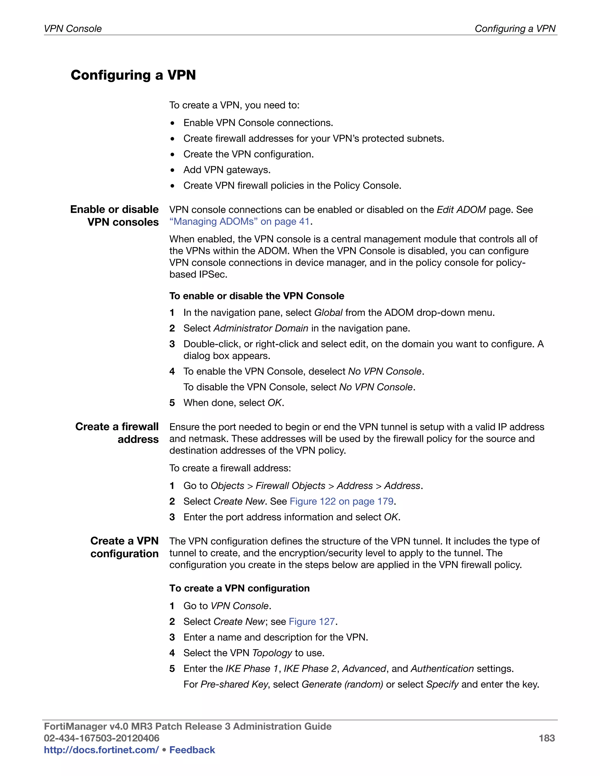 VPN Console                                                                                      Configuring a VPN



     Configuring a VPN

                          To create a VPN, you need to:
                          • Enable VPN Console connections.
                          • Create firewall addresses for your VPN’s protected subnets.
                          • Create the VPN configuration.
                          • Add VPN gateways.
                          • Create VPN firewall policies in the Policy Console.

     Enable or disable VPN console connections can be enabled or disabled on the Edit ADOM page. See
        VPN consoles “Managing ADOMs” on page 41.
                          When enabled, the VPN console is a central management module that controls all of
                          the VPNs within the ADOM. When the VPN Console is disabled, you can configure
                          VPN console connections in device manager, and in the policy console for policy-
                          based IPSec.

                          To enable or disable the VPN Console
                          1 In the navigation pane, select Global from the ADOM drop-down menu.
                          2 Select Administrator Domain in the navigation pane.
                          3 Double-click, or right-click and select edit, on the domain you want to configure. A
                            dialog box appears.
                          4 To enable the VPN Console, deselect No VPN Console.
                             To disable the VPN Console, select No VPN Console.
                          5 When done, select OK.

      Create a firewall Ensure the port needed to begin or end the VPN tunnel is setup with a valid IP address
              address and netmask. These addresses will be used by the firewall policy for the source and
                          destination addresses of the VPN policy.
                          To create a firewall address:
                          1 Go to Objects > Firewall Objects > Address > Address.
                          2 Select Create New. See Figure 122 on page 179.
                          3 Enter the port address information and select OK.

         Create a VPN The VPN configuration defines the structure of the VPN tunnel. It includes the type of
         configuration tunnel to create, and the encryption/security level to apply to the tunnel. The
                          configuration you create in the steps below are applied in the VPN firewall policy.

                          To create a VPN configuration
                          1 Go to VPN Console.
                          2 Select Create New; see Figure 127.
                          3 Enter a name and description for the VPN.
                          4 Select the VPN Topology to use.
                          5 Enter the IKE Phase 1, IKE Phase 2, Advanced, and Authentication settings.
                             For Pre-shared Key, select Generate (random) or select Specify and enter the key.



FortiManager v4.0 MR3 Patch Release 3 Administration Guide
02-434-167503-20120406                                                                                          183
http://docs.fortinet.com/ • Feedback
 