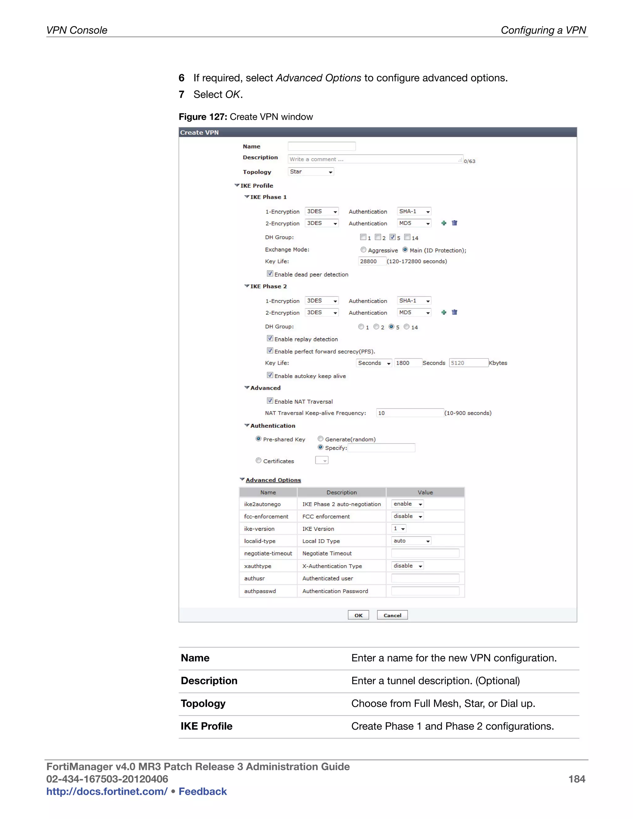 VPN Console                                                                                   Configuring a VPN



                         6 If required, select Advanced Options to configure advanced options.
                         7 Select OK.

                         Figure 127: Create VPN window




                         Name                                Enter a name for the new VPN configuration.

                         Description                         Enter a tunnel description. (Optional)

                         Topology                            Choose from Full Mesh, Star, or Dial up.

                         IKE Profile                         Create Phase 1 and Phase 2 configurations.


FortiManager v4.0 MR3 Patch Release 3 Administration Guide
02-434-167503-20120406                                                                                     184
http://docs.fortinet.com/ • Feedback
 