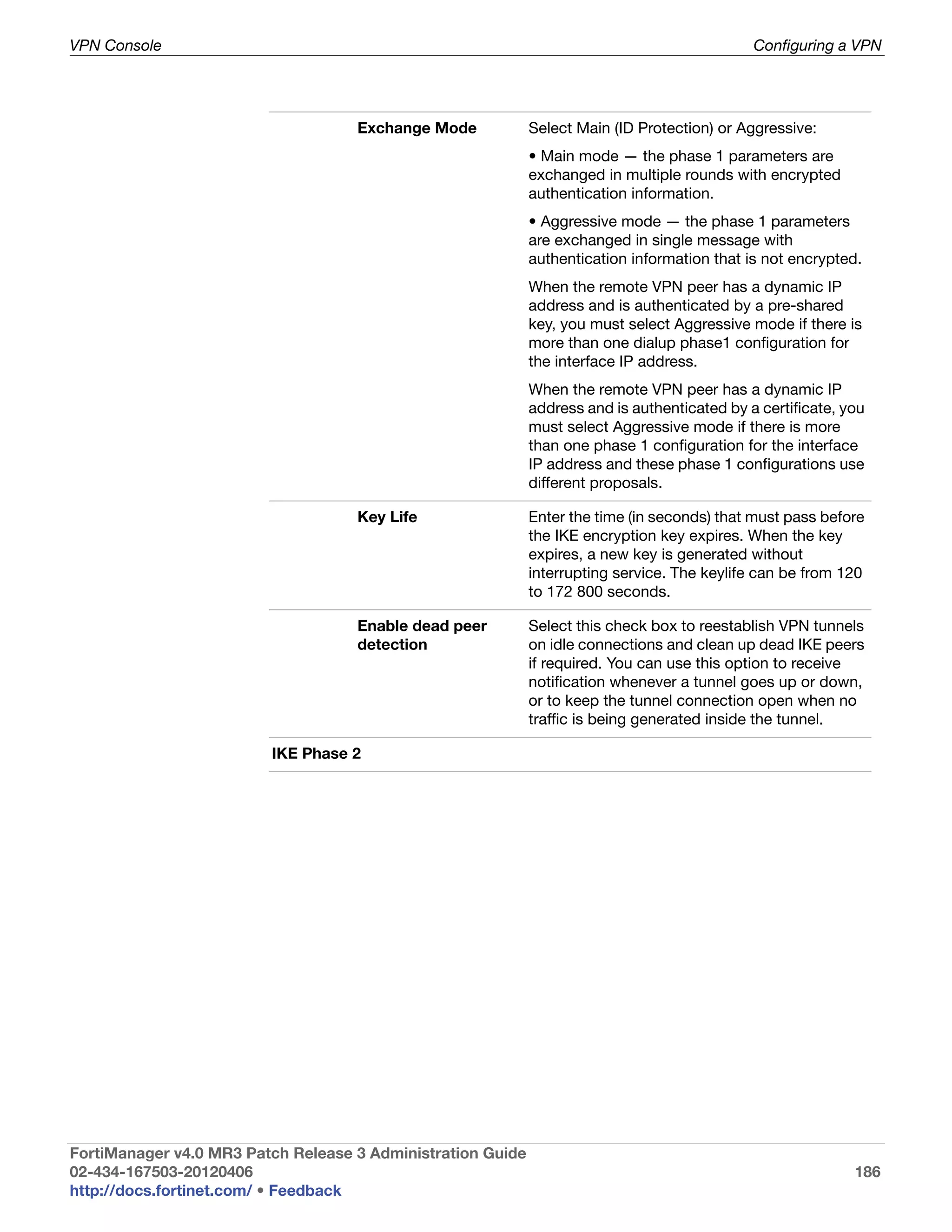 VPN Console                                                                                   Configuring a VPN




                                    Exchange Mode            Select Main (ID Protection) or Aggressive:
                                                             • Main mode — the phase 1 parameters are
                                                             exchanged in multiple rounds with encrypted
                                                             authentication information.
                                                             • Aggressive mode — the phase 1 parameters
                                                             are exchanged in single message with
                                                             authentication information that is not encrypted.
                                                             When the remote VPN peer has a dynamic IP
                                                             address and is authenticated by a pre-shared
                                                             key, you must select Aggressive mode if there is
                                                             more than one dialup phase1 configuration for
                                                             the interface IP address.
                                                             When the remote VPN peer has a dynamic IP
                                                             address and is authenticated by a certificate, you
                                                             must select Aggressive mode if there is more
                                                             than one phase 1 configuration for the interface
                                                             IP address and these phase 1 configurations use
                                                             different proposals.

                                    Key Life                 Enter the time (in seconds) that must pass before
                                                             the IKE encryption key expires. When the key
                                                             expires, a new key is generated without
                                                             interrupting service. The keylife can be from 120
                                                             to 172 800 seconds.

                                    Enable dead peer         Select this check box to reestablish VPN tunnels
                                    detection                on idle connections and clean up dead IKE peers
                                                             if required. You can use this option to receive
                                                             notification whenever a tunnel goes up or down,
                                                             or to keep the tunnel connection open when no
                                                             traffic is being generated inside the tunnel.

                         IKE Phase 2




FortiManager v4.0 MR3 Patch Release 3 Administration Guide
02-434-167503-20120406                                                                                       186
http://docs.fortinet.com/ • Feedback
 