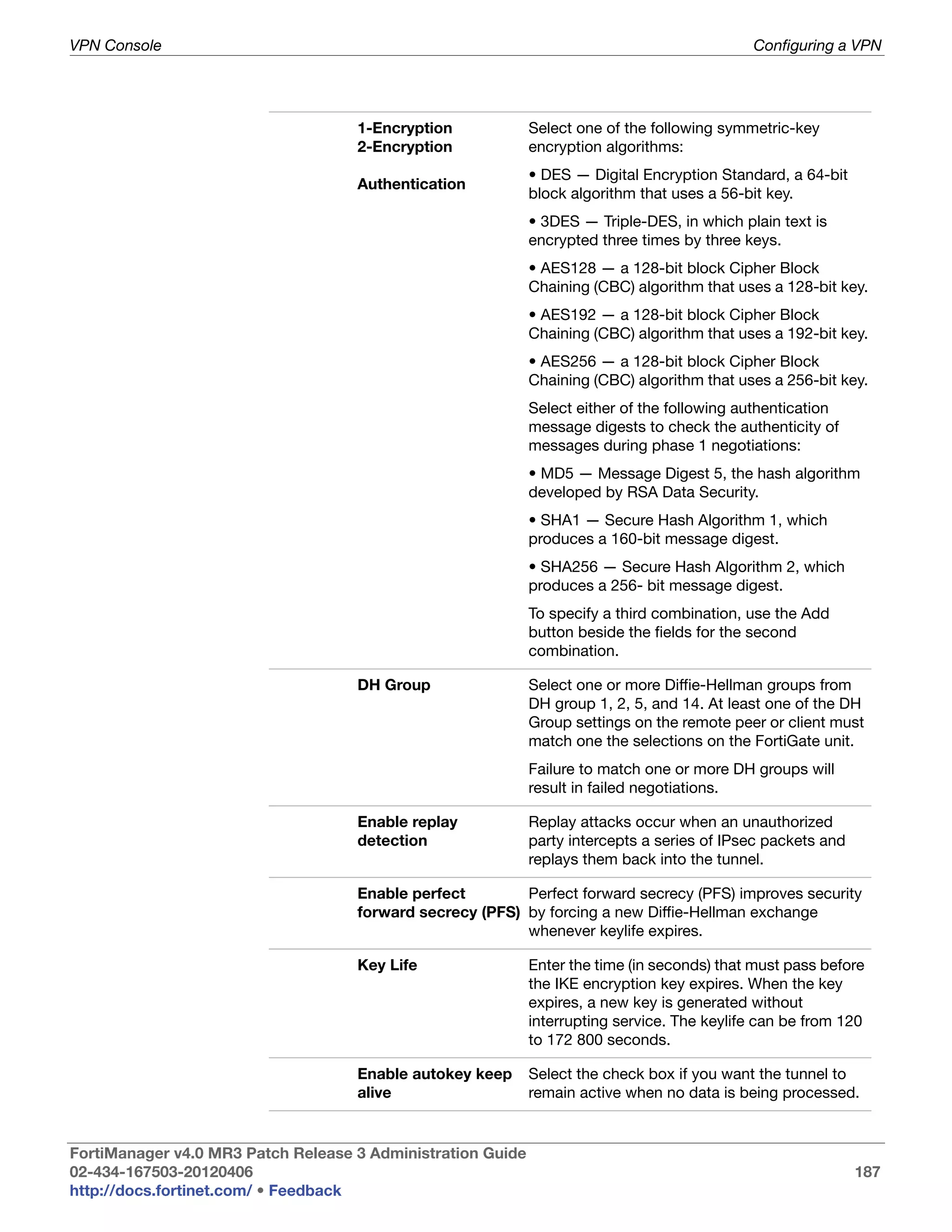 VPN Console                                                                                  Configuring a VPN




                                    1-Encryption             Select one of the following symmetric-key
                                    2-Encryption             encryption algorithms:
                                                             • DES — Digital Encryption Standard, a 64-bit
                                    Authentication
                                                             block algorithm that uses a 56-bit key.
                                                             • 3DES — Triple-DES, in which plain text is
                                                             encrypted three times by three keys.
                                                             • AES128 — a 128-bit block Cipher Block
                                                             Chaining (CBC) algorithm that uses a 128-bit key.
                                                             • AES192 — a 128-bit block Cipher Block
                                                             Chaining (CBC) algorithm that uses a 192-bit key.
                                                             • AES256 — a 128-bit block Cipher Block
                                                             Chaining (CBC) algorithm that uses a 256-bit key.
                                                             Select either of the following authentication
                                                             message digests to check the authenticity of
                                                             messages during phase 1 negotiations:
                                                             • MD5 — Message Digest 5, the hash algorithm
                                                             developed by RSA Data Security.
                                                             • SHA1 — Secure Hash Algorithm 1, which
                                                             produces a 160-bit message digest.
                                                             • SHA256 — Secure Hash Algorithm 2, which
                                                             produces a 256- bit message digest.
                                                             To specify a third combination, use the Add
                                                             button beside the fields for the second
                                                             combination.

                                    DH Group                 Select one or more Diffie-Hellman groups from
                                                             DH group 1, 2, 5, and 14. At least one of the DH
                                                             Group settings on the remote peer or client must
                                                             match one the selections on the FortiGate unit.
                                                             Failure to match one or more DH groups will
                                                             result in failed negotiations.

                                    Enable replay            Replay attacks occur when an unauthorized
                                    detection                party intercepts a series of IPsec packets and
                                                             replays them back into the tunnel.

                                    Enable perfect        Perfect forward secrecy (PFS) improves security
                                    forward secrecy (PFS) by forcing a new Diffie-Hellman exchange
                                                          whenever keylife expires.

                                    Key Life                 Enter the time (in seconds) that must pass before
                                                             the IKE encryption key expires. When the key
                                                             expires, a new key is generated without
                                                             interrupting service. The keylife can be from 120
                                                             to 172 800 seconds.

                                    Enable autokey keep      Select the check box if you want the tunnel to
                                    alive                    remain active when no data is being processed.


FortiManager v4.0 MR3 Patch Release 3 Administration Guide
02-434-167503-20120406                                                                                        187
http://docs.fortinet.com/ • Feedback
 