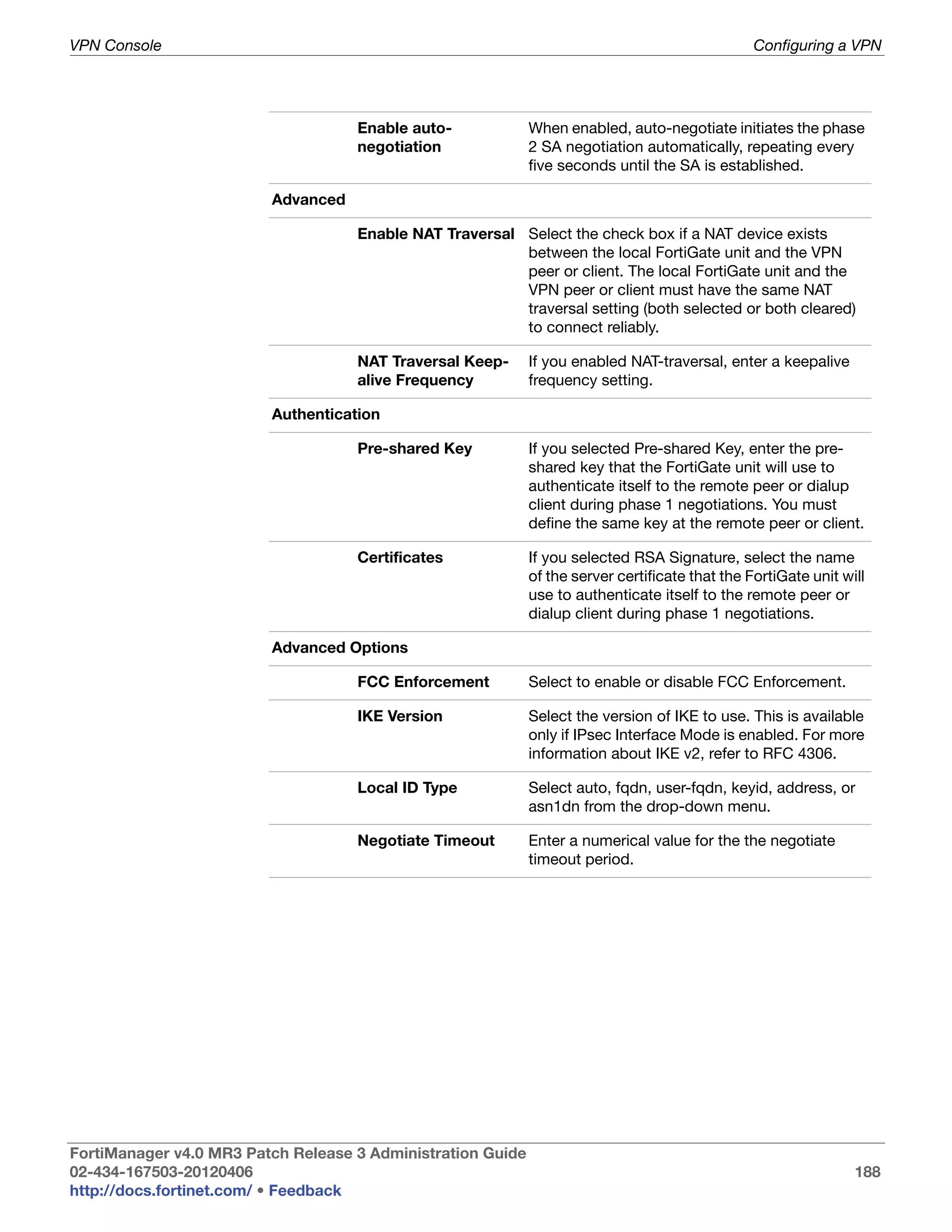 VPN Console                                                                                      Configuring a VPN




                                    Enable auto-             When enabled, auto-negotiate initiates the phase
                                    negotiation              2 SA negotiation automatically, repeating every
                                                             five seconds until the SA is established.

                         Advanced

                                    Enable NAT Traversal Select the check box if a NAT device exists
                                                         between the local FortiGate unit and the VPN
                                                         peer or client. The local FortiGate unit and the
                                                         VPN peer or client must have the same NAT
                                                         traversal setting (both selected or both cleared)
                                                         to connect reliably.

                                    NAT Traversal Keep-      If you enabled NAT-traversal, enter a keepalive
                                    alive Frequency          frequency setting.

                         Authentication

                                    Pre-shared Key           If you selected Pre-shared Key, enter the pre-
                                                             shared key that the FortiGate unit will use to
                                                             authenticate itself to the remote peer or dialup
                                                             client during phase 1 negotiations. You must
                                                             define the same key at the remote peer or client.

                                    Certificates             If you selected RSA Signature, select the name
                                                             of the server certificate that the FortiGate unit will
                                                             use to authenticate itself to the remote peer or
                                                             dialup client during phase 1 negotiations.

                         Advanced Options

                                    FCC Enforcement          Select to enable or disable FCC Enforcement.

                                    IKE Version              Select the version of IKE to use. This is available
                                                             only if IPsec Interface Mode is enabled. For more
                                                             information about IKE v2, refer to RFC 4306.

                                    Local ID Type            Select auto, fqdn, user-fqdn, keyid, address, or
                                                             asn1dn from the drop-down menu.

                                    Negotiate Timeout        Enter a numerical value for the the negotiate
                                                             timeout period.




FortiManager v4.0 MR3 Patch Release 3 Administration Guide
02-434-167503-20120406                                                                                           188
http://docs.fortinet.com/ • Feedback
 