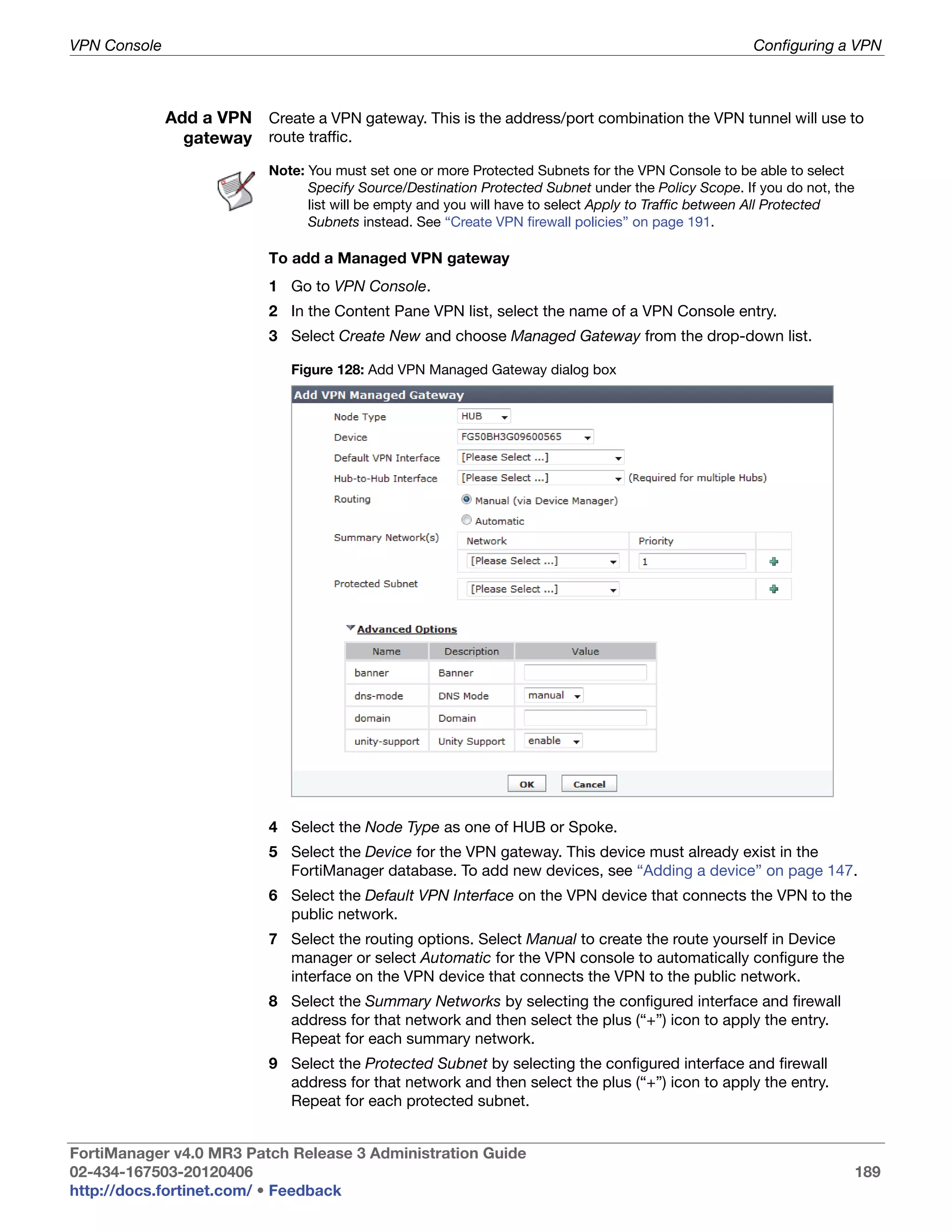 VPN Console                                                                                             Configuring a VPN



              Add a VPN Create a VPN gateway. This is the address/port combination the VPN tunnel will use to
                gateway route traffic.
                            Note: You must set one or more Protected Subnets for the VPN Console to be able to select
                                  Specify Source/Destination Protected Subnet under the Policy Scope. If you do not, the
                                  list will be empty and you will have to select Apply to Traffic between All Protected
                                  Subnets instead. See “Create VPN firewall policies” on page 191.

                            To add a Managed VPN gateway
                            1 Go to VPN Console.
                            2 In the Content Pane VPN list, select the name of a VPN Console entry.
                            3 Select Create New and choose Managed Gateway from the drop-down list.

                               Figure 128: Add VPN Managed Gateway dialog box




                            4 Select the Node Type as one of HUB or Spoke.
                            5 Select the Device for the VPN gateway. This device must already exist in the
                              FortiManager database. To add new devices, see “Adding a device” on page 147.
                            6 Select the Default VPN Interface on the VPN device that connects the VPN to the
                              public network.
                            7 Select the routing options. Select Manual to create the route yourself in Device
                              manager or select Automatic for the VPN console to automatically configure the
                              interface on the VPN device that connects the VPN to the public network.
                            8 Select the Summary Networks by selecting the configured interface and firewall
                              address for that network and then select the plus (“+”) icon to apply the entry.
                              Repeat for each summary network.
                            9 Select the Protected Subnet by selecting the configured interface and firewall
                              address for that network and then select the plus (“+”) icon to apply the entry.
                              Repeat for each protected subnet.


FortiManager v4.0 MR3 Patch Release 3 Administration Guide
02-434-167503-20120406                                                                                                     189
http://docs.fortinet.com/ • Feedback
 
