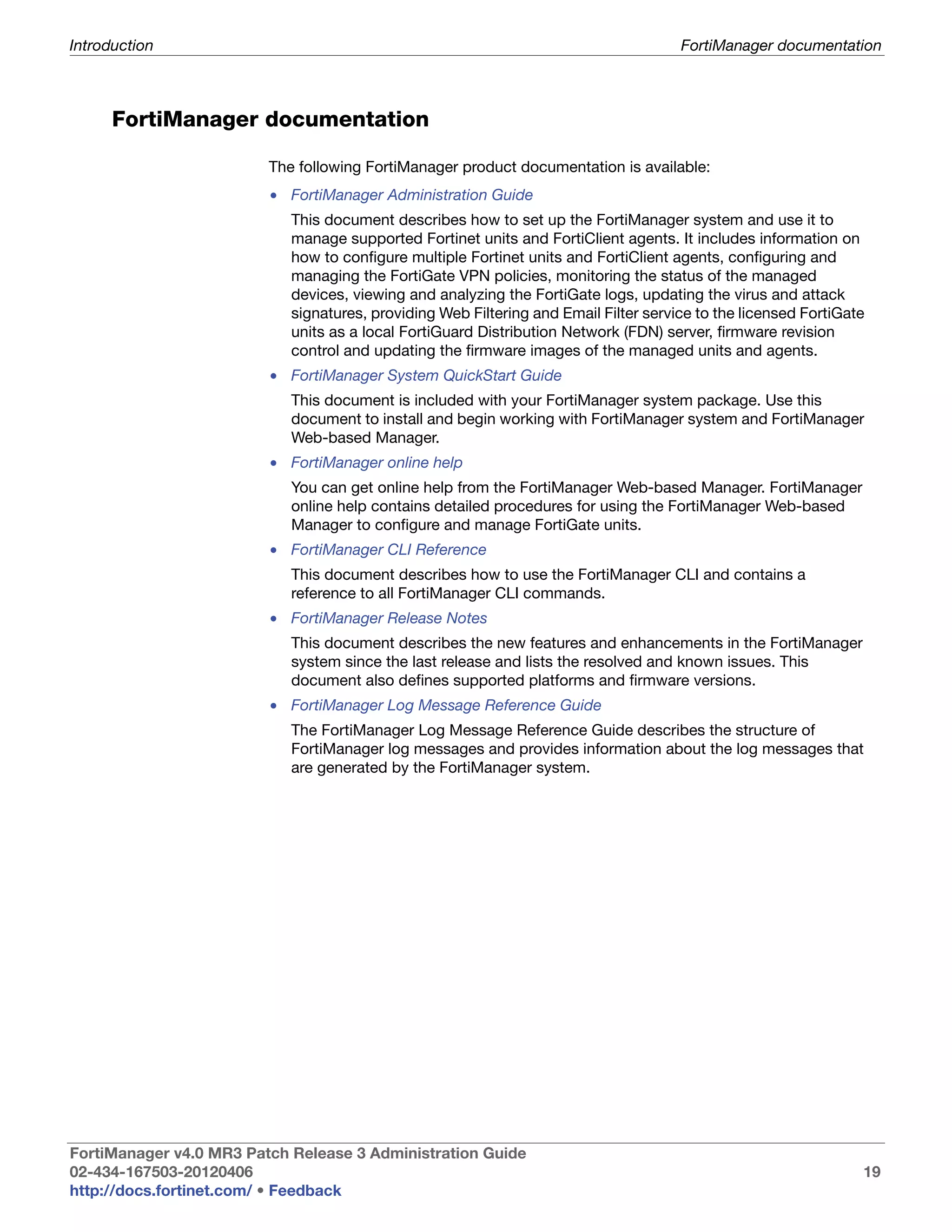 Introduction                                                                          FortiManager documentation



      FortiManager documentation

                         The following FortiManager product documentation is available:
                         • FortiManager Administration Guide
                            This document describes how to set up the FortiManager system and use it to
                            manage supported Fortinet units and FortiClient agents. It includes information on
                            how to configure multiple Fortinet units and FortiClient agents, configuring and
                            managing the FortiGate VPN policies, monitoring the status of the managed
                            devices, viewing and analyzing the FortiGate logs, updating the virus and attack
                            signatures, providing Web Filtering and Email Filter service to the licensed FortiGate
                            units as a local FortiGuard Distribution Network (FDN) server, firmware revision
                            control and updating the firmware images of the managed units and agents.
                         • FortiManager System QuickStart Guide
                            This document is included with your FortiManager system package. Use this
                            document to install and begin working with FortiManager system and FortiManager
                            Web-based Manager.
                         • FortiManager online help
                            You can get online help from the FortiManager Web-based Manager. FortiManager
                            online help contains detailed procedures for using the FortiManager Web-based
                            Manager to configure and manage FortiGate units.
                         • FortiManager CLI Reference
                            This document describes how to use the FortiManager CLI and contains a
                            reference to all FortiManager CLI commands.
                         • FortiManager Release Notes
                            This document describes the new features and enhancements in the FortiManager
                            system since the last release and lists the resolved and known issues. This
                            document also defines supported platforms and firmware versions.
                         • FortiManager Log Message Reference Guide
                            The FortiManager Log Message Reference Guide describes the structure of
                            FortiManager log messages and provides information about the log messages that
                            are generated by the FortiManager system.




FortiManager v4.0 MR3 Patch Release 3 Administration Guide
02-434-167503-20120406                                                                                           19
http://docs.fortinet.com/ • Feedback
 