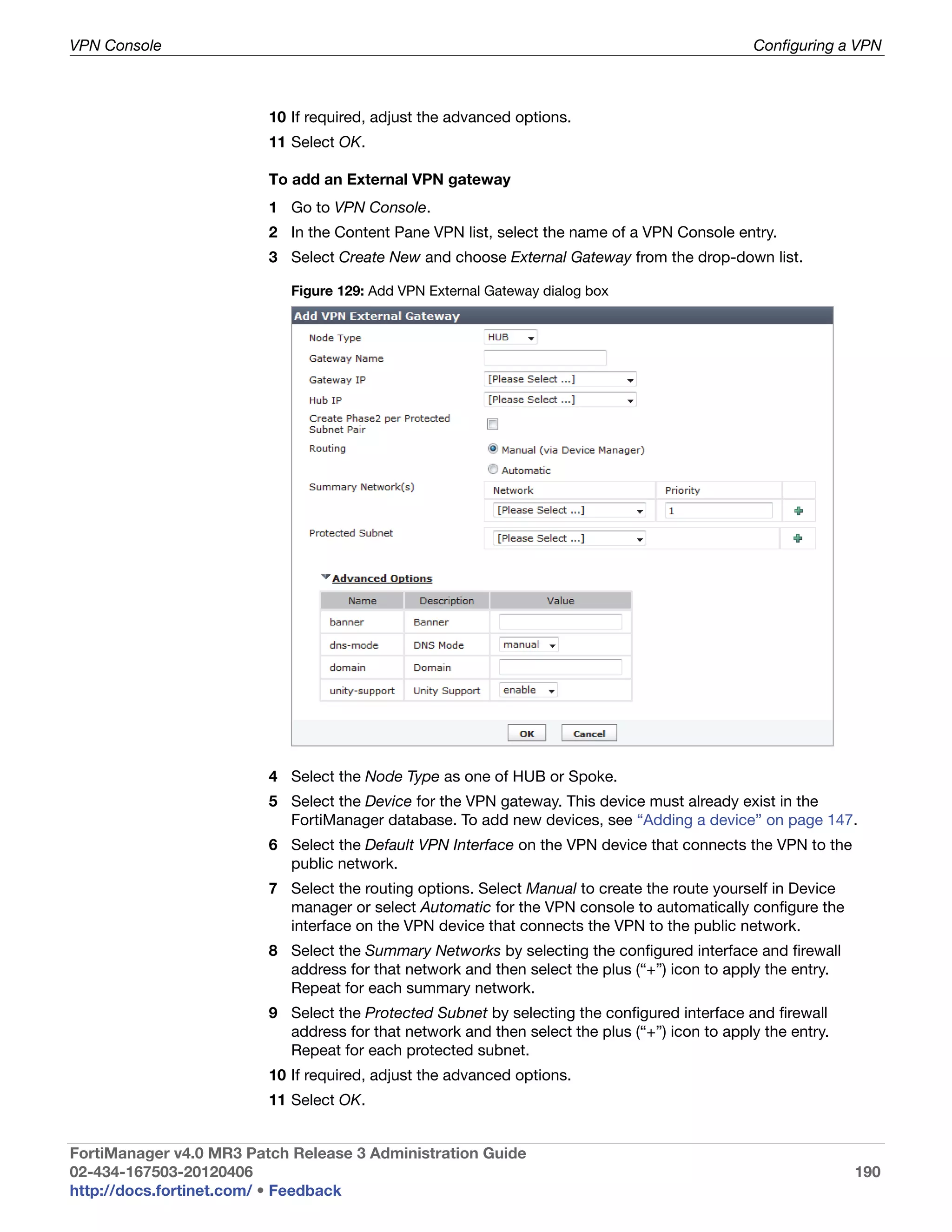 VPN Console                                                                                    Configuring a VPN



                         10 If required, adjust the advanced options.
                         11 Select OK.

                         To add an External VPN gateway
                         1 Go to VPN Console.
                         2 In the Content Pane VPN list, select the name of a VPN Console entry.
                         3 Select Create New and choose External Gateway from the drop-down list.

                            Figure 129: Add VPN External Gateway dialog box




                         4 Select the Node Type as one of HUB or Spoke.
                         5 Select the Device for the VPN gateway. This device must already exist in the
                           FortiManager database. To add new devices, see “Adding a device” on page 147.
                         6 Select the Default VPN Interface on the VPN device that connects the VPN to the
                           public network.
                         7 Select the routing options. Select Manual to create the route yourself in Device
                           manager or select Automatic for the VPN console to automatically configure the
                           interface on the VPN device that connects the VPN to the public network.
                         8 Select the Summary Networks by selecting the configured interface and firewall
                           address for that network and then select the plus (“+”) icon to apply the entry.
                           Repeat for each summary network.
                         9 Select the Protected Subnet by selecting the configured interface and firewall
                           address for that network and then select the plus (“+”) icon to apply the entry.
                           Repeat for each protected subnet.
                         10 If required, adjust the advanced options.
                         11 Select OK.


FortiManager v4.0 MR3 Patch Release 3 Administration Guide
02-434-167503-20120406                                                                                        190
http://docs.fortinet.com/ • Feedback
 