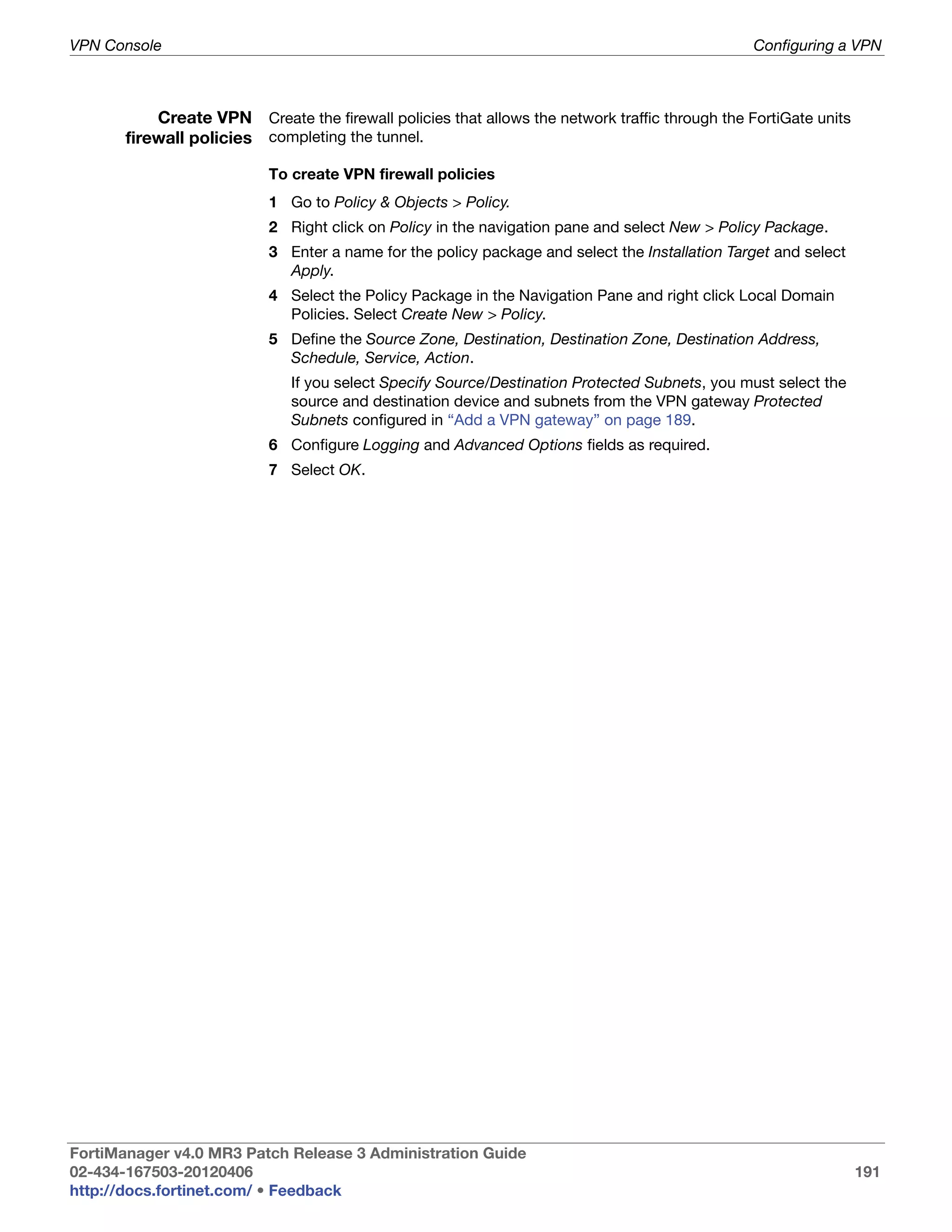 VPN Console                                                                                     Configuring a VPN



           Create VPN Create the firewall policies that allows the network traffic through the FortiGate units
       firewall policies completing the tunnel.

                           To create VPN firewall policies
                           1 Go to Policy & Objects > Policy.
                           2 Right click on Policy in the navigation pane and select New > Policy Package.
                           3 Enter a name for the policy package and select the Installation Target and select
                             Apply.
                           4 Select the Policy Package in the Navigation Pane and right click Local Domain
                             Policies. Select Create New > Policy.
                           5 Define the Source Zone, Destination, Destination Zone, Destination Address,
                             Schedule, Service, Action.
                              If you select Specify Source/Destination Protected Subnets, you must select the
                              source and destination device and subnets from the VPN gateway Protected
                              Subnets configured in “Add a VPN gateway” on page 189.
                           6 Configure Logging and Advanced Options fields as required.
                           7 Select OK.




FortiManager v4.0 MR3 Patch Release 3 Administration Guide
02-434-167503-20120406                                                                                           191
http://docs.fortinet.com/ • Feedback
 