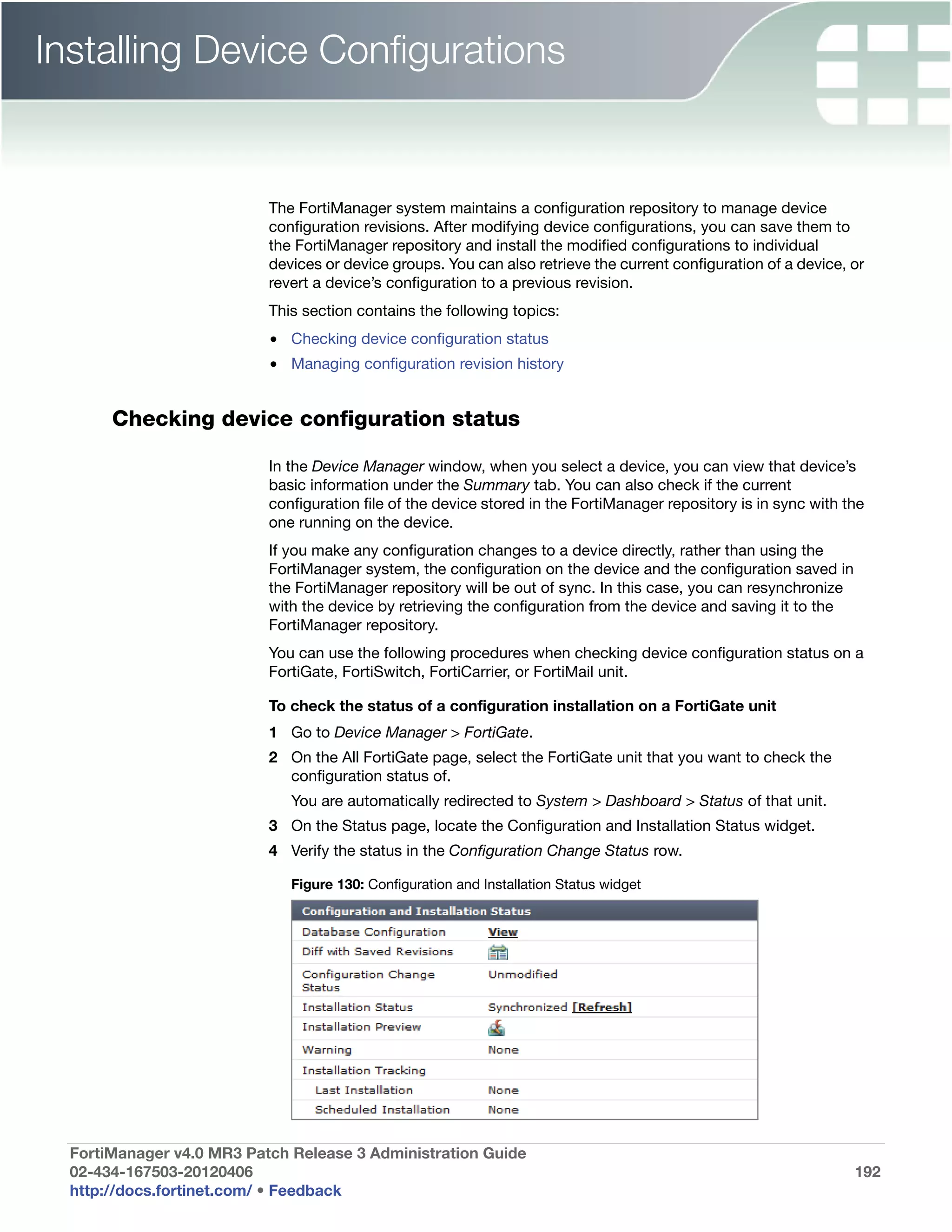 Installing Device Configurations


                           The FortiManager system maintains a configuration repository to manage device
                           configuration revisions. After modifying device configurations, you can save them to
                           the FortiManager repository and install the modified configurations to individual
                           devices or device groups. You can also retrieve the current configuration of a device, or
                           revert a device’s configuration to a previous revision.
                           This section contains the following topics:
                           • Checking device configuration status
                           • Managing configuration revision history


       Checking device configuration status

                           In the Device Manager window, when you select a device, you can view that device’s
                           basic information under the Summary tab. You can also check if the current
                           configuration file of the device stored in the FortiManager repository is in sync with the
                           one running on the device.
                           If you make any configuration changes to a device directly, rather than using the
                           FortiManager system, the configuration on the device and the configuration saved in
                           the FortiManager repository will be out of sync. In this case, you can resynchronize
                           with the device by retrieving the configuration from the device and saving it to the
                           FortiManager repository.
                           You can use the following procedures when checking device configuration status on a
                           FortiGate, FortiSwitch, FortiCarrier, or FortiMail unit.

                           To check the status of a configuration installation on a FortiGate unit
                           1 Go to Device Manager > FortiGate.
                           2 On the All FortiGate page, select the FortiGate unit that you want to check the
                             configuration status of.
                              You are automatically redirected to System > Dashboard > Status of that unit.
                           3 On the Status page, locate the Configuration and Installation Status widget.
                           4 Verify the status in the Configuration Change Status row.

                              Figure 130: Configuration and Installation Status widget




  FortiManager v4.0 MR3 Patch Release 3 Administration Guide
  02-434-167503-20120406                                                                                           192
  http://docs.fortinet.com/ • Feedback
 