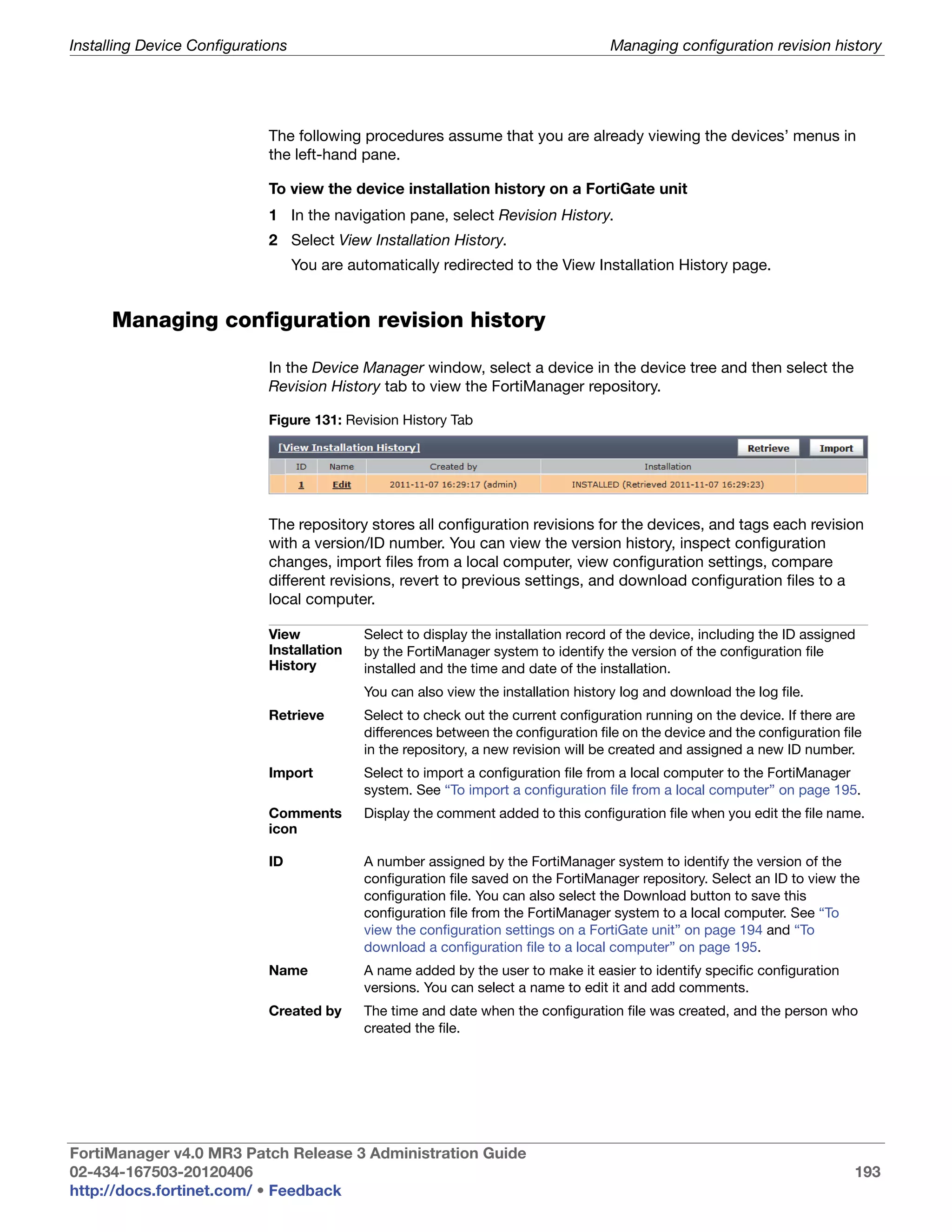 Installing Device Configurations                                                      Managing configuration revision history




                             The following procedures assume that you are already viewing the devices’ menus in
                             the left-hand pane.

                             To view the device installation history on a FortiGate unit
                             1 In the navigation pane, select Revision History.
                             2 Select View Installation History.
                                   You are automatically redirected to the View Installation History page.


      Managing configuration revision history

                             In the Device Manager window, select a device in the device tree and then select the
                             Revision History tab to view the FortiManager repository.

                             Figure 131: Revision History Tab




                             The repository stores all configuration revisions for the devices, and tags each revision
                             with a version/ID number. You can view the version history, inspect configuration
                             changes, import files from a local computer, view configuration settings, compare
                             different revisions, revert to previous settings, and download configuration files to a
                             local computer.

                             View            Select to display the installation record of the device, including the ID assigned
                             Installation    by the FortiManager system to identify the version of the configuration file
                             History         installed and the time and date of the installation.
                                             You can also view the installation history log and download the log file.
                             Retrieve        Select to check out the current configuration running on the device. If there are
                                             differences between the configuration file on the device and the configuration file
                                             in the repository, a new revision will be created and assigned a new ID number.
                             Import          Select to import a configuration file from a local computer to the FortiManager
                                             system. See “To import a configuration file from a local computer” on page 195.
                             Comments        Display the comment added to this configuration file when you edit the file name.
                             icon

                             ID              A number assigned by the FortiManager system to identify the version of the
                                             configuration file saved on the FortiManager repository. Select an ID to view the
                                             configuration file. You can also select the Download button to save this
                                             configuration file from the FortiManager system to a local computer. See “To
                                             view the configuration settings on a FortiGate unit” on page 194 and “To
                                             download a configuration file to a local computer” on page 195.
                             Name            A name added by the user to make it easier to identify specific configuration
                                             versions. You can select a name to edit it and add comments.
                             Created by      The time and date when the configuration file was created, and the person who
                                             created the file.




FortiManager v4.0 MR3 Patch Release 3 Administration Guide
02-434-167503-20120406                                                                                                        193
http://docs.fortinet.com/ • Feedback
 