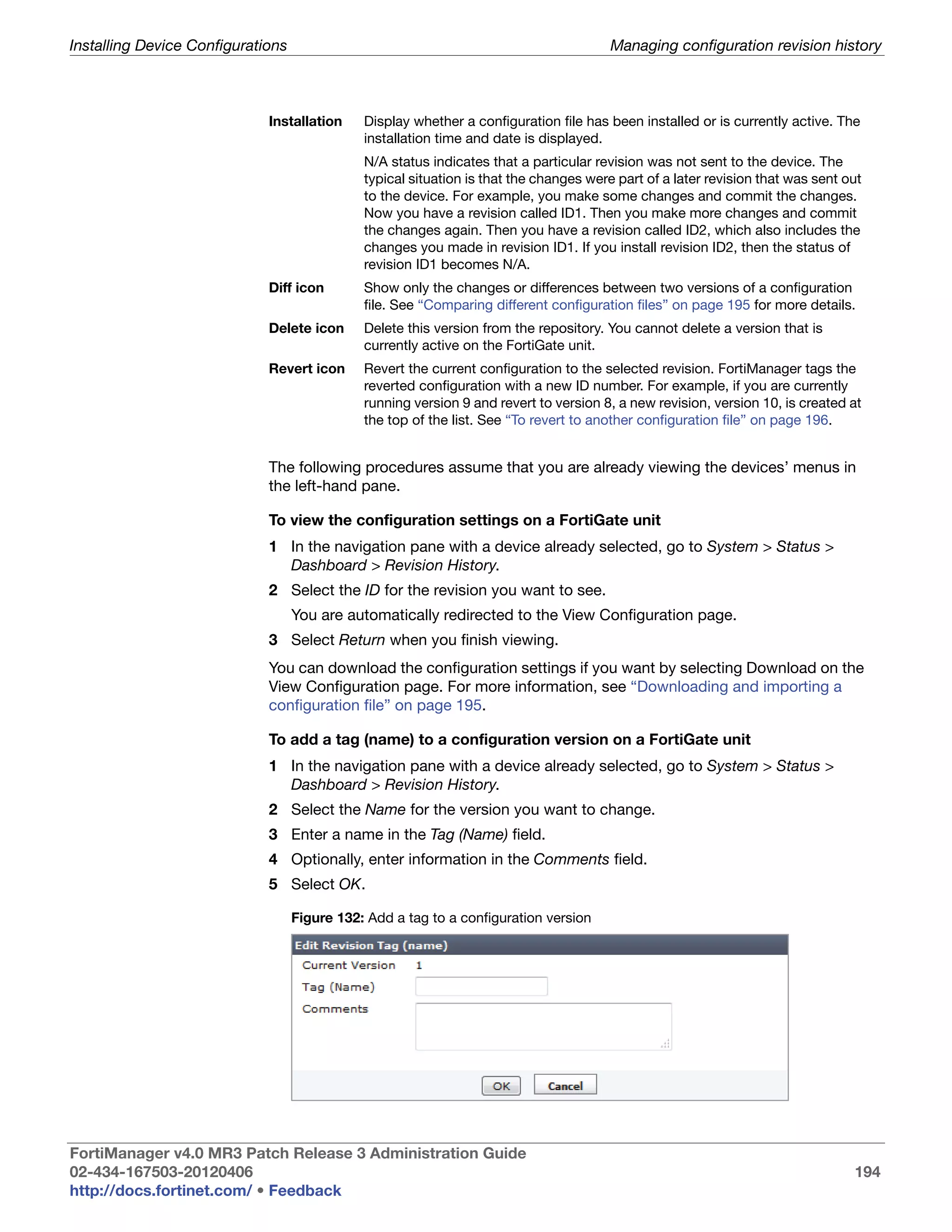 Installing Device Configurations                                                        Managing configuration revision history



                             Installation     Display whether a configuration file has been installed or is currently active. The
                                              installation time and date is displayed.
                                              N/A status indicates that a particular revision was not sent to the device. The
                                              typical situation is that the changes were part of a later revision that was sent out
                                              to the device. For example, you make some changes and commit the changes.
                                              Now you have a revision called ID1. Then you make more changes and commit
                                              the changes again. Then you have a revision called ID2, which also includes the
                                              changes you made in revision ID1. If you install revision ID2, then the status of
                                              revision ID1 becomes N/A.
                             Diff icon        Show only the changes or differences between two versions of a configuration
                                              file. See “Comparing different configuration files” on page 195 for more details.
                             Delete icon      Delete this version from the repository. You cannot delete a version that is
                                              currently active on the FortiGate unit.
                             Revert icon      Revert the current configuration to the selected revision. FortiManager tags the
                                              reverted configuration with a new ID number. For example, if you are currently
                                              running version 9 and revert to version 8, a new revision, version 10, is created at
                                              the top of the list. See “To revert to another configuration file” on page 196.


                             The following procedures assume that you are already viewing the devices’ menus in
                             the left-hand pane.

                             To view the configuration settings on a FortiGate unit
                             1 In the navigation pane with a device already selected, go to System > Status >
                               Dashboard > Revision History.
                             2 Select the ID for the revision you want to see.
                                   You are automatically redirected to the View Configuration page.
                             3 Select Return when you finish viewing.
                             You can download the configuration settings if you want by selecting Download on the
                             View Configuration page. For more information, see “Downloading and importing a
                             configuration file” on page 195.

                             To add a tag (name) to a configuration version on a FortiGate unit
                             1 In the navigation pane with a device already selected, go to System > Status >
                               Dashboard > Revision History.
                             2 Select the Name for the version you want to change.
                             3 Enter a name in the Tag (Name) field.
                             4 Optionally, enter information in the Comments field.
                             5 Select OK.

                                   Figure 132: Add a tag to a configuration version




FortiManager v4.0 MR3 Patch Release 3 Administration Guide
02-434-167503-20120406                                                                                                           194
http://docs.fortinet.com/ • Feedback
 