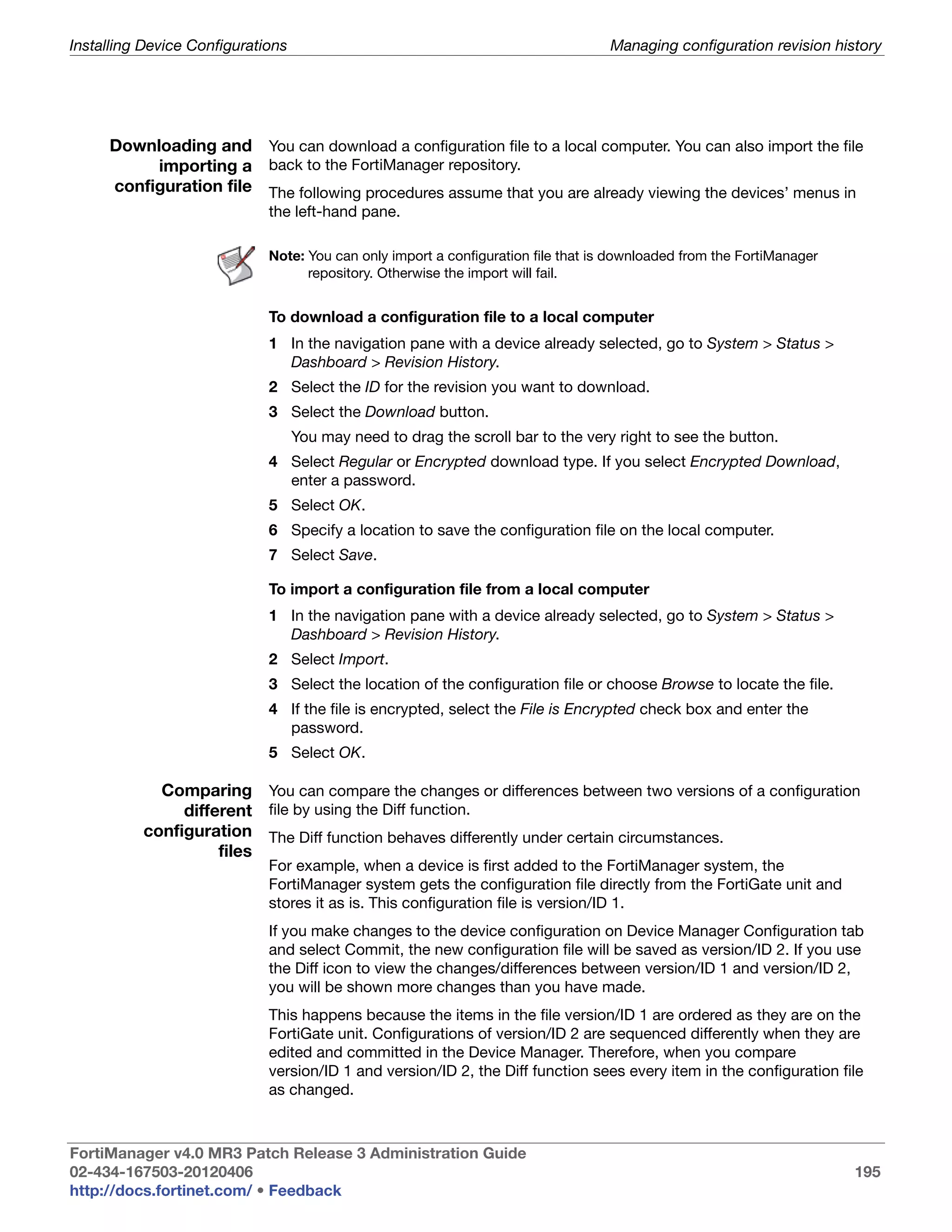 Installing Device Configurations                                                   Managing configuration revision history




     Downloading and You can download a configuration file to a local computer. You can also import the file
          importing a back to the FortiManager repository.
     configuration file The following procedures assume that you are already viewing the devices’ menus in
                             the left-hand pane.

                             Note: You can only import a configuration file that is downloaded from the FortiManager
                                   repository. Otherwise the import will fail.


                             To download a configuration file to a local computer
                             1 In the navigation pane with a device already selected, go to System > Status >
                               Dashboard > Revision History.
                             2 Select the ID for the revision you want to download.
                             3 Select the Download button.
                                   You may need to drag the scroll bar to the very right to see the button.
                             4 Select Regular or Encrypted download type. If you select Encrypted Download,
                               enter a password.
                             5 Select OK.
                             6 Specify a location to save the configuration file on the local computer.
                             7 Select Save.

                             To import a configuration file from a local computer
                             1 In the navigation pane with a device already selected, go to System > Status >
                               Dashboard > Revision History.
                             2 Select Import.
                             3 Select the location of the configuration file or choose Browse to locate the file.
                             4 If the file is encrypted, select the File is Encrypted check box and enter the
                               password.
                             5 Select OK.

            Comparing You can compare the changes or differences between two versions of a configuration
               different file by using the Diff function.
          configuration The Diff function behaves differently under certain circumstances.
                    files
                             For example, when a device is first added to the FortiManager system, the
                             FortiManager system gets the configuration file directly from the FortiGate unit and
                             stores it as is. This configuration file is version/ID 1.
                             If you make changes to the device configuration on Device Manager Configuration tab
                             and select Commit, the new configuration file will be saved as version/ID 2. If you use
                             the Diff icon to view the changes/differences between version/ID 1 and version/ID 2,
                             you will be shown more changes than you have made.
                             This happens because the items in the file version/ID 1 are ordered as they are on the
                             FortiGate unit. Configurations of version/ID 2 are sequenced differently when they are
                             edited and committed in the Device Manager. Therefore, when you compare
                             version/ID 1 and version/ID 2, the Diff function sees every item in the configuration file
                             as changed.



FortiManager v4.0 MR3 Patch Release 3 Administration Guide
02-434-167503-20120406                                                                                                 195
http://docs.fortinet.com/ • Feedback
 