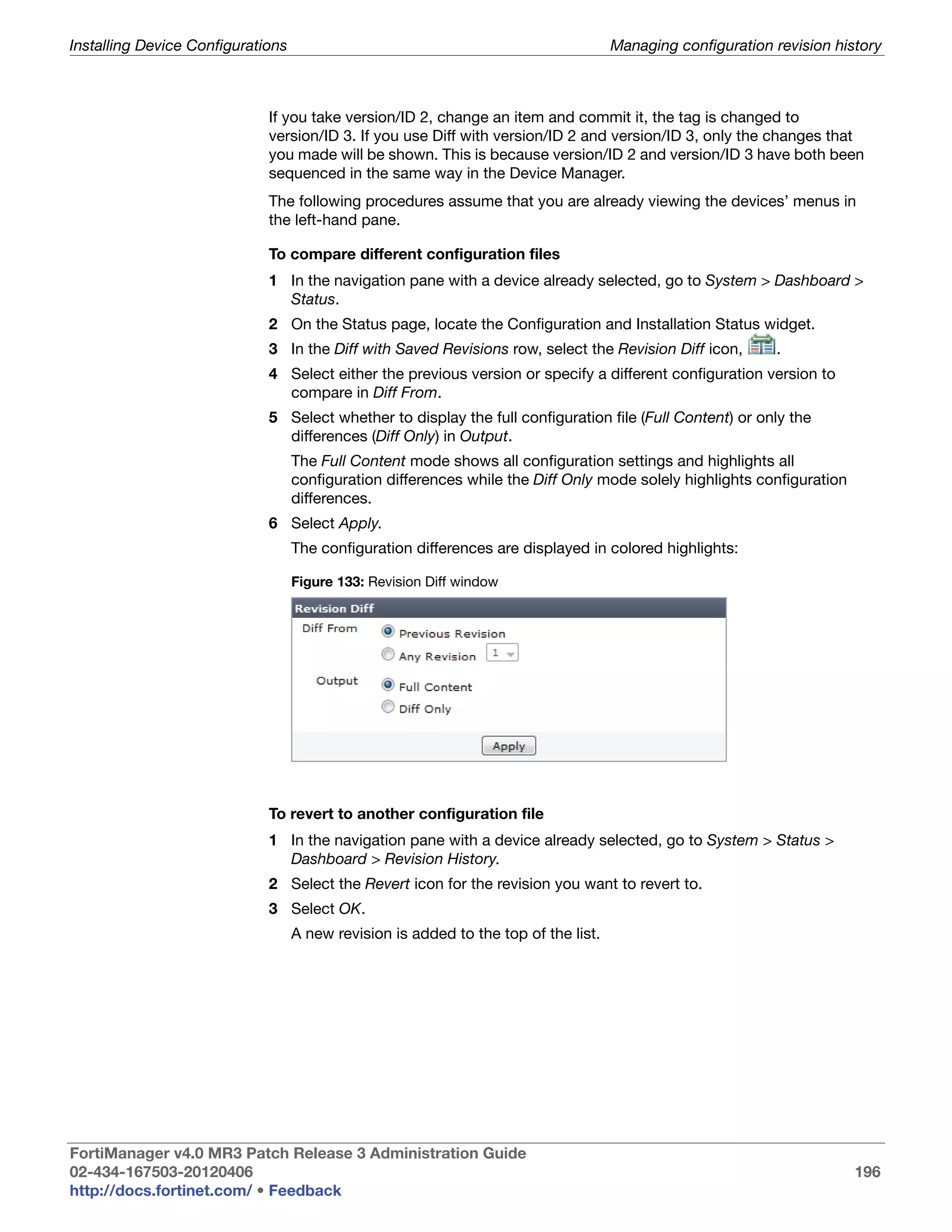Installing Device Configurations                                                     Managing configuration revision history



                             If you take version/ID 2, change an item and commit it, the tag is changed to
                             version/ID 3. If you use Diff with version/ID 2 and version/ID 3, only the changes that
                             you made will be shown. This is because version/ID 2 and version/ID 3 have both been
                             sequenced in the same way in the Device Manager.
                             The following procedures assume that you are already viewing the devices’ menus in
                             the left-hand pane.

                             To compare different configuration files
                             1 In the navigation pane with a device already selected, go to System > Dashboard >
                               Status.
                             2 On the Status page, locate the Configuration and Installation Status widget.
                             3 In the Diff with Saved Revisions row, select the Revision Diff icon,         .
                             4 Select either the previous version or specify a different configuration version to
                               compare in Diff From.
                             5 Select whether to display the full configuration file (Full Content) or only the
                               differences (Diff Only) in Output.
                                   The Full Content mode shows all configuration settings and highlights all
                                   configuration differences while the Diff Only mode solely highlights configuration
                                   differences.
                             6 Select Apply.
                                   The configuration differences are displayed in colored highlights:

                                   Figure 133: Revision Diff window




                             To revert to another configuration file
                             1 In the navigation pane with a device already selected, go to System > Status >
                               Dashboard > Revision History.
                             2 Select the Revert icon for the revision you want to revert to.
                             3 Select OK.
                                   A new revision is added to the top of the list.




FortiManager v4.0 MR3 Patch Release 3 Administration Guide
02-434-167503-20120406                                                                                                  196
http://docs.fortinet.com/ • Feedback
 