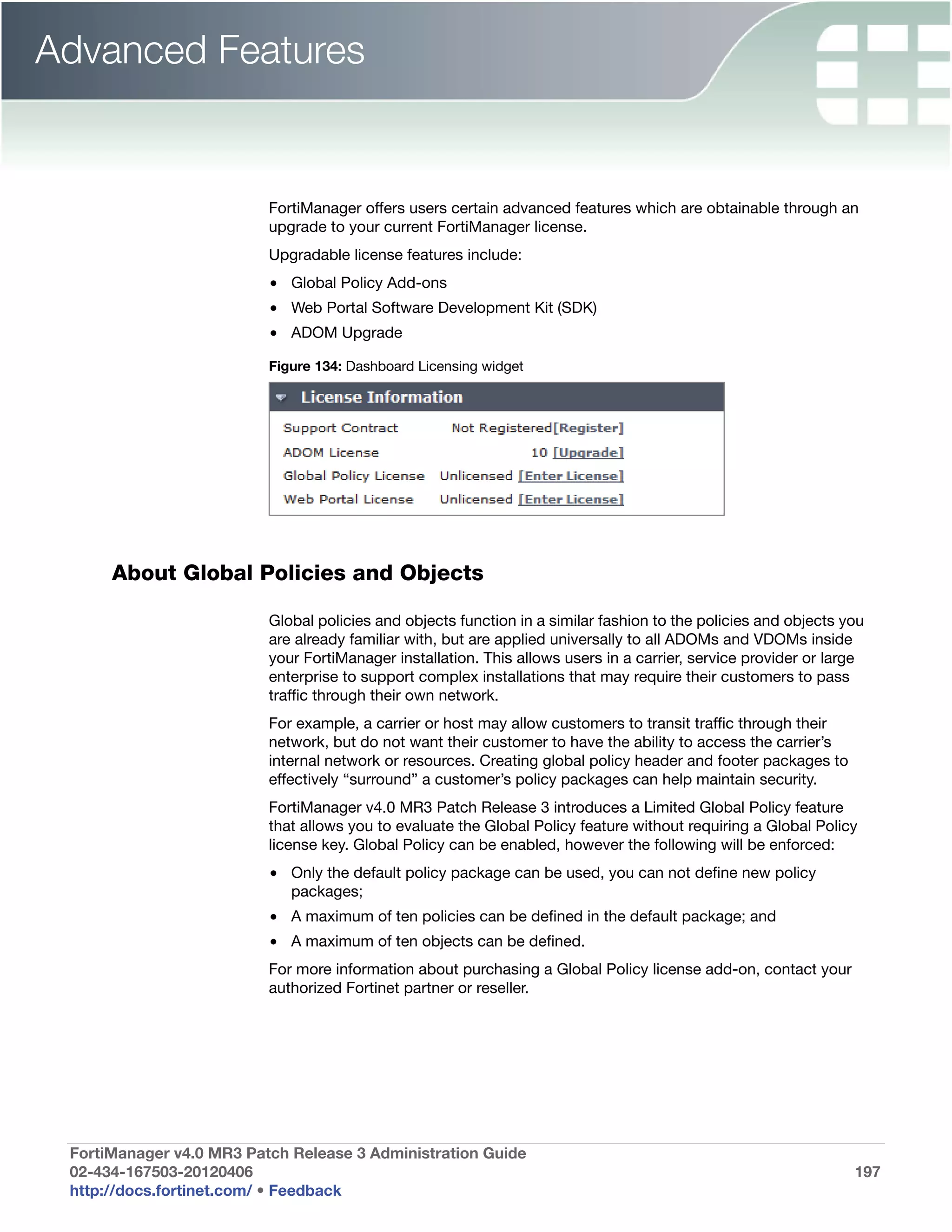 Advanced Features


                          FortiManager offers users certain advanced features which are obtainable through an
                          upgrade to your current FortiManager license.
                          Upgradable license features include:
                          • Global Policy Add-ons
                          • Web Portal Software Development Kit (SDK)
                          • ADOM Upgrade

                          Figure 134: Dashboard Licensing widget




      About Global Policies and Objects

                          Global policies and objects function in a similar fashion to the policies and objects you
                          are already familiar with, but are applied universally to all ADOMs and VDOMs inside
                          your FortiManager installation. This allows users in a carrier, service provider or large
                          enterprise to support complex installations that may require their customers to pass
                          traffic through their own network.
                          For example, a carrier or host may allow customers to transit traffic through their
                          network, but do not want their customer to have the ability to access the carrier’s
                          internal network or resources. Creating global policy header and footer packages to
                          effectively “surround” a customer’s policy packages can help maintain security.
                          FortiManager v4.0 MR3 Patch Release 3 introduces a Limited Global Policy feature
                          that allows you to evaluate the Global Policy feature without requiring a Global Policy
                          license key. Global Policy can be enabled, however the following will be enforced:
                          • Only the default policy package can be used, you can not define new policy
                            packages;
                          • A maximum of ten policies can be defined in the default package; and
                          • A maximum of ten objects can be defined.
                          For more information about purchasing a Global Policy license add-on, contact your
                          authorized Fortinet partner or reseller.




 FortiManager v4.0 MR3 Patch Release 3 Administration Guide
 02-434-167503-20120406                                                                                          197
 http://docs.fortinet.com/ • Feedback
 