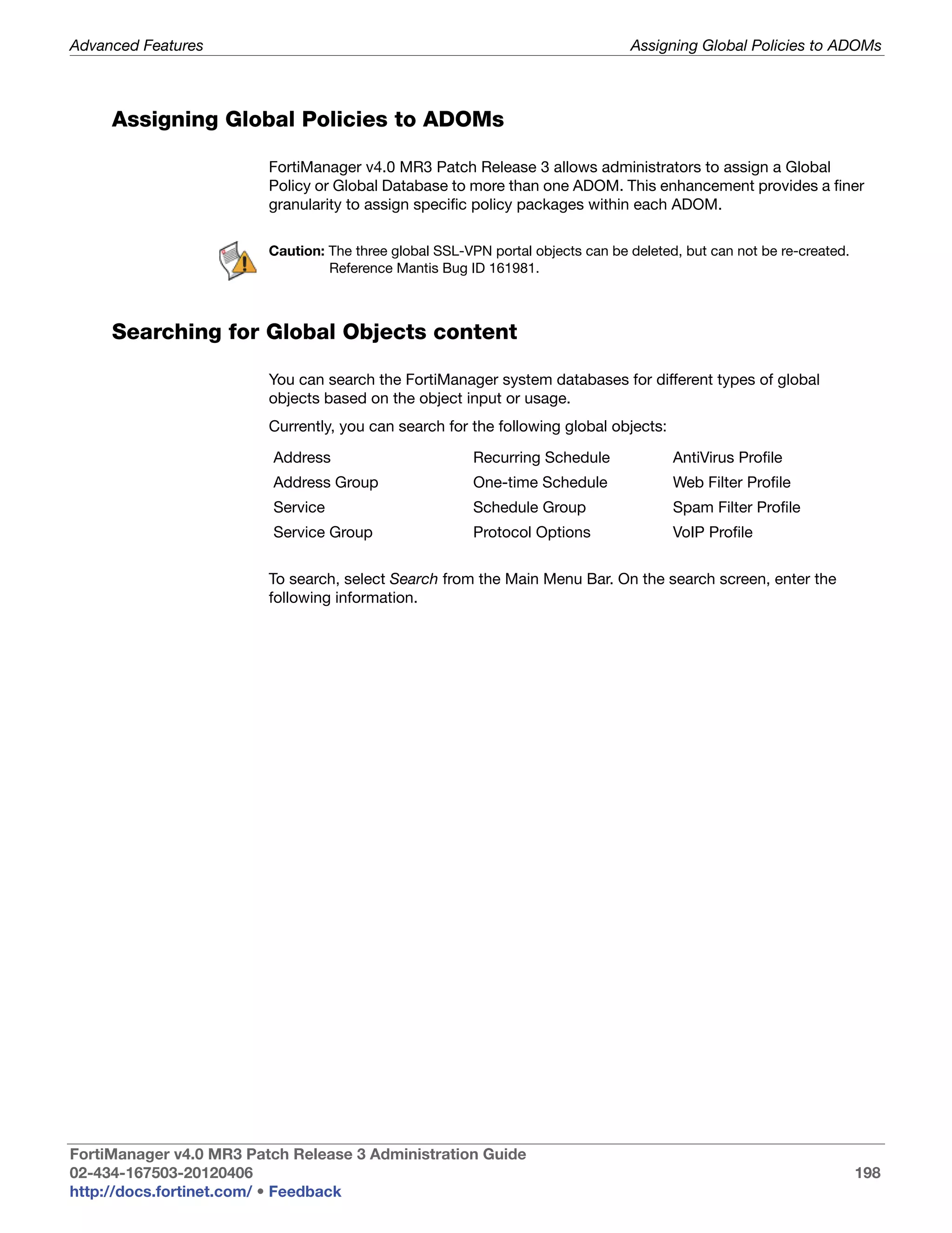 Advanced Features                                                                Assigning Global Policies to ADOMs



     Assigning Global Policies to ADOMs

                         FortiManager v4.0 MR3 Patch Release 3 allows administrators to assign a Global
                         Policy or Global Database to more than one ADOM. This enhancement provides a finer
                         granularity to assign specific policy packages within each ADOM.

                         Caution: The three global SSL-VPN portal objects can be deleted, but can not be re-created.
                                  Reference Mantis Bug ID 161981.



     Searching for Global Objects content

                         You can search the FortiManager system databases for different types of global
                         objects based on the object input or usage.
                         Currently, you can search for the following global objects:

                         Address                         Recurring Schedule             AntiVirus Profile
                         Address Group                   One-time Schedule              Web Filter Profile
                         Service                         Schedule Group                 Spam Filter Profile
                         Service Group                   Protocol Options               VoIP Profile


                         To search, select Search from the Main Menu Bar. On the search screen, enter the
                         following information.




FortiManager v4.0 MR3 Patch Release 3 Administration Guide
02-434-167503-20120406                                                                                                 198
http://docs.fortinet.com/ • Feedback
 