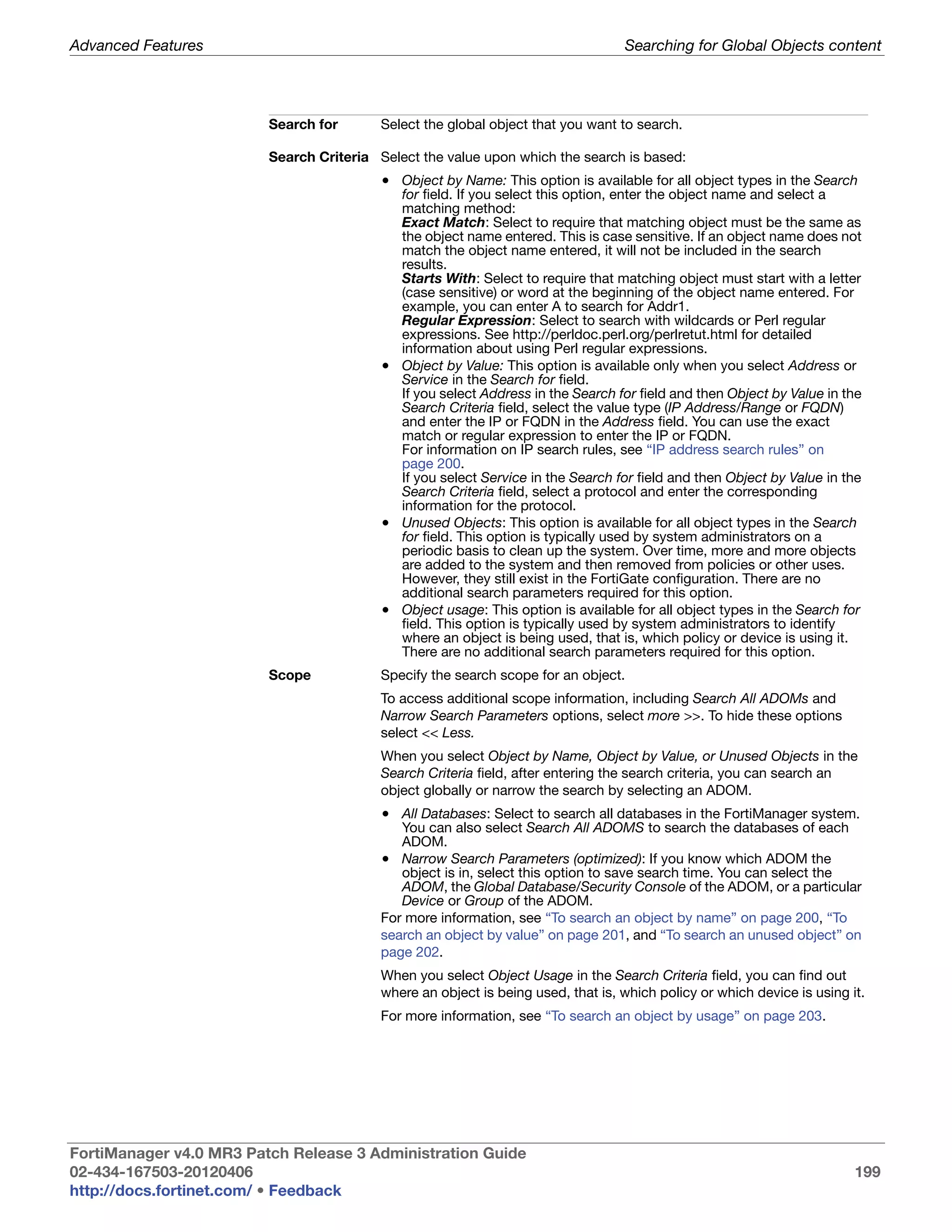 Advanced Features                                                                 Searching for Global Objects content




                         Search for       Select the global object that you want to search.

                         Search Criteria Select the value upon which the search is based:
                                          • Object by Name: This option is available for all object types in the Search
                                            for field. If you select this option, enter the object name and select a
                                            matching method:
                                            Exact Match: Select to require that matching object must be the same as
                                            the object name entered. This is case sensitive. If an object name does not
                                            match the object name entered, it will not be included in the search
                                            results.
                                            Starts With: Select to require that matching object must start with a letter
                                            (case sensitive) or word at the beginning of the object name entered. For
                                            example, you can enter A to search for Addr1.
                                            Regular Expression: Select to search with wildcards or Perl regular
                                            expressions. See http://perldoc.perl.org/perlretut.html for detailed
                                            information about using Perl regular expressions.
                                          • Object by Value: This option is available only when you select Address or
                                            Service in the Search for field.
                                            If you select Address in the Search for field and then Object by Value in the
                                            Search Criteria field, select the value type (IP Address/Range or FQDN)
                                            and enter the IP or FQDN in the Address field. You can use the exact
                                            match or regular expression to enter the IP or FQDN.
                                            For information on IP search rules, see “IP address search rules” on
                                            page 200.
                                            If you select Service in the Search for field and then Object by Value in the
                                            Search Criteria field, select a protocol and enter the corresponding
                                            information for the protocol.
                                          • Unused Objects: This option is available for all object types in the Search
                                            for field. This option is typically used by system administrators on a
                                            periodic basis to clean up the system. Over time, more and more objects
                                            are added to the system and then removed from policies or other uses.
                                            However, they still exist in the FortiGate configuration. There are no
                                            additional search parameters required for this option.
                                          • Object usage: This option is available for all object types in the Search for
                                            field. This option is typically used by system administrators to identify
                                            where an object is being used, that is, which policy or device is using it.
                                            There are no additional search parameters required for this option.
                         Scope            Specify the search scope for an object.
                                          To access additional scope information, including Search All ADOMs and
                                          Narrow Search Parameters options, select more >>. To hide these options
                                          select << Less.
                                          When you select Object by Name, Object by Value, or Unused Objects in the
                                          Search Criteria field, after entering the search criteria, you can search an
                                          object globally or narrow the search by selecting an ADOM.
                                          • All Databases: Select to search all databases in the FortiManager system.
                                             You can also select Search All ADOMS to search the databases of each
                                             ADOM.
                                          • Narrow Search Parameters (optimized): If you know which ADOM the
                                             object is in, select this option to save search time. You can select the
                                             ADOM, the Global Database/Security Console of the ADOM, or a particular
                                             Device or Group of the ADOM.
                                          For more information, see “To search an object by name” on page 200, “To
                                          search an object by value” on page 201, and “To search an unused object” on
                                          page 202.
                                          When you select Object Usage in the Search Criteria field, you can find out
                                          where an object is being used, that is, which policy or which device is using it.
                                          For more information, see “To search an object by usage” on page 203.




FortiManager v4.0 MR3 Patch Release 3 Administration Guide
02-434-167503-20120406                                                                                                   199
http://docs.fortinet.com/ • Feedback
 