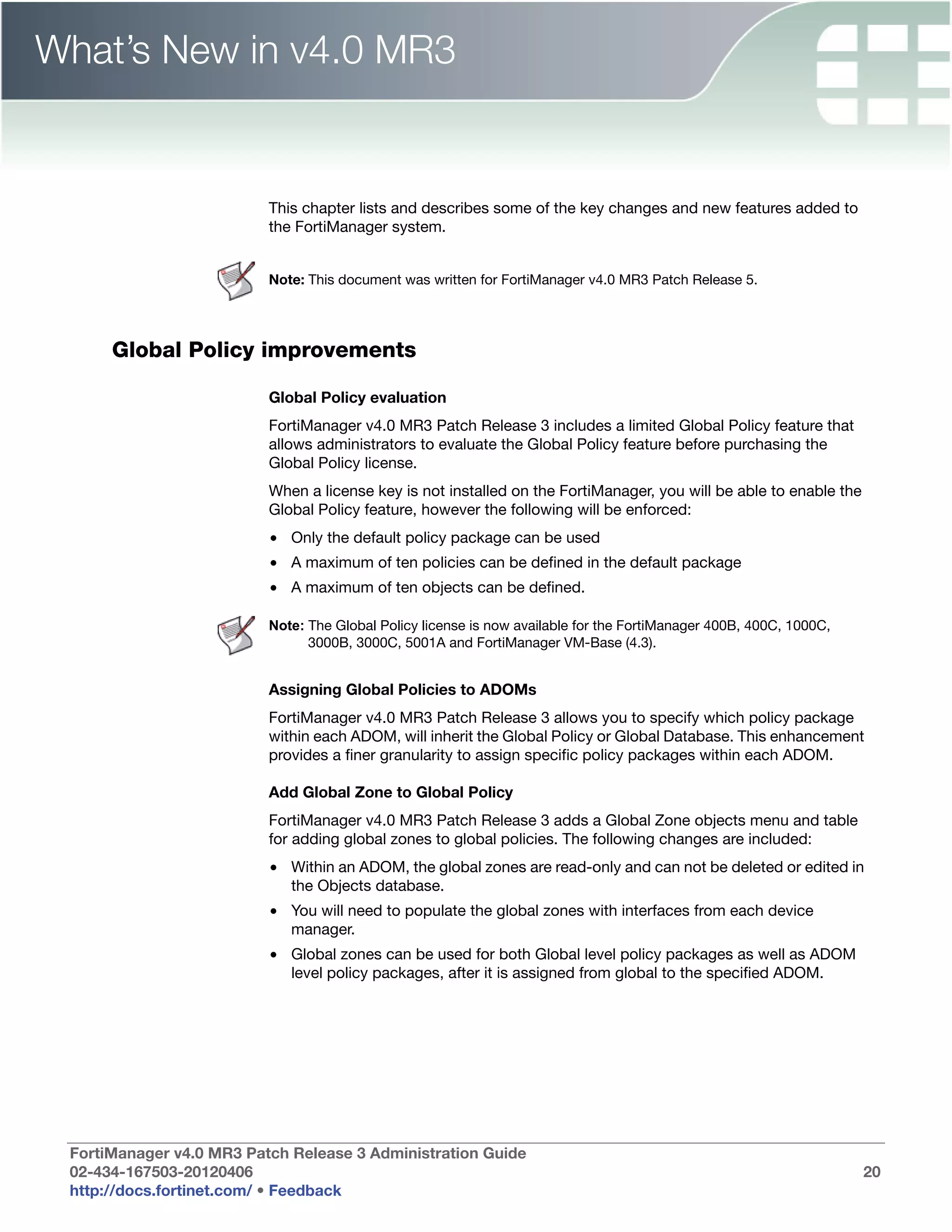 What’s New in v4.0 MR3


                          This chapter lists and describes some of the key changes and new features added to
                          the FortiManager system.


                          Note: This document was written for FortiManager v4.0 MR3 Patch Release 5.




      Global Policy improvements

                          Global Policy evaluation
                          FortiManager v4.0 MR3 Patch Release 3 includes a limited Global Policy feature that
                          allows administrators to evaluate the Global Policy feature before purchasing the
                          Global Policy license.
                          When a license key is not installed on the FortiManager, you will be able to enable the
                          Global Policy feature, however the following will be enforced:
                          • Only the default policy package can be used
                          • A maximum of ten policies can be defined in the default package
                          • A maximum of ten objects can be defined.

                          Note: The Global Policy license is now available for the FortiManager 400B, 400C, 1000C,
                                3000B, 3000C, 5001A and FortiManager VM-Base (4.3).


                          Assigning Global Policies to ADOMs
                          FortiManager v4.0 MR3 Patch Release 3 allows you to specify which policy package
                          within each ADOM, will inherit the Global Policy or Global Database. This enhancement
                          provides a finer granularity to assign specific policy packages within each ADOM.

                          Add Global Zone to Global Policy
                          FortiManager v4.0 MR3 Patch Release 3 adds a Global Zone objects menu and table
                          for adding global zones to global policies. The following changes are included:
                          • Within an ADOM, the global zones are read-only and can not be deleted or edited in
                            the Objects database.
                          • You will need to populate the global zones with interfaces from each device
                            manager.
                          • Global zones can be used for both Global level policy packages as well as ADOM
                            level policy packages, after it is assigned from global to the specified ADOM.




 FortiManager v4.0 MR3 Patch Release 3 Administration Guide
 02-434-167503-20120406                                                                                              20
 http://docs.fortinet.com/ • Feedback
 