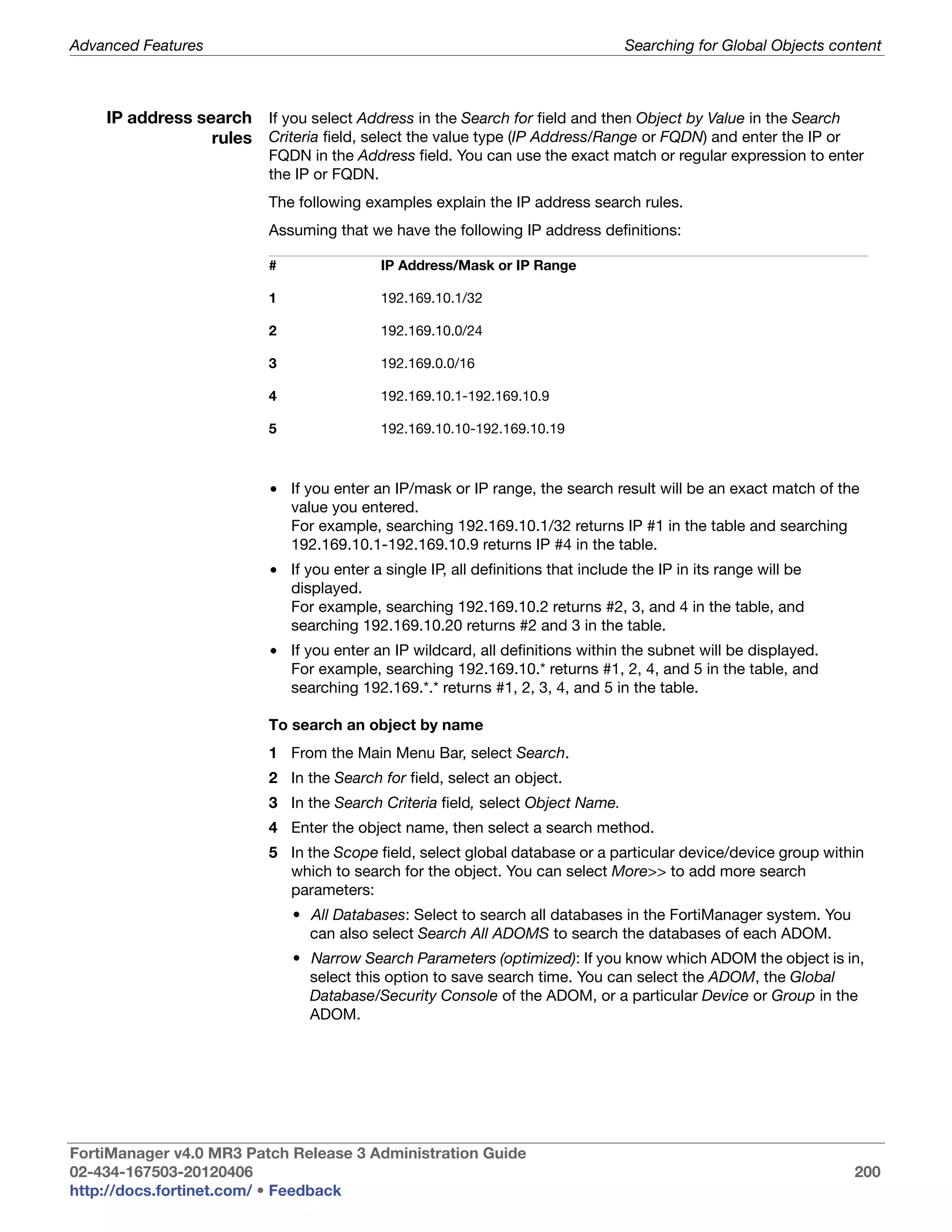 Advanced Features                                                                Searching for Global Objects content



    IP address search If you select Address in the Search for field and then Object by Value in the Search
                 rules Criteria field, select the value type (IP Address/Range or FQDN) and enter the IP or
                          FQDN in the Address field. You can use the exact match or regular expression to enter
                          the IP or FQDN.
                          The following examples explain the IP address search rules.
                          Assuming that we have the following IP address definitions:

                          #                IP Address/Mask or IP Range

                          1                192.169.10.1/32

                          2                192.169.10.0/24

                          3                192.169.0.0/16

                          4                192.169.10.1-192.169.10.9

                          5                192.169.10.10-192.169.10.19



                          • If you enter an IP/mask or IP range, the search result will be an exact match of the
                            value you entered.
                            For example, searching 192.169.10.1/32 returns IP #1 in the table and searching
                            192.169.10.1-192.169.10.9 returns IP #4 in the table.
                          • If you enter a single IP, all definitions that include the IP in its range will be
                            displayed.
                            For example, searching 192.169.10.2 returns #2, 3, and 4 in the table, and
                            searching 192.169.10.20 returns #2 and 3 in the table.
                          • If you enter an IP wildcard, all definitions within the subnet will be displayed.
                            For example, searching 192.169.10.* returns #1, 2, 4, and 5 in the table, and
                            searching 192.169.*.* returns #1, 2, 3, 4, and 5 in the table.

                          To search an object by name
                          1 From the Main Menu Bar, select Search.
                          2 In the Search for field, select an object.
                          3 In the Search Criteria field, select Object Name.
                          4 Enter the object name, then select a search method.
                          5 In the Scope field, select global database or a particular device/device group within
                            which to search for the object. You can select More>> to add more search
                            parameters:
                              • All Databases: Select to search all databases in the FortiManager system. You
                                can also select Search All ADOMS to search the databases of each ADOM.
                              • Narrow Search Parameters (optimized): If you know which ADOM the object is in,
                                select this option to save search time. You can select the ADOM, the Global
                                Database/Security Console of the ADOM, or a particular Device or Group in the
                                ADOM.




FortiManager v4.0 MR3 Patch Release 3 Administration Guide
02-434-167503-20120406                                                                                           200
http://docs.fortinet.com/ • Feedback
 