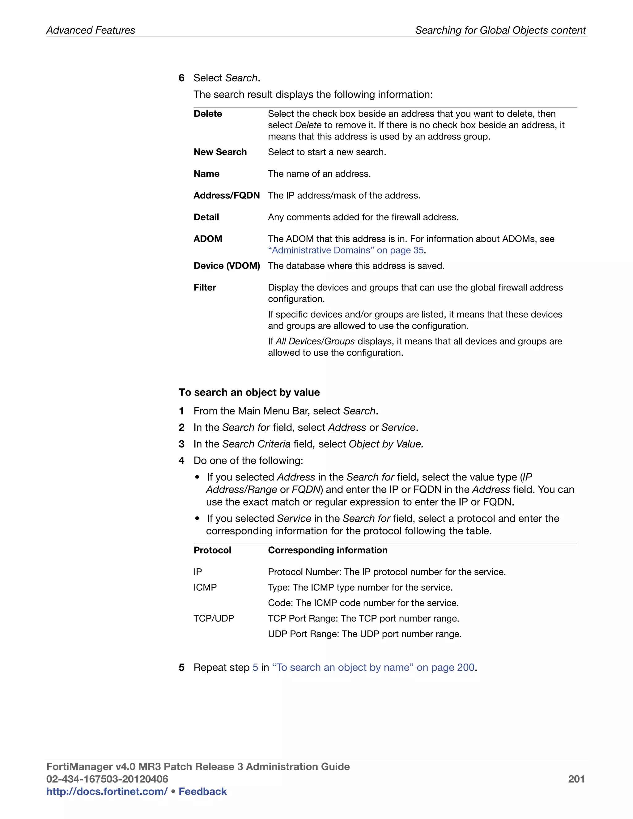 Advanced Features                                                                Searching for Global Objects content



                         6 Select Search.
                            The search result displays the following information:
                            Delete           Select the check box beside an address that you want to delete, then
                                             select Delete to remove it. If there is no check box beside an address, it
                                             means that this address is used by an address group.
                            New Search       Select to start a new search.

                            Name             The name of an address.

                            Address/FQDN The IP address/mask of the address.

                            Detail           Any comments added for the firewall address.

                            ADOM             The ADOM that this address is in. For information about ADOMs, see
                                             “Administrative Domains” on page 35.
                            Device (VDOM) The database where this address is saved.

                            Filter           Display the devices and groups that can use the global firewall address
                                             configuration.
                                             If specific devices and/or groups are listed, it means that these devices
                                             and groups are allowed to use the configuration.
                                             If All Devices/Groups displays, it means that all devices and groups are
                                             allowed to use the configuration.



                         To search an object by value
                         1 From the Main Menu Bar, select Search.
                         2 In the Search for field, select Address or Service.
                         3 In the Search Criteria field, select Object by Value.
                         4 Do one of the following:
                            • If you selected Address in the Search for field, select the value type (IP
                              Address/Range or FQDN) and enter the IP or FQDN in the Address field. You can
                              use the exact match or regular expression to enter the IP or FQDN.
                            • If you selected Service in the Search for field, select a protocol and enter the
                              corresponding information for the protocol following the table.
                            Protocol         Corresponding information

                            IP               Protocol Number: The IP protocol number for the service.
                            ICMP             Type: The ICMP type number for the service.
                                             Code: The ICMP code number for the service.
                            TCP/UDP          TCP Port Range: The TCP port number range.
                                             UDP Port Range: The UDP port number range.


                         5 Repeat step 5 in “To search an object by name” on page 200.




FortiManager v4.0 MR3 Patch Release 3 Administration Guide
02-434-167503-20120406                                                                                                    201
http://docs.fortinet.com/ • Feedback
 