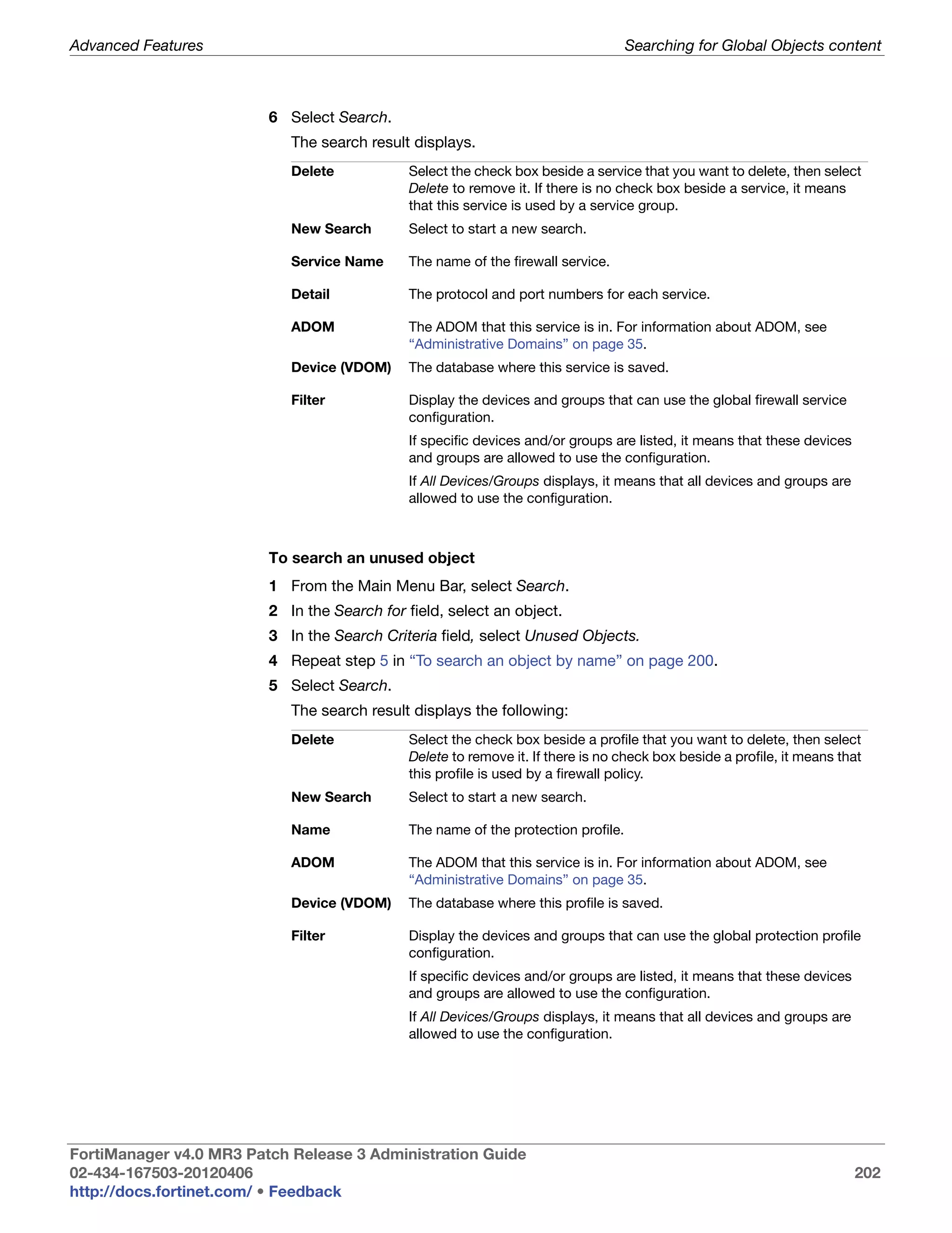 Advanced Features                                                                  Searching for Global Objects content



                         6 Select Search.
                            The search result displays.
                            Delete           Select the check box beside a service that you want to delete, then select
                                             Delete to remove it. If there is no check box beside a service, it means
                                             that this service is used by a service group.
                            New Search       Select to start a new search.

                            Service Name     The name of the firewall service.

                            Detail           The protocol and port numbers for each service.

                            ADOM             The ADOM that this service is in. For information about ADOM, see
                                             “Administrative Domains” on page 35.
                            Device (VDOM)    The database where this service is saved.

                            Filter           Display the devices and groups that can use the global firewall service
                                             configuration.
                                             If specific devices and/or groups are listed, it means that these devices
                                             and groups are allowed to use the configuration.
                                             If All Devices/Groups displays, it means that all devices and groups are
                                             allowed to use the configuration.



                         To search an unused object
                         1 From the Main Menu Bar, select Search.
                         2 In the Search for field, select an object.
                         3 In the Search Criteria field, select Unused Objects.
                         4 Repeat step 5 in “To search an object by name” on page 200.
                         5 Select Search.
                            The search result displays the following:
                            Delete           Select the check box beside a profile that you want to delete, then select
                                             Delete to remove it. If there is no check box beside a profile, it means that
                                             this profile is used by a firewall policy.
                            New Search       Select to start a new search.

                            Name             The name of the protection profile.

                            ADOM             The ADOM that this service is in. For information about ADOM, see
                                             “Administrative Domains” on page 35.
                            Device (VDOM)    The database where this profile is saved.

                            Filter           Display the devices and groups that can use the global protection profile
                                             configuration.
                                             If specific devices and/or groups are listed, it means that these devices
                                             and groups are allowed to use the configuration.
                                             If All Devices/Groups displays, it means that all devices and groups are
                                             allowed to use the configuration.




FortiManager v4.0 MR3 Patch Release 3 Administration Guide
02-434-167503-20120406                                                                                                   202
http://docs.fortinet.com/ • Feedback
 