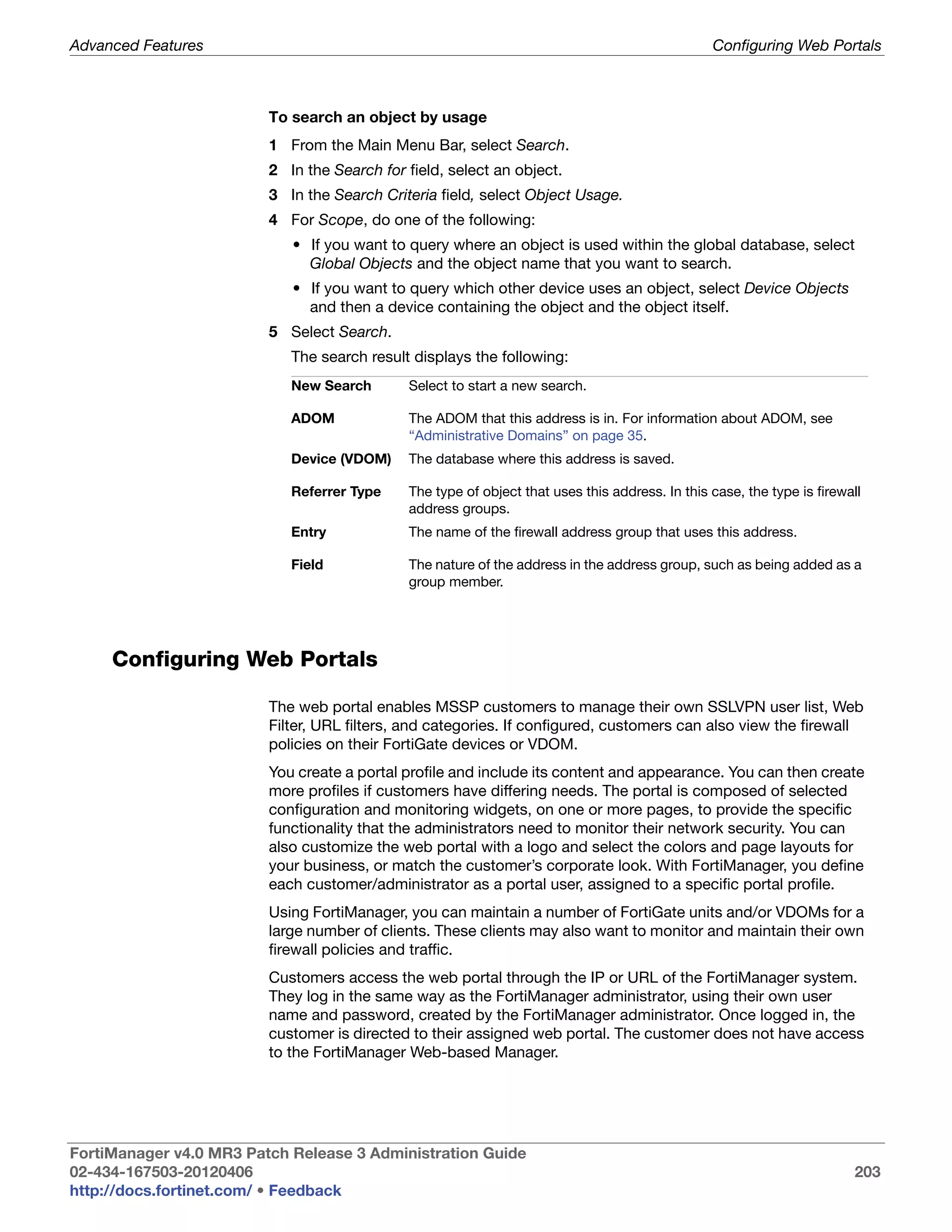 Advanced Features                                                                               Configuring Web Portals



                         To search an object by usage
                         1 From the Main Menu Bar, select Search.
                         2 In the Search for field, select an object.
                         3 In the Search Criteria field, select Object Usage.
                         4 For Scope, do one of the following:
                            • If you want to query where an object is used within the global database, select
                              Global Objects and the object name that you want to search.
                            • If you want to query which other device uses an object, select Device Objects
                              and then a device containing the object and the object itself.
                         5 Select Search.
                            The search result displays the following:
                            New Search       Select to start a new search.

                            ADOM             The ADOM that this address is in. For information about ADOM, see
                                             “Administrative Domains” on page 35.
                            Device (VDOM)    The database where this address is saved.

                            Referrer Type    The type of object that uses this address. In this case, the type is firewall
                                             address groups.
                            Entry            The name of the firewall address group that uses this address.

                            Field            The nature of the address in the address group, such as being added as a
                                             group member.




     Configuring Web Portals

                         The web portal enables MSSP customers to manage their own SSLVPN user list, Web
                         Filter, URL filters, and categories. If configured, customers can also view the firewall
                         policies on their FortiGate devices or VDOM.
                         You create a portal profile and include its content and appearance. You can then create
                         more profiles if customers have differing needs. The portal is composed of selected
                         configuration and monitoring widgets, on one or more pages, to provide the specific
                         functionality that the administrators need to monitor their network security. You can
                         also customize the web portal with a logo and select the colors and page layouts for
                         your business, or match the customer’s corporate look. With FortiManager, you define
                         each customer/administrator as a portal user, assigned to a specific portal profile.
                         Using FortiManager, you can maintain a number of FortiGate units and/or VDOMs for a
                         large number of clients. These clients may also want to monitor and maintain their own
                         firewall policies and traffic.
                         Customers access the web portal through the IP or URL of the FortiManager system.
                         They log in the same way as the FortiManager administrator, using their own user
                         name and password, created by the FortiManager administrator. Once logged in, the
                         customer is directed to their assigned web portal. The customer does not have access
                         to the FortiManager Web-based Manager.




FortiManager v4.0 MR3 Patch Release 3 Administration Guide
02-434-167503-20120406                                                                                                  203
http://docs.fortinet.com/ • Feedback
 