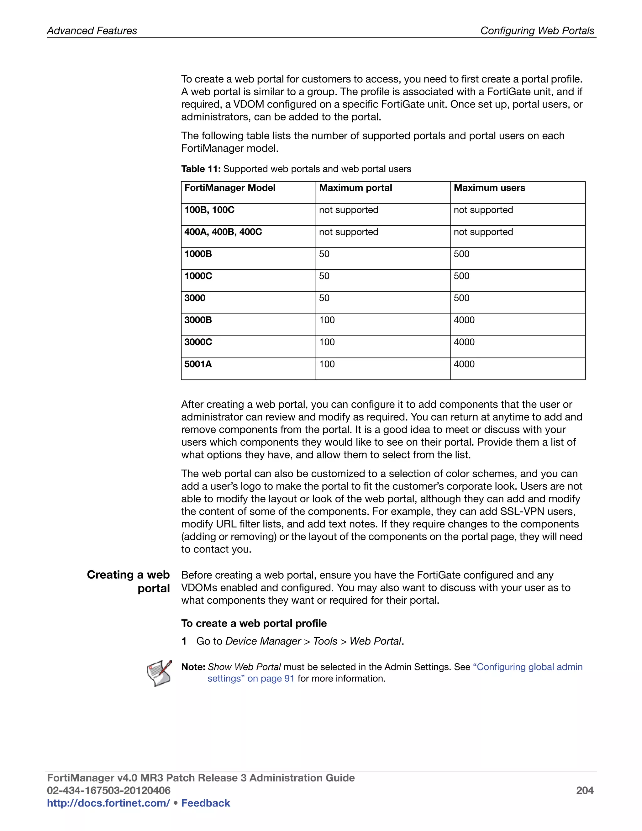 Advanced Features                                                                            Configuring Web Portals



                         To create a web portal for customers to access, you need to first create a portal profile.
                         A web portal is similar to a group. The profile is associated with a FortiGate unit, and if
                         required, a VDOM configured on a specific FortiGate unit. Once set up, portal users, or
                         administrators, can be added to the portal.
                         The following table lists the number of supported portals and portal users on each
                         FortiManager model.
                         Table 11: Supported web portals and web portal users

                          FortiManager Model            Maximum portal                Maximum users

                          100B, 100C                    not supported                 not supported

                          400A, 400B, 400C              not supported                 not supported

                          1000B                         50                            500

                          1000C                         50                            500

                          3000                          50                            500

                          3000B                         100                           4000

                          3000C                         100                           4000

                          5001A                         100                           4000



                         After creating a web portal, you can configure it to add components that the user or
                         administrator can review and modify as required. You can return at anytime to add and
                         remove components from the portal. It is a good idea to meet or discuss with your
                         users which components they would like to see on their portal. Provide them a list of
                         what options they have, and allow them to select from the list.
                         The web portal can also be customized to a selection of color schemes, and you can
                         add a user’s logo to make the portal to fit the customer’s corporate look. Users are not
                         able to modify the layout or look of the web portal, although they can add and modify
                         the content of some of the components. For example, they can add SSL-VPN users,
                         modify URL filter lists, and add text notes. If they require changes to the components
                         (adding or removing) or the layout of the components on the portal page, they will need
                         to contact you.

       Creating a web Before creating a web portal, ensure you have the FortiGate configured and any
                portal VDOMs enabled and configured. You may also want to discuss with your user as to
                         what components they want or required for their portal.

                         To create a web portal profile
                         1 Go to Device Manager > Tools > Web Portal.

                         Note: Show Web Portal must be selected in the Admin Settings. See “Configuring global admin
                               settings” on page 91 for more information.




FortiManager v4.0 MR3 Patch Release 3 Administration Guide
02-434-167503-20120406                                                                                            204
http://docs.fortinet.com/ • Feedback
 
