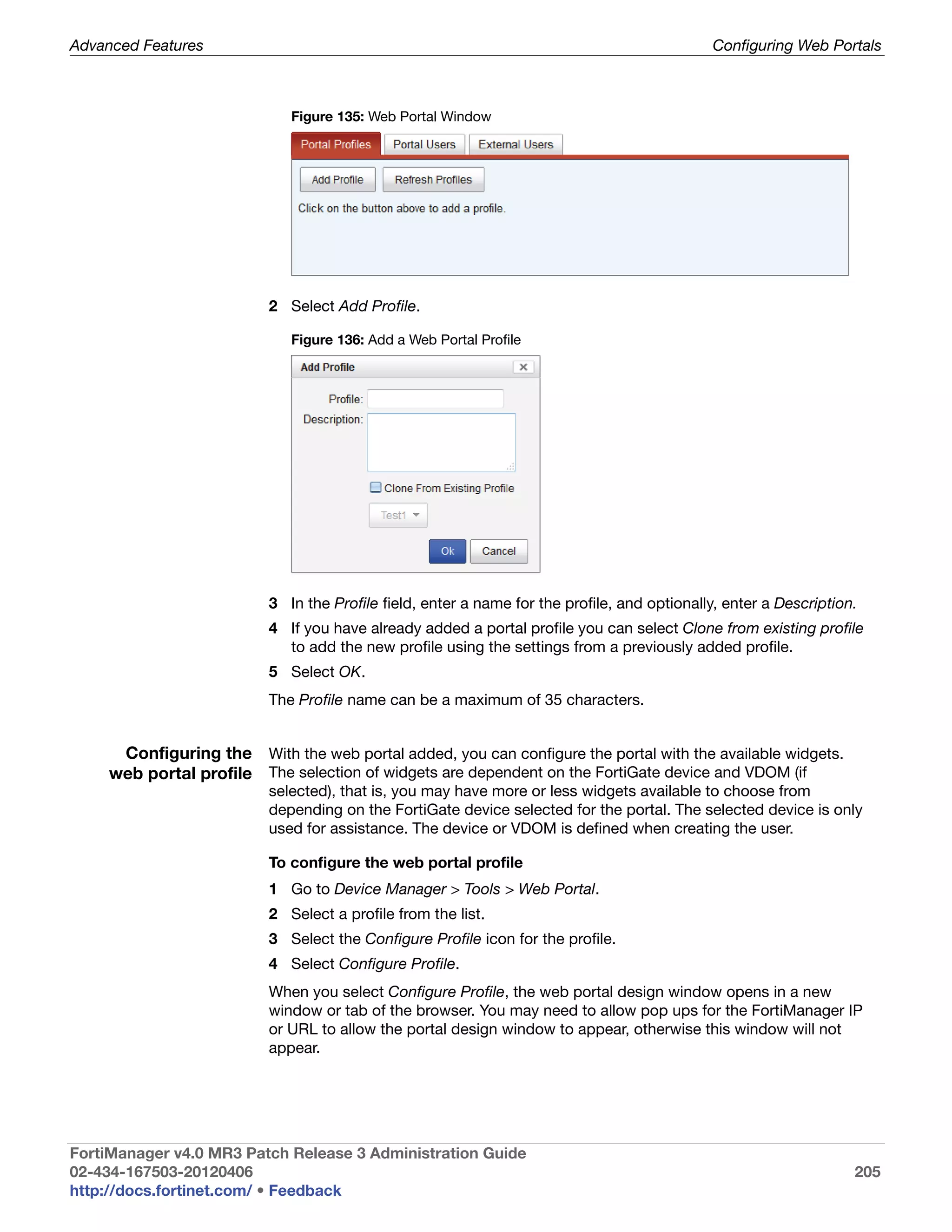 Advanced Features                                                                           Configuring Web Portals



                            Figure 135: Web Portal Window




                         2 Select Add Profile.

                            Figure 136: Add a Web Portal Profile




                         3 In the Profile field, enter a name for the profile, and optionally, enter a Description.
                         4 If you have already added a portal profile you can select Clone from existing profile
                           to add the new profile using the settings from a previously added profile.
                         5 Select OK.
                         The Profile name can be a maximum of 35 characters.


     Configuring the With the web portal added, you can configure the portal with the available widgets.
    web portal profile The selection of widgets are dependent on the FortiGate device and VDOM (if
                         selected), that is, you may have more or less widgets available to choose from
                         depending on the FortiGate device selected for the portal. The selected device is only
                         used for assistance. The device or VDOM is defined when creating the user.

                         To configure the web portal profile
                         1 Go to Device Manager > Tools > Web Portal.
                         2 Select a profile from the list.
                         3 Select the Configure Profile icon for the profile.
                         4 Select Configure Profile.
                         When you select Configure Profile, the web portal design window opens in a new
                         window or tab of the browser. You may need to allow pop ups for the FortiManager IP
                         or URL to allow the portal design window to appear, otherwise this window will not
                         appear.




FortiManager v4.0 MR3 Patch Release 3 Administration Guide
02-434-167503-20120406                                                                                            205
http://docs.fortinet.com/ • Feedback
 