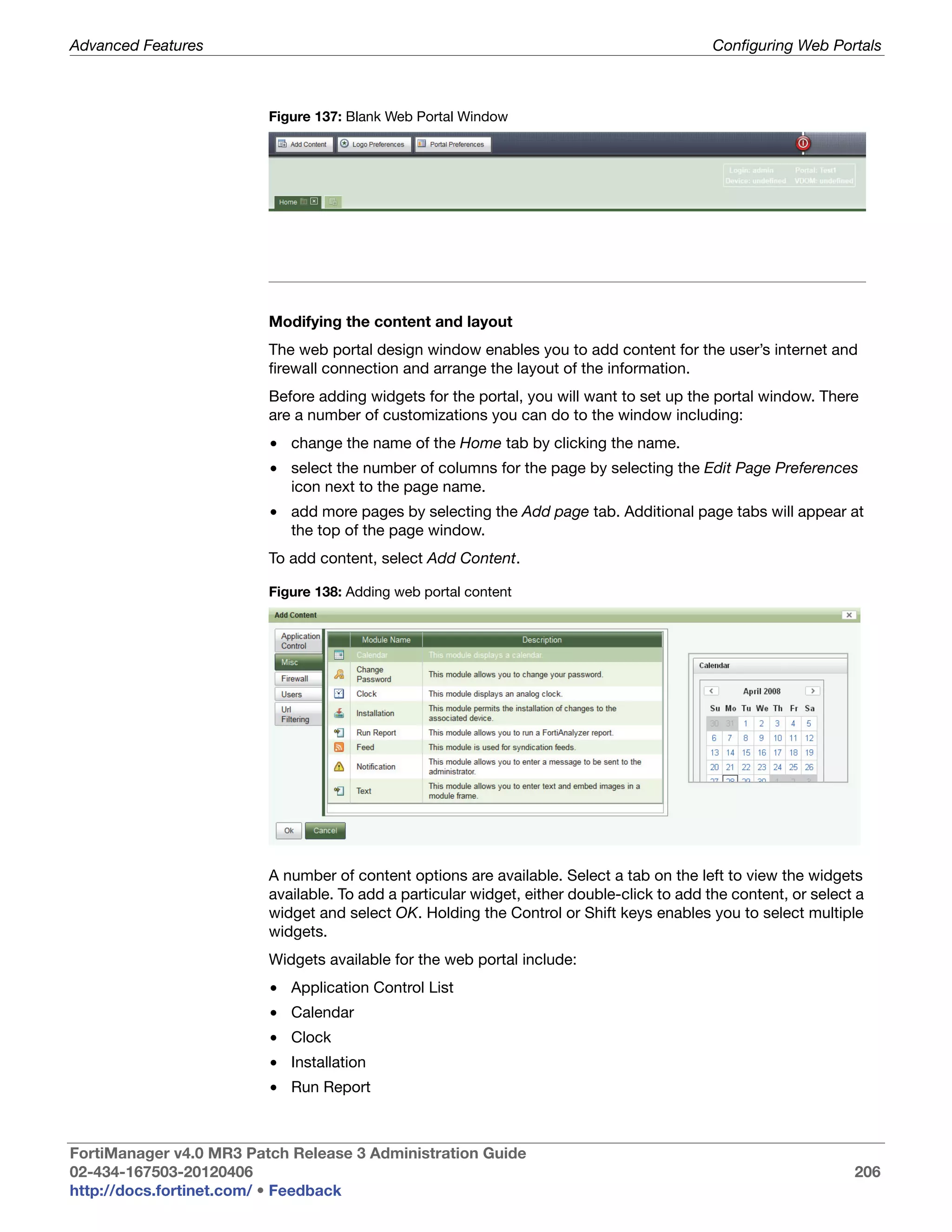 Advanced Features                                                                           Configuring Web Portals



                         Figure 137: Blank Web Portal Window




                         Modifying the content and layout
                         The web portal design window enables you to add content for the user’s internet and
                         firewall connection and arrange the layout of the information.
                         Before adding widgets for the portal, you will want to set up the portal window. There
                         are a number of customizations you can do to the window including:
                         • change the name of the Home tab by clicking the name.
                         • select the number of columns for the page by selecting the Edit Page Preferences
                           icon next to the page name.
                         • add more pages by selecting the Add page tab. Additional page tabs will appear at
                           the top of the page window.
                         To add content, select Add Content.

                         Figure 138: Adding web portal content




                         A number of content options are available. Select a tab on the left to view the widgets
                         available. To add a particular widget, either double-click to add the content, or select a
                         widget and select OK. Holding the Control or Shift keys enables you to select multiple
                         widgets.
                         Widgets available for the web portal include:
                         • Application Control List
                         • Calendar
                         • Clock
                         • Installation
                         • Run Report



FortiManager v4.0 MR3 Patch Release 3 Administration Guide
02-434-167503-20120406                                                                                           206
http://docs.fortinet.com/ • Feedback
 