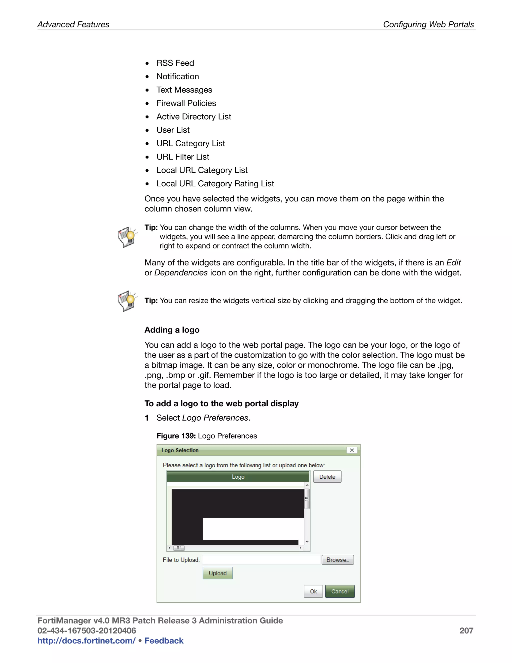 Advanced Features                                                                                Configuring Web Portals



                         • RSS Feed
                         • Notification
                         • Text Messages
                         • Firewall Policies
                         • Active Directory List
                         • User List
                         • URL Category List
                         • URL Filter List
                         • Local URL Category List
                         • Local URL Category Rating List
                         Once you have selected the widgets, you can move them on the page within the
                         column chosen column view.

                         Tip: You can change the width of the columns. When you move your cursor between the
                              widgets, you will see a line appear, demarcing the column borders. Click and drag left or
                              right to expand or contract the column width.

                         Many of the widgets are configurable. In the title bar of the widgets, if there is an Edit
                         or Dependencies icon on the right, further configuration can be done with the widget.


                         Tip: You can resize the widgets vertical size by clicking and dragging the bottom of the widget.


                         Adding a logo
                         You can add a logo to the web portal page. The logo can be your logo, or the logo of
                         the user as a part of the customization to go with the color selection. The logo must be
                         a bitmap image. It can be any size, color or monochrome. The logo file can be .jpg,
                         .png, .bmp or .gif. Remember if the logo is too large or detailed, it may take longer for
                         the portal page to load.

                         To add a logo to the web portal display
                         1 Select Logo Preferences.

                            Figure 139: Logo Preferences




FortiManager v4.0 MR3 Patch Release 3 Administration Guide
02-434-167503-20120406                                                                                                    207
http://docs.fortinet.com/ • Feedback
 