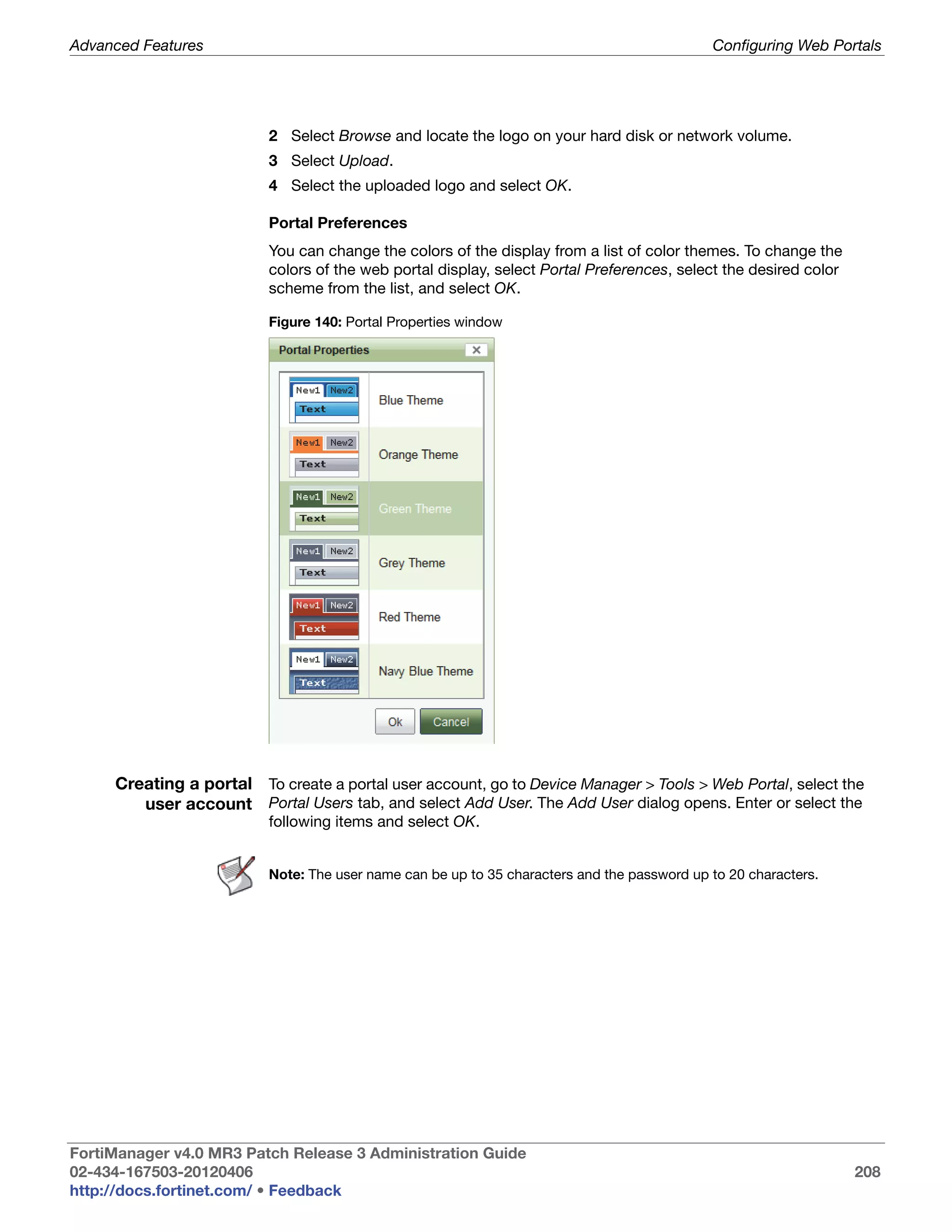 Advanced Features                                                                            Configuring Web Portals




                          2 Select Browse and locate the logo on your hard disk or network volume.
                          3 Select Upload.
                          4 Select the uploaded logo and select OK.

                          Portal Preferences
                          You can change the colors of the display from a list of color themes. To change the
                          colors of the web portal display, select Portal Preferences, select the desired color
                          scheme from the list, and select OK.

                          Figure 140: Portal Properties window




     Creating a portal To create a portal user account, go to Device Manager > Tools > Web Portal, select the
        user account Portal Users tab, and select Add User. The Add User dialog opens. Enter or select the
                          following items and select OK.


                          Note: The user name can be up to 35 characters and the password up to 20 characters.




FortiManager v4.0 MR3 Patch Release 3 Administration Guide
02-434-167503-20120406                                                                                            208
http://docs.fortinet.com/ • Feedback
 