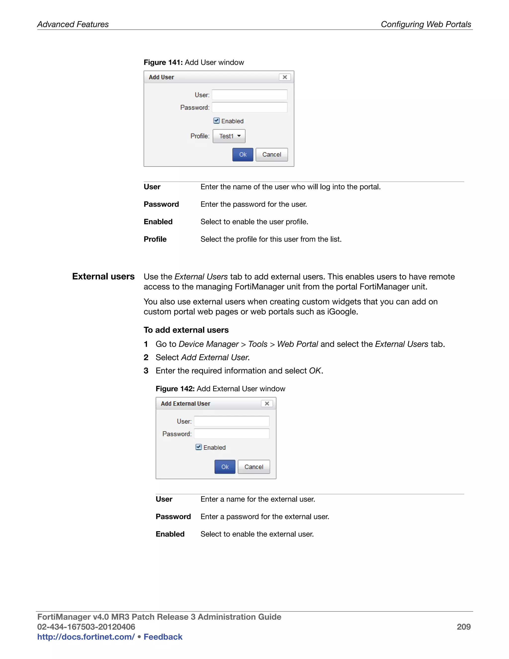 Advanced Features                                                                                   Configuring Web Portals



                          Figure 141: Add User window




                          User           Enter the name of the user who will log into the portal.

                          Password       Enter the password for the user.

                          Enabled        Select to enable the user profile.

                          Profile        Select the profile for this user from the list.




        External users Use the External Users tab to add external users. This enables users to have remote
                          access to the managing FortiManager unit from the portal FortiManager unit.
                          You also use external users when creating custom widgets that you can add on
                          custom portal web pages or web portals such as iGoogle.

                          To add external users
                          1 Go to Device Manager > Tools > Web Portal and select the External Users tab.
                          2 Select Add External User.
                          3 Enter the required information and select OK.

                             Figure 142: Add External User window




                             User        Enter a name for the external user.

                             Password    Enter a password for the external user.

                             Enabled     Select to enable the external user.




FortiManager v4.0 MR3 Patch Release 3 Administration Guide
02-434-167503-20120406                                                                                                 209
http://docs.fortinet.com/ • Feedback
 