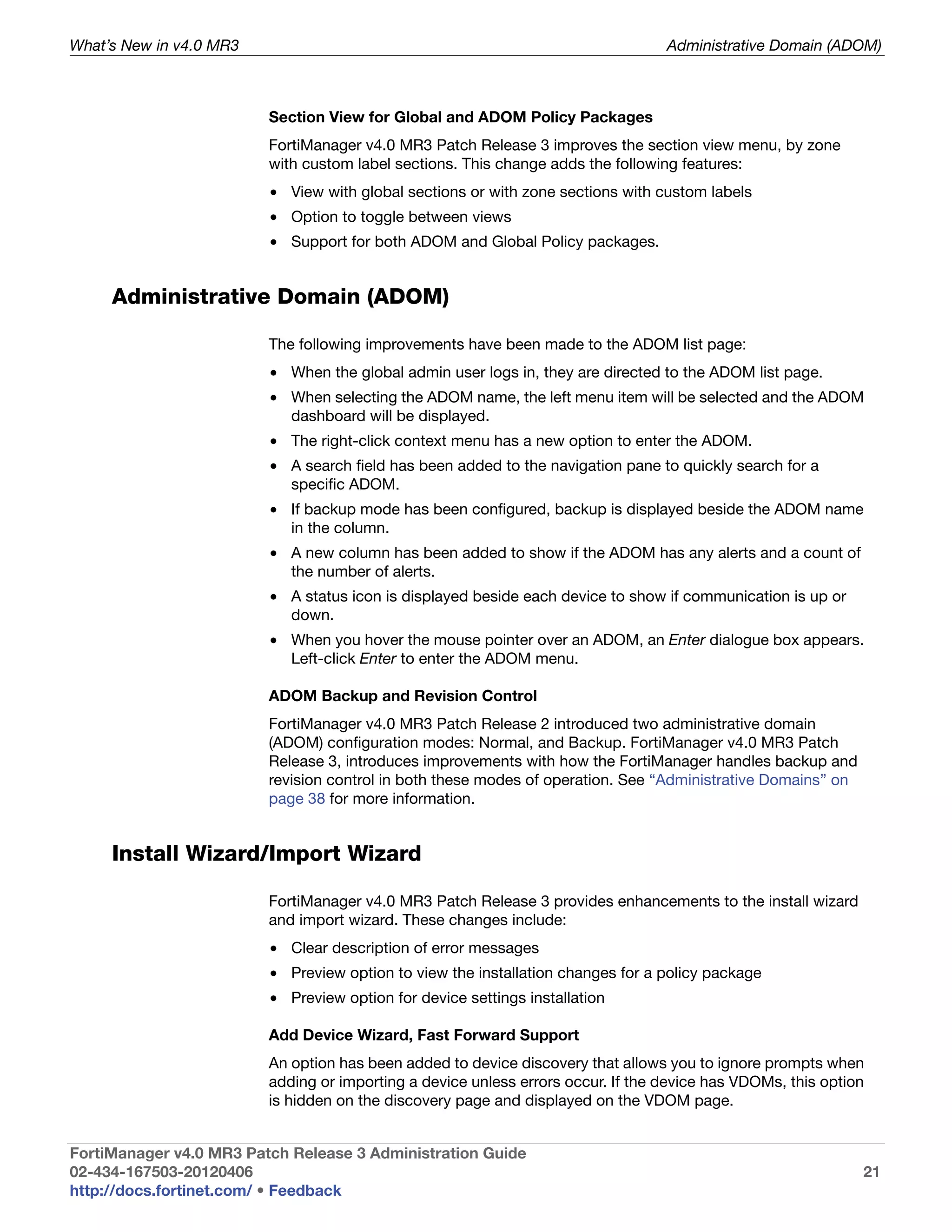 What’s New in v4.0 MR3                                                            Administrative Domain (ADOM)



                         Section View for Global and ADOM Policy Packages
                         FortiManager v4.0 MR3 Patch Release 3 improves the section view menu, by zone
                         with custom label sections. This change adds the following features:
                         • View with global sections or with zone sections with custom labels
                         • Option to toggle between views
                         • Support for both ADOM and Global Policy packages.


     Administrative Domain (ADOM)

                         The following improvements have been made to the ADOM list page:
                         • When the global admin user logs in, they are directed to the ADOM list page.
                         • When selecting the ADOM name, the left menu item will be selected and the ADOM
                           dashboard will be displayed.
                         • The right-click context menu has a new option to enter the ADOM.
                         • A search field has been added to the navigation pane to quickly search for a
                           specific ADOM.
                         • If backup mode has been configured, backup is displayed beside the ADOM name
                           in the column.
                         • A new column has been added to show if the ADOM has any alerts and a count of
                           the number of alerts.
                         • A status icon is displayed beside each device to show if communication is up or
                           down.
                         • When you hover the mouse pointer over an ADOM, an Enter dialogue box appears.
                           Left-click Enter to enter the ADOM menu.

                         ADOM Backup and Revision Control
                         FortiManager v4.0 MR3 Patch Release 2 introduced two administrative domain
                         (ADOM) configuration modes: Normal, and Backup. FortiManager v4.0 MR3 Patch
                         Release 3, introduces improvements with how the FortiManager handles backup and
                         revision control in both these modes of operation. See “Administrative Domains” on
                         page 38 for more information.


     Install Wizard/Import Wizard

                         FortiManager v4.0 MR3 Patch Release 3 provides enhancements to the install wizard
                         and import wizard. These changes include:
                         • Clear description of error messages
                         • Preview option to view the installation changes for a policy package
                         • Preview option for device settings installation

                         Add Device Wizard, Fast Forward Support
                         An option has been added to device discovery that allows you to ignore prompts when
                         adding or importing a device unless errors occur. If the device has VDOMs, this option
                         is hidden on the discovery page and displayed on the VDOM page.


FortiManager v4.0 MR3 Patch Release 3 Administration Guide
02-434-167503-20120406                                                                                        21
http://docs.fortinet.com/ • Feedback
 