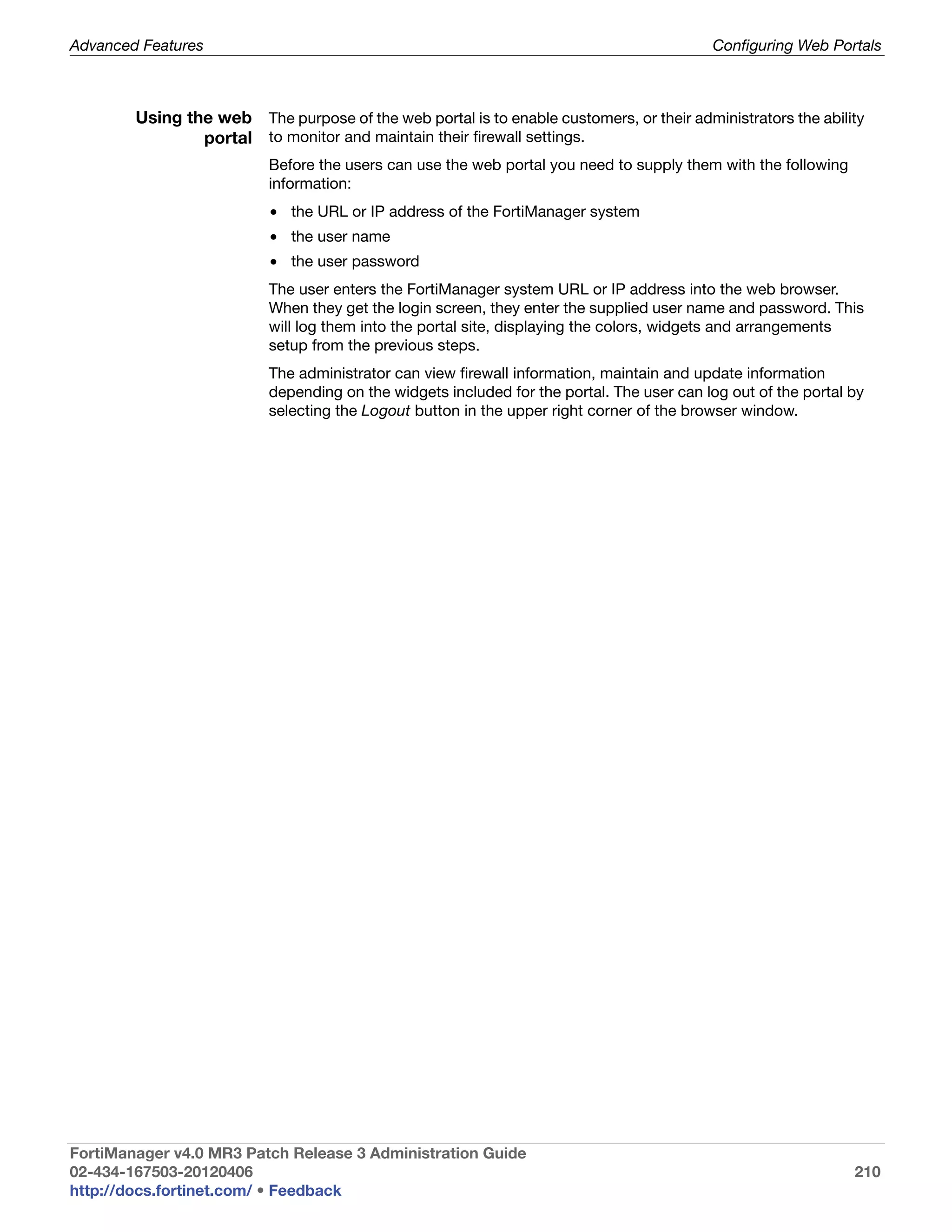 Advanced Features                                                                         Configuring Web Portals



        Using the web The purpose of the web portal is to enable customers, or their administrators the ability
                portal to monitor and maintain their firewall settings.
                          Before the users can use the web portal you need to supply them with the following
                          information:
                          • the URL or IP address of the FortiManager system
                          • the user name
                          • the user password
                          The user enters the FortiManager system URL or IP address into the web browser.
                          When they get the login screen, they enter the supplied user name and password. This
                          will log them into the portal site, displaying the colors, widgets and arrangements
                          setup from the previous steps.
                          The administrator can view firewall information, maintain and update information
                          depending on the widgets included for the portal. The user can log out of the portal by
                          selecting the Logout button in the upper right corner of the browser window.




FortiManager v4.0 MR3 Patch Release 3 Administration Guide
02-434-167503-20120406                                                                                         210
http://docs.fortinet.com/ • Feedback
 