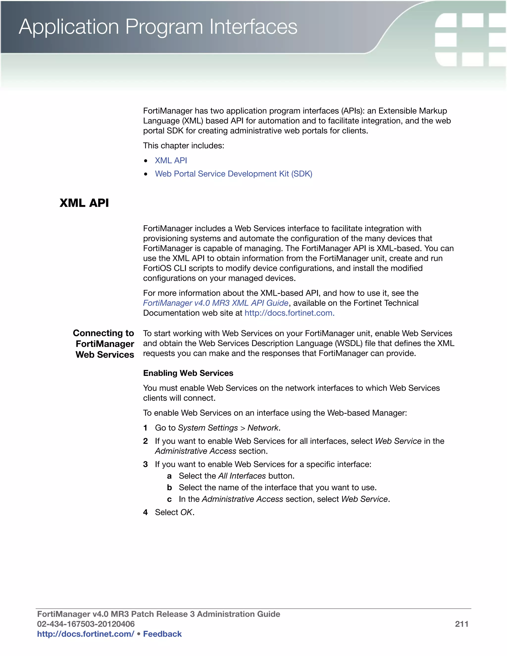 Application Program Interfaces


                          FortiManager has two application program interfaces (APIs): an Extensible Markup
                          Language (XML) based API for automation and to facilitate integration, and the web
                          portal SDK for creating administrative web portals for clients.
                          This chapter includes:
                          • XML API
                          • Web Portal Service Development Kit (SDK)


      XML API

                          FortiManager includes a Web Services interface to facilitate integration with
                          provisioning systems and automate the configuration of the many devices that
                          FortiManager is capable of managing. The FortiManager API is XML-based. You can
                          use the XML API to obtain information from the FortiManager unit, create and run
                          FortiOS CLI scripts to modify device configurations, and install the modified
                          configurations on your managed devices.
                          For more information about the XML-based API, and how to use it, see the
                          FortiManager v4.0 MR3 XML API Guide, available on the Fortinet Technical
                          Documentation web site at http://docs.fortinet.com.

         Connecting to To start working with Web Services on your FortiManager unit, enable Web Services
         FortiManager and obtain the Web Services Description Language (WSDL) file that defines the XML
         Web Services requests you can make and the responses that FortiManager can provide.
                          Enabling Web Services
                          You must enable Web Services on the network interfaces to which Web Services
                          clients will connect.
                          To enable Web Services on an interface using the Web-based Manager:
                          1 Go to System Settings > Network.
                          2 If you want to enable Web Services for all interfaces, select Web Service in the
                            Administrative Access section.
                          3 If you want to enable Web Services for a specific interface:
                                a Select the All Interfaces button.
                                b Select the name of the interface that you want to use.
                                c In the Administrative Access section, select Web Service.
                          4 Select OK.




 FortiManager v4.0 MR3 Patch Release 3 Administration Guide
 02-434-167503-20120406                                                                                        211
 http://docs.fortinet.com/ • Feedback
 