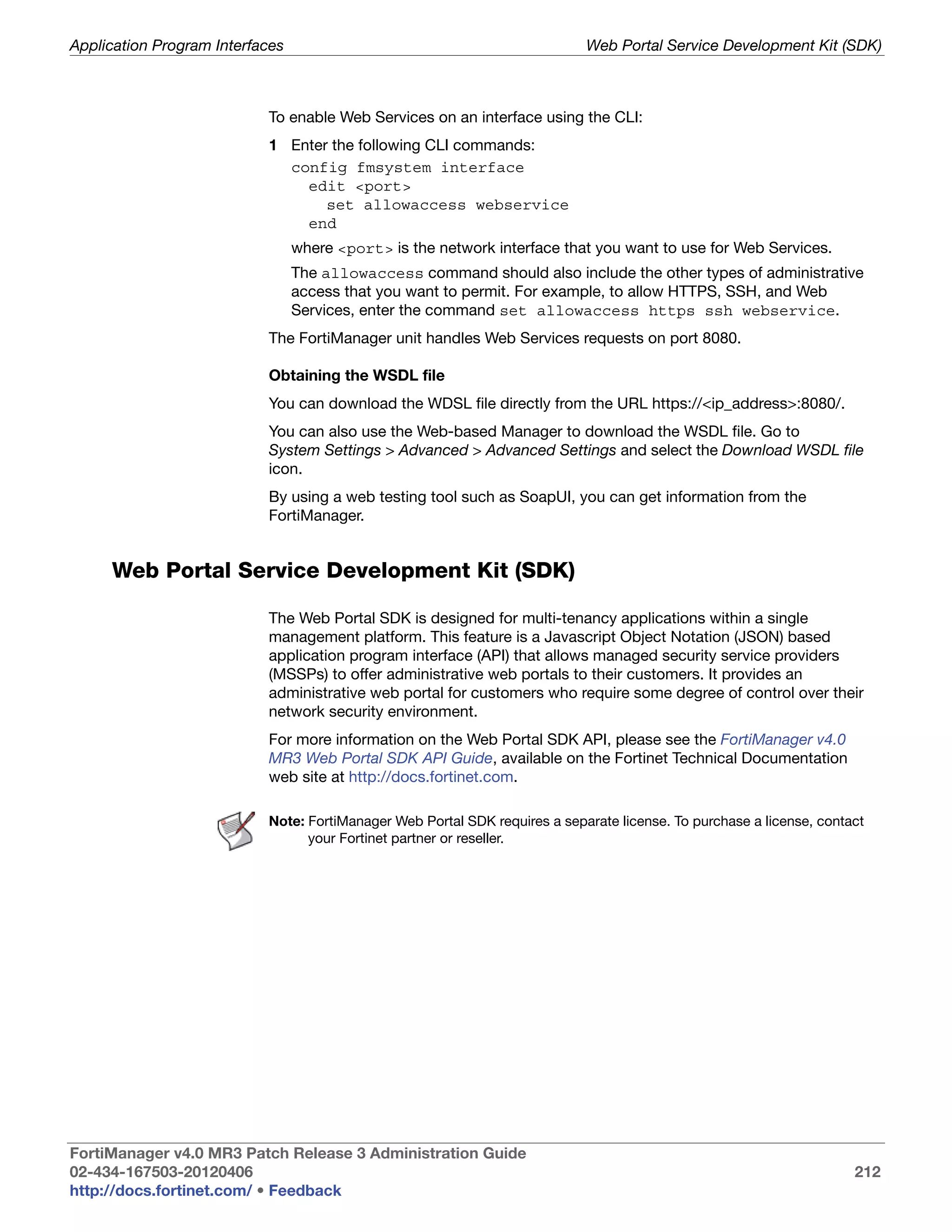 Application Program Interfaces                                              Web Portal Service Development Kit (SDK)



                           To enable Web Services on an interface using the CLI:
                           1 Enter the following CLI commands:
                             config fmsystem interface
                               edit <port>
                                  set allowaccess webservice
                               end
                                 where <port> is the network interface that you want to use for Web Services.
                                 The allowaccess command should also include the other types of administrative
                                 access that you want to permit. For example, to allow HTTPS, SSH, and Web
                                 Services, enter the command set allowaccess https ssh webservice.
                           The FortiManager unit handles Web Services requests on port 8080.

                           Obtaining the WSDL file
                           You can download the WDSL file directly from the URL https://<ip_address>:8080/.
                           You can also use the Web-based Manager to download the WSDL file. Go to
                           System Settings > Advanced > Advanced Settings and select the Download WSDL file
                           icon.
                           By using a web testing tool such as SoapUI, you can get information from the
                           FortiManager.


     Web Portal Service Development Kit (SDK)

                           The Web Portal SDK is designed for multi-tenancy applications within a single
                           management platform. This feature is a Javascript Object Notation (JSON) based
                           application program interface (API) that allows managed security service providers
                           (MSSPs) to offer administrative web portals to their customers. It provides an
                           administrative web portal for customers who require some degree of control over their
                           network security environment.
                           For more information on the Web Portal SDK API, please see the FortiManager v4.0
                           MR3 Web Portal SDK API Guide, available on the Fortinet Technical Documentation
                           web site at http://docs.fortinet.com.

                           Note: FortiManager Web Portal SDK requires a separate license. To purchase a license, contact
                                 your Fortinet partner or reseller.




FortiManager v4.0 MR3 Patch Release 3 Administration Guide
02-434-167503-20120406                                                                                                212
http://docs.fortinet.com/ • Feedback
 