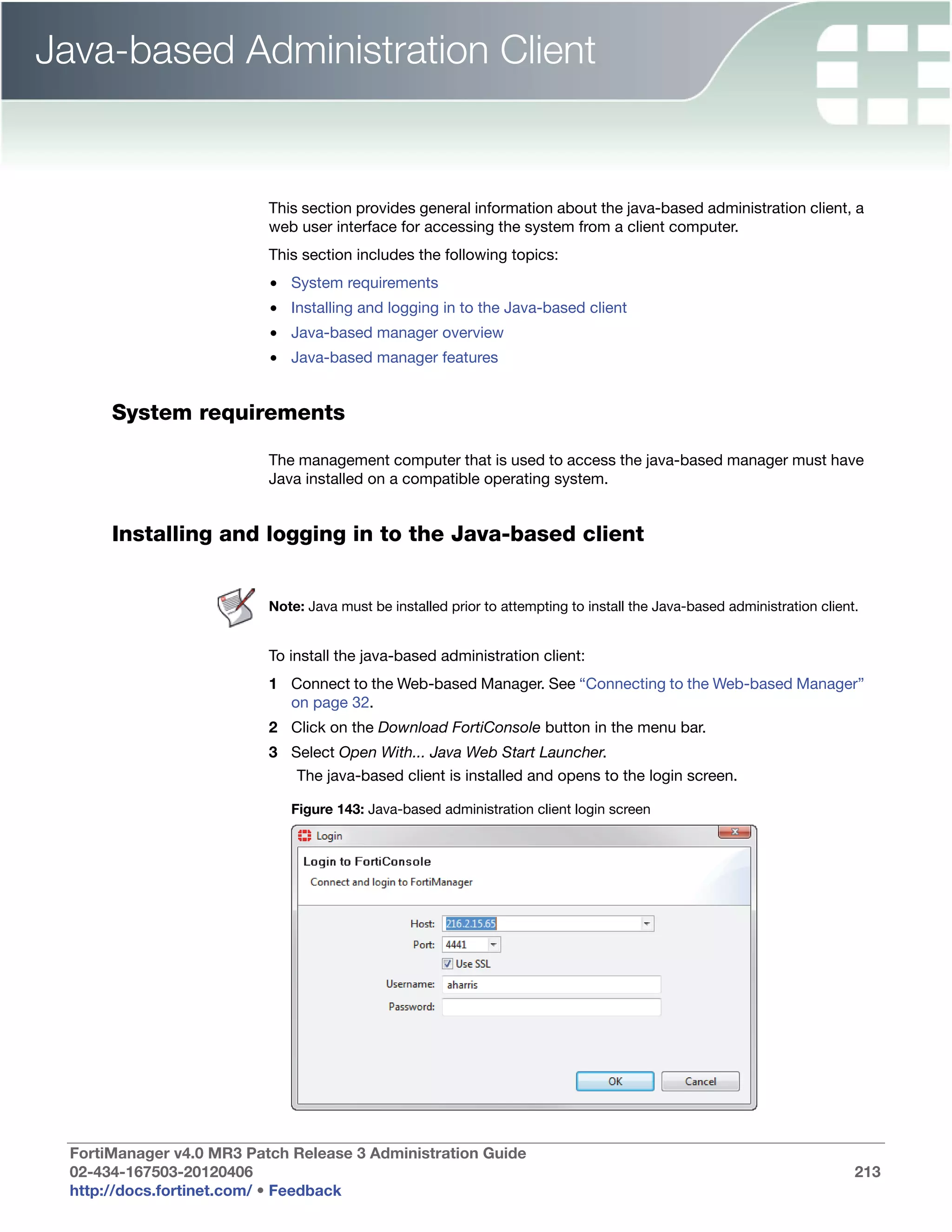 Java-based Administration Client


                          This section provides general information about the java-based administration client, a
                          web user interface for accessing the system from a client computer.
                          This section includes the following topics:
                          • System requirements
                          • Installing and logging in to the Java-based client
                          • Java-based manager overview
                          • Java-based manager features


      System requirements

                          The management computer that is used to access the java-based manager must have
                          Java installed on a compatible operating system.


      Installing and logging in to the Java-based client


                          Note: Java must be installed prior to attempting to install the Java-based administration client.


                          To install the java-based administration client:
                          1 Connect to the Web-based Manager. See “Connecting to the Web-based Manager”
                            on page 32.
                          2 Click on the Download FortiConsole button in the menu bar.
                          3 Select Open With... Java Web Start Launcher.
                              The java-based client is installed and opens to the login screen.

                             Figure 143: Java-based administration client login screen




 FortiManager v4.0 MR3 Patch Release 3 Administration Guide
 02-434-167503-20120406                                                                                                   213
 http://docs.fortinet.com/ • Feedback
 