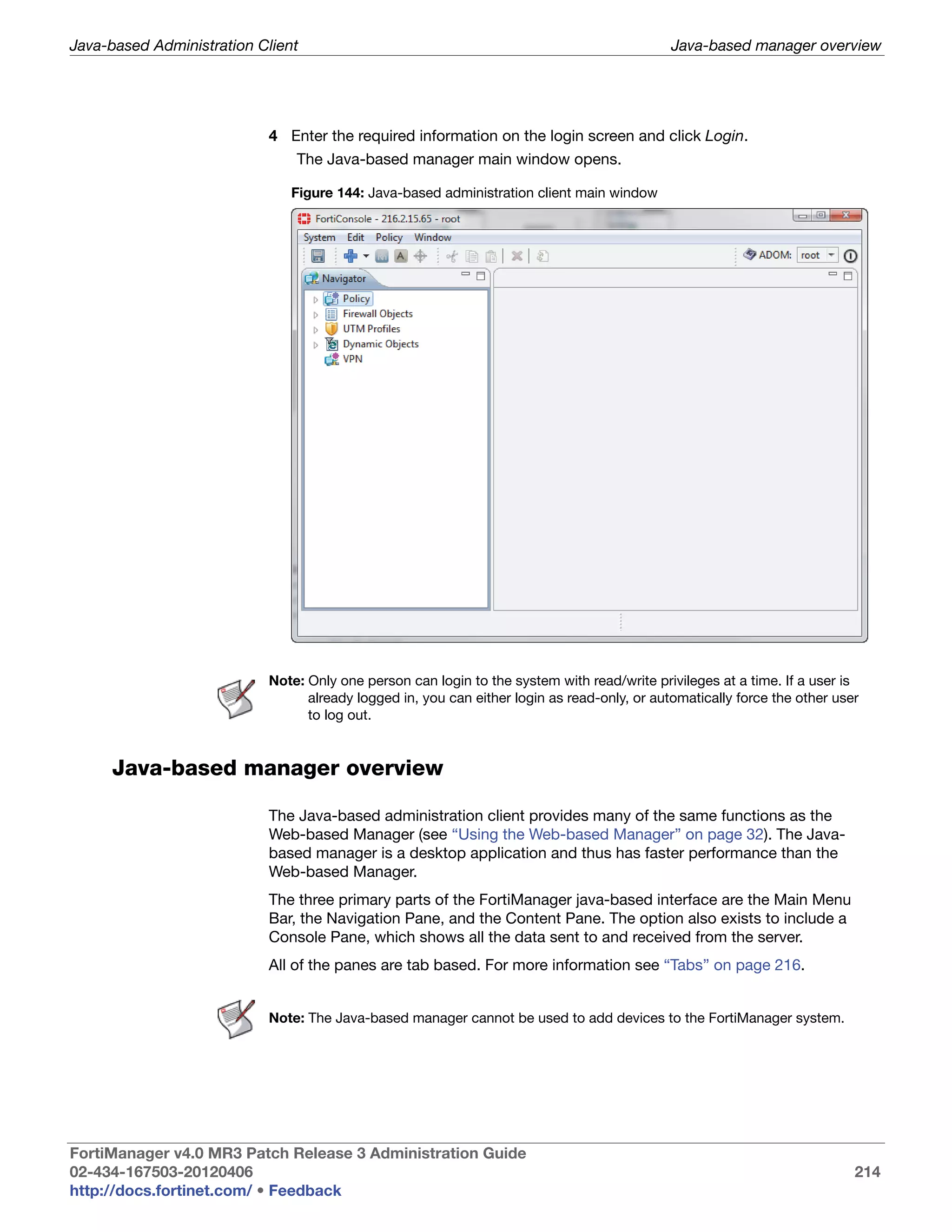 Java-based Administration Client                                                             Java-based manager overview




                           4 Enter the required information on the login screen and click Login.
                               The Java-based manager main window opens.

                              Figure 144: Java-based administration client main window




                           Note: Only one person can login to the system with read/write privileges at a time. If a user is
                                 already logged in, you can either login as read-only, or automatically force the other user
                                 to log out.


     Java-based manager overview

                           The Java-based administration client provides many of the same functions as the
                           Web-based Manager (see “Using the Web-based Manager” on page 32). The Java-
                           based manager is a desktop application and thus has faster performance than the
                           Web-based Manager.
                           The three primary parts of the FortiManager java-based interface are the Main Menu
                           Bar, the Navigation Pane, and the Content Pane. The option also exists to include a
                           Console Pane, which shows all the data sent to and received from the server.
                           All of the panes are tab based. For more information see “Tabs” on page 216.


                           Note: The Java-based manager cannot be used to add devices to the FortiManager system.




FortiManager v4.0 MR3 Patch Release 3 Administration Guide
02-434-167503-20120406                                                                                                     214
http://docs.fortinet.com/ • Feedback
 