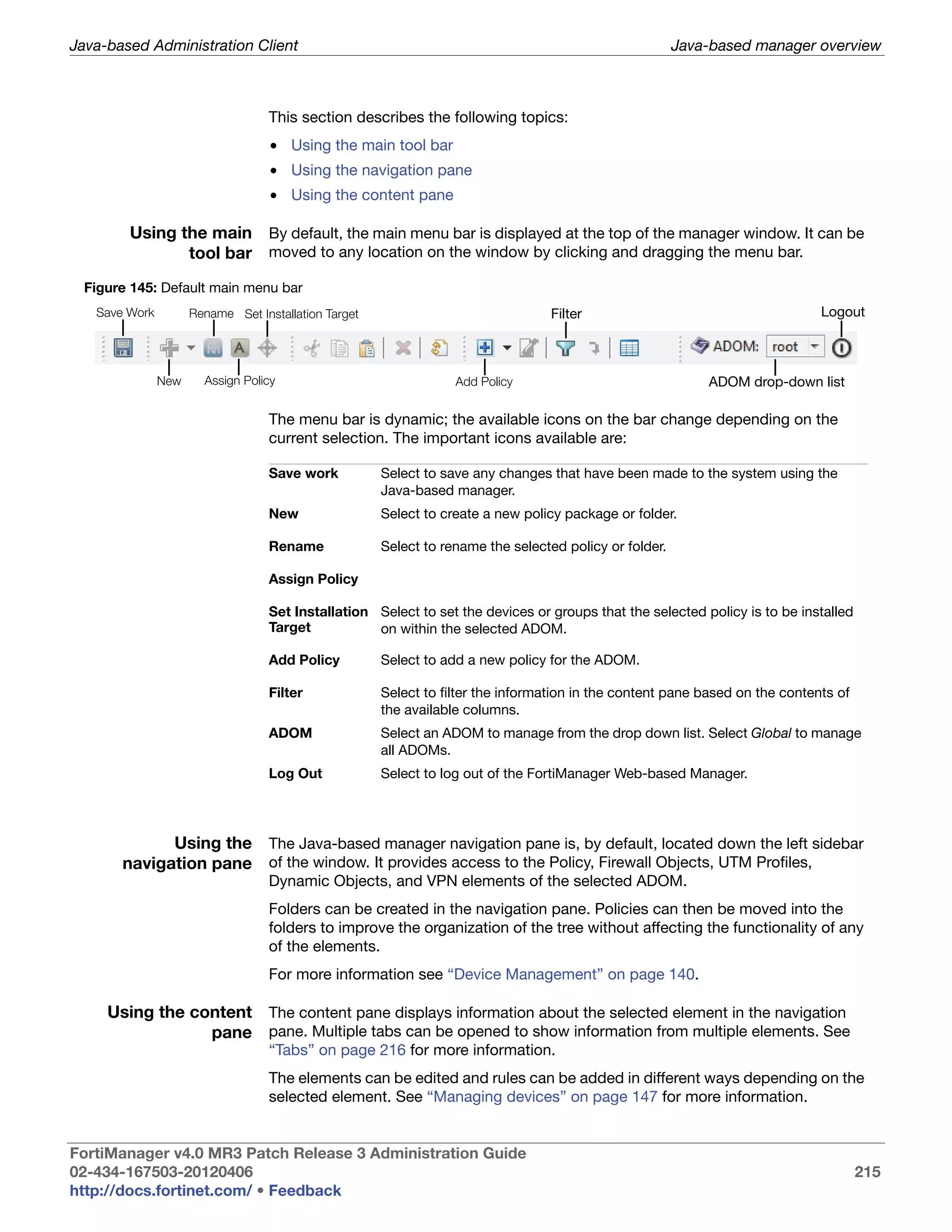 Java-based Administration Client                                                                        Java-based manager overview



                                   This section describes the following topics:
                                   • Using the main tool bar
                                   • Using the navigation pane
                                   • Using the content pane

        Using the main By default, the main menu bar is displayed at the top of the manager window. It can be
               tool bar moved to any location on the window by clicking and dragging the menu bar.
 Figure 145: Default main menu bar
   Save Work         Rename Set Installation Target                              Filter                                       Logout



               New     Assign Policy                              Add Policy                                ADOM drop-down list

                                   The menu bar is dynamic; the available icons on the bar change depending on the
                                   current selection. The important icons available are:

                                   Save work          Select to save any changes that have been made to the system using the
                                                      Java-based manager.
                                   New                Select to create a new policy package or folder.

                                   Rename             Select to rename the selected policy or folder.

                                   Assign Policy

                                   Set Installation Select to set the devices or groups that the selected policy is to be installed
                                   Target           on within the selected ADOM.

                                   Add Policy         Select to add a new policy for the ADOM.

                                   Filter             Select to filter the information in the content pane based on the contents of
                                                      the available columns.
                                   ADOM               Select an ADOM to manage from the drop down list. Select Global to manage
                                                      all ADOMs.
                                   Log Out            Select to log out of the FortiManager Web-based Manager.




             Using the The Java-based manager navigation pane is, by default, located down the left sidebar
       navigation pane of the window. It provides access to the Policy, Firewall Objects, UTM Profiles,
                                   Dynamic Objects, and VPN elements of the selected ADOM.
                                   Folders can be created in the navigation pane. Policies can then be moved into the
                                   folders to improve the organization of the tree without affecting the functionality of any
                                   of the elements.
                                   For more information see “Device Management” on page 140.

     Using the content The content pane displays information about the selected element in the navigation
                 pane pane. Multiple tabs can be opened to show information from multiple elements. See
                                   “Tabs” on page 216 for more information.
                                   The elements can be edited and rules can be added in different ways depending on the
                                   selected element. See “Managing devices” on page 147 for more information.


FortiManager v4.0 MR3 Patch Release 3 Administration Guide
02-434-167503-20120406                                                                                                                215
http://docs.fortinet.com/ • Feedback
 
