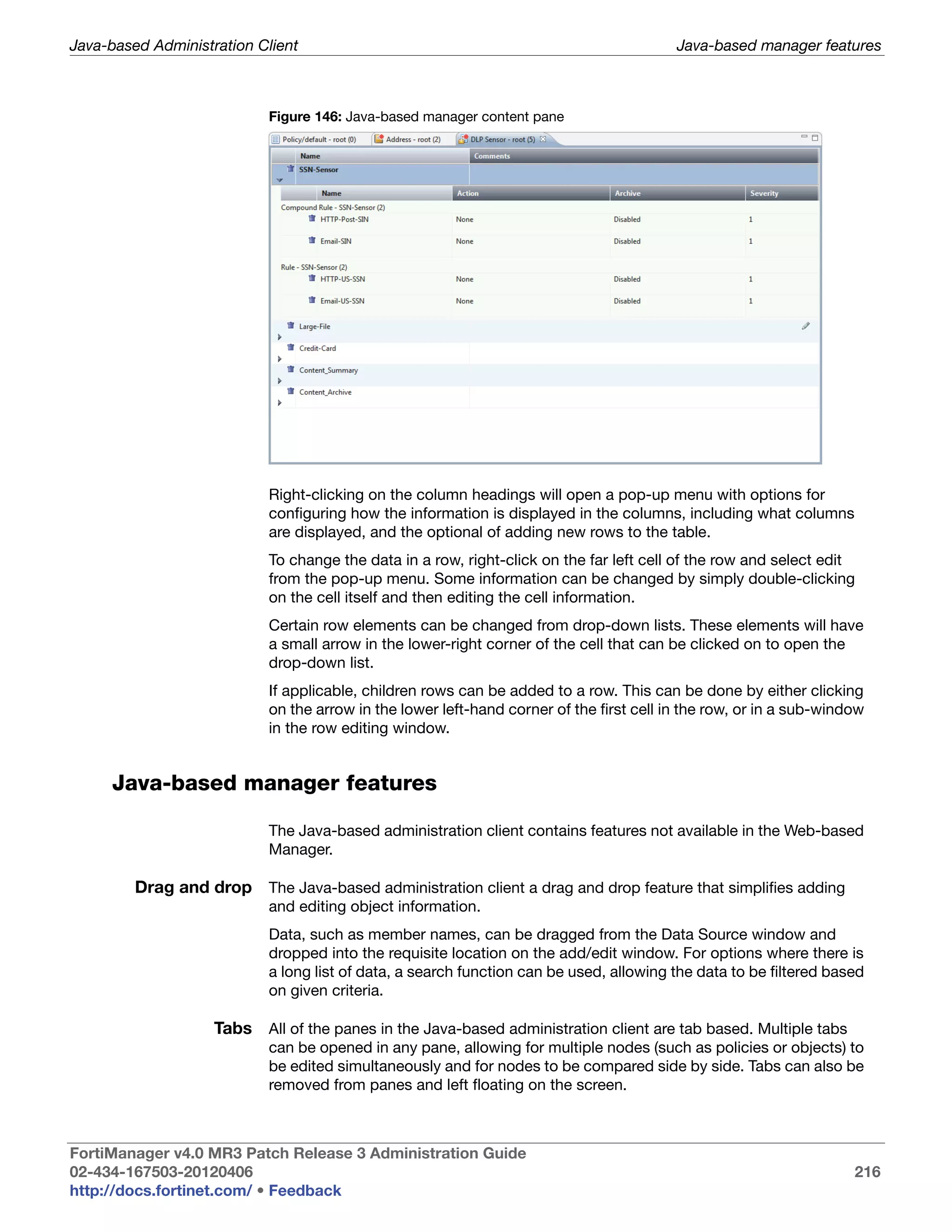 Java-based Administration Client                                                         Java-based manager features



                           Figure 146: Java-based manager content pane




                           Right-clicking on the column headings will open a pop-up menu with options for
                           configuring how the information is displayed in the columns, including what columns
                           are displayed, and the optional of adding new rows to the table.
                           To change the data in a row, right-click on the far left cell of the row and select edit
                           from the pop-up menu. Some information can be changed by simply double-clicking
                           on the cell itself and then editing the cell information.
                           Certain row elements can be changed from drop-down lists. These elements will have
                           a small arrow in the lower-right corner of the cell that can be clicked on to open the
                           drop-down list.
                           If applicable, children rows can be added to a row. This can be done by either clicking
                           on the arrow in the lower left-hand corner of the first cell in the row, or in a sub-window
                           in the row editing window.


     Java-based manager features

                           The Java-based administration client contains features not available in the Web-based
                           Manager.

         Drag and drop The Java-based administration client a drag and drop feature that simplifies adding
                           and editing object information.
                           Data, such as member names, can be dragged from the Data Source window and
                           dropped into the requisite location on the add/edit window. For options where there is
                           a long list of data, a search function can be used, allowing the data to be filtered based
                           on given criteria.

                    Tabs All of the panes in the Java-based administration client are tab based. Multiple tabs
                           can be opened in any pane, allowing for multiple nodes (such as policies or objects) to
                           be edited simultaneously and for nodes to be compared side by side. Tabs can also be
                           removed from panes and left floating on the screen.



FortiManager v4.0 MR3 Patch Release 3 Administration Guide
02-434-167503-20120406                                                                                              216
http://docs.fortinet.com/ • Feedback
 