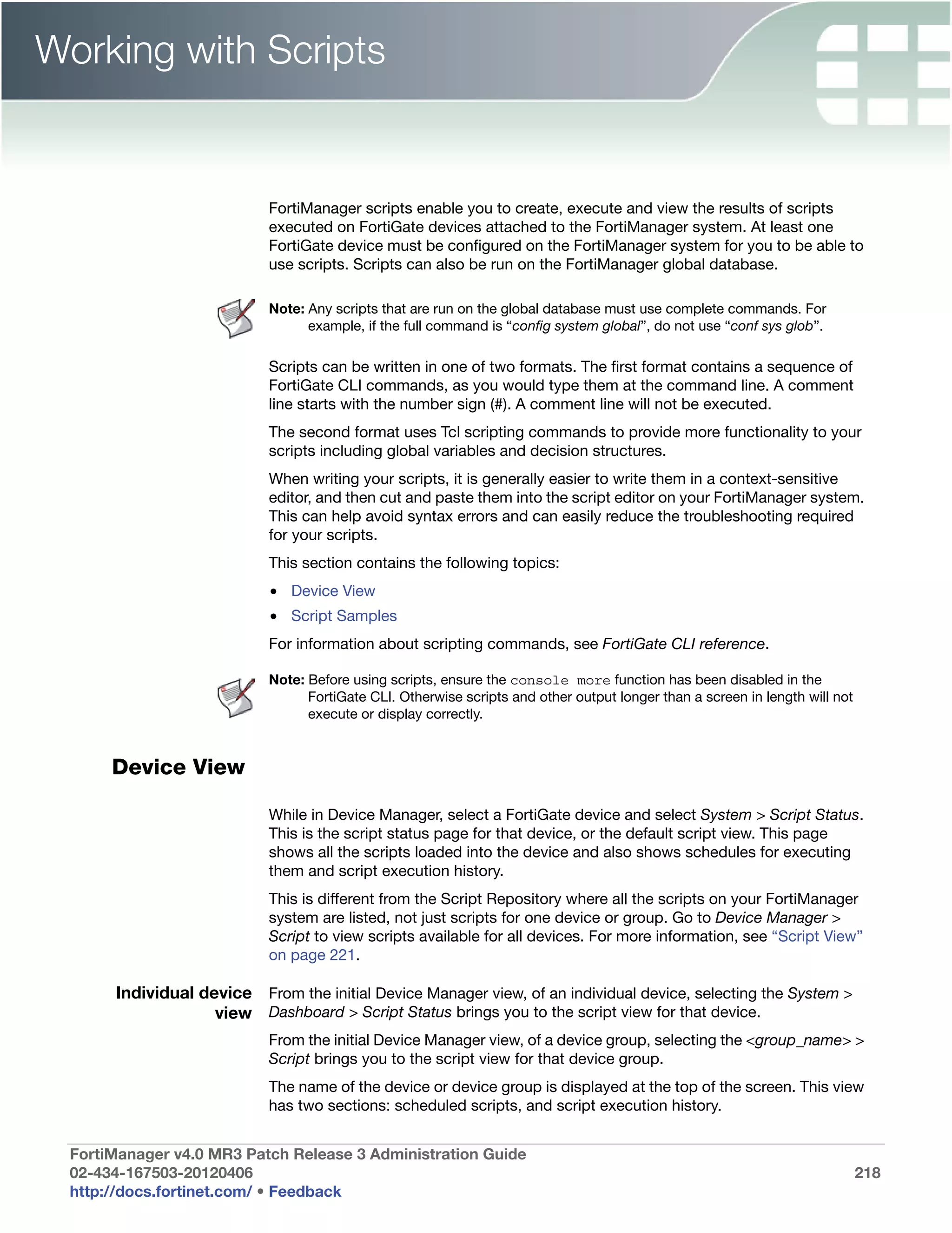 Working with Scripts


                           FortiManager scripts enable you to create, execute and view the results of scripts
                           executed on FortiGate devices attached to the FortiManager system. At least one
                           FortiGate device must be configured on the FortiManager system for you to be able to
                           use scripts. Scripts can also be run on the FortiManager global database.

                           Note: Any scripts that are run on the global database must use complete commands. For
                                 example, if the full command is “config system global”, do not use “conf sys glob”.

                           Scripts can be written in one of two formats. The first format contains a sequence of
                           FortiGate CLI commands, as you would type them at the command line. A comment
                           line starts with the number sign (#). A comment line will not be executed.
                           The second format uses Tcl scripting commands to provide more functionality to your
                           scripts including global variables and decision structures.
                           When writing your scripts, it is generally easier to write them in a context-sensitive
                           editor, and then cut and paste them into the script editor on your FortiManager system.
                           This can help avoid syntax errors and can easily reduce the troubleshooting required
                           for your scripts.
                           This section contains the following topics:
                           • Device View
                           • Script Samples
                           For information about scripting commands, see FortiGate CLI reference.

                           Note: Before using scripts, ensure the console more function has been disabled in the
                                 FortiGate CLI. Otherwise scripts and other output longer than a screen in length will not
                                 execute or display correctly.


      Device View

                           While in Device Manager, select a FortiGate device and select System > Script Status.
                           This is the script status page for that device, or the default script view. This page
                           shows all the scripts loaded into the device and also shows schedules for executing
                           them and script execution history.
                           This is different from the Script Repository where all the scripts on your FortiManager
                           system are listed, not just scripts for one device or group. Go to Device Manager >
                           Script to view scripts available for all devices. For more information, see “Script View”
                           on page 221.

      Individual device From the initial Device Manager view, of an individual device, selecting the System >
                   view Dashboard > Script Status brings you to the script view for that device.
                           From the initial Device Manager view, of a device group, selecting the <group_name> >
                           Script brings you to the script view for that device group.
                           The name of the device or device group is displayed at the top of the screen. This view
                           has two sections: scheduled scripts, and script execution history.


 FortiManager v4.0 MR3 Patch Release 3 Administration Guide
 02-434-167503-20120406                                                                                                      218
 http://docs.fortinet.com/ • Feedback
 
