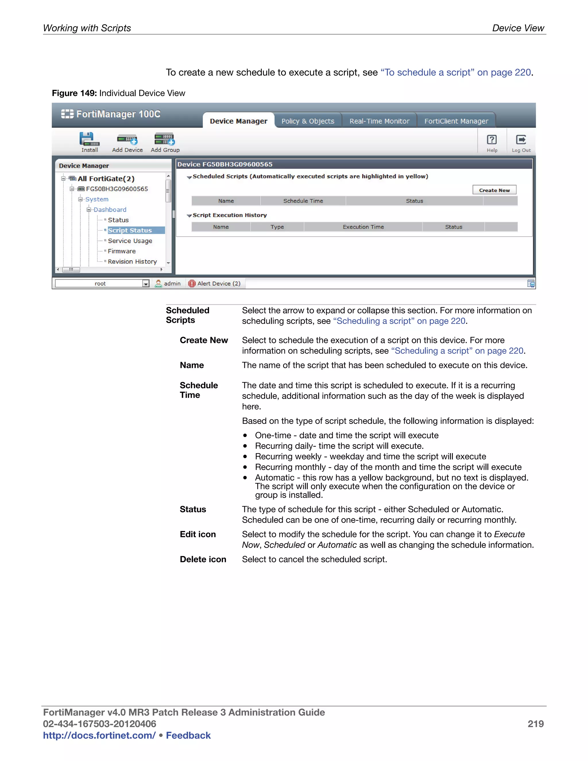 Working with Scripts                                                                                              Device View



                               To create a new schedule to execute a script, see “To schedule a script” on page 220.

  Figure 149: Individual Device View




                               Scheduled        Select the arrow to expand or collapse this section. For more information on
                               Scripts          scheduling scripts, see “Scheduling a script” on page 220.

                                  Create New    Select to schedule the execution of a script on this device. For more
                                                information on scheduling scripts, see “Scheduling a script” on page 220.
                                  Name          The name of the script that has been scheduled to execute on this device.

                                  Schedule      The date and time this script is scheduled to execute. If it is a recurring
                                  Time          schedule, additional information such as the day of the week is displayed
                                                here.
                                                Based on the type of script schedule, the following information is displayed:
                                                •   One-time - date and time the script will execute
                                                •   Recurring daily- time the script will execute.
                                                •   Recurring weekly - weekday and time the script will execute
                                                •   Recurring monthly - day of the month and time the script will execute
                                                •   Automatic - this row has a yellow background, but no text is displayed.
                                                    The script will only execute when the configuration on the device or
                                                    group is installed.
                                  Status        The type of schedule for this script - either Scheduled or Automatic.
                                                Scheduled can be one of one-time, recurring daily or recurring monthly.
                                  Edit icon     Select to modify the schedule for the script. You can change it to Execute
                                                Now, Scheduled or Automatic as well as changing the schedule information.
                                  Delete icon   Select to cancel the scheduled script.




FortiManager v4.0 MR3 Patch Release 3 Administration Guide
02-434-167503-20120406                                                                                                        219
http://docs.fortinet.com/ • Feedback
 
