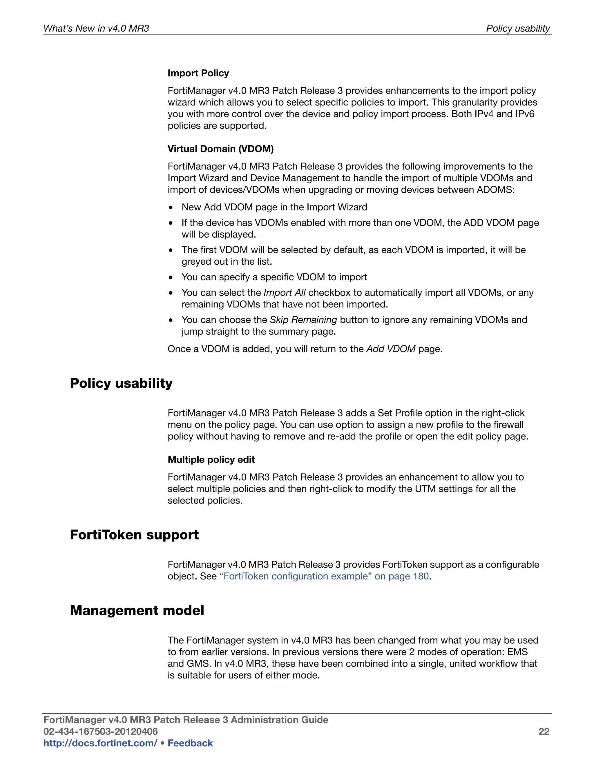 What’s New in v4.0 MR3                                                                              Policy usability



                         Import Policy
                         FortiManager v4.0 MR3 Patch Release 3 provides enhancements to the import policy
                         wizard which allows you to select specific policies to import. This granularity provides
                         you with more control over the device and policy import process. Both IPv4 and IPv6
                         policies are supported.

                         Virtual Domain (VDOM)
                         FortiManager v4.0 MR3 Patch Release 3 provides the following improvements to the
                         Import Wizard and Device Management to handle the import of multiple VDOMs and
                         import of devices/VDOMs when upgrading or moving devices between ADOMS:
                         • New Add VDOM page in the Import Wizard
                         • If the device has VDOMs enabled with more than one VDOM, the ADD VDOM page
                           will be displayed.
                         • The first VDOM will be selected by default, as each VDOM is imported, it will be
                           greyed out in the list.
                         • You can specify a specific VDOM to import
                         • You can select the Import All checkbox to automatically import all VDOMs, or any
                           remaining VDOMs that have not been imported.
                         • You can choose the Skip Remaining button to ignore any remaining VDOMs and
                           jump straight to the summary page.
                         Once a VDOM is added, you will return to the Add VDOM page.


     Policy usability

                         FortiManager v4.0 MR3 Patch Release 3 adds a Set Profile option in the right-click
                         menu on the policy page. You can use option to assign a new profile to the firewall
                         policy without having to remove and re-add the profile or open the edit policy page.

                         Multiple policy edit
                         FortiManager v4.0 MR3 Patch Release 3 provides an enhancement to allow you to
                         select multiple policies and then right-click to modify the UTM settings for all the
                         selected policies.


     FortiToken support

                         FortiManager v4.0 MR3 Patch Release 3 provides FortiToken support as a configurable
                         object. See “FortiToken configuration example” on page 180.


     Management model

                         The FortiManager system in v4.0 MR3 has been changed from what you may be used
                         to from earlier versions. In previous versions there were 2 modes of operation: EMS
                         and GMS. In v4.0 MR3, these have been combined into a single, united workflow that
                         is suitable for users of either mode.



FortiManager v4.0 MR3 Patch Release 3 Administration Guide
02-434-167503-20120406                                                                                              22
http://docs.fortinet.com/ • Feedback
 